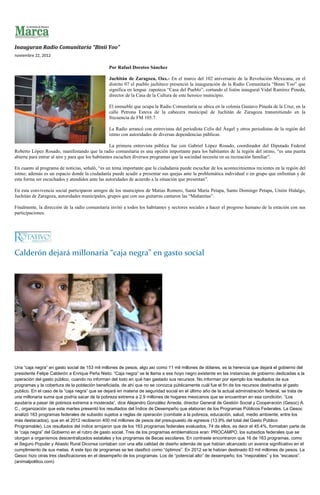 Inauguran Radio Comunitaria “Binii Yoo”
noviembre 22, 2012

                                                Por Rafael Doroteo Sánchez

                                                Juchitán de Zaragoza, Oax.- En el marco del 102 aniversario de la Revolución Mexicana, en el
                                                distrito 07 el pueblo juchiteco presenció la inauguración de la Radio Comunitaria “Binni Yoo” que
                                                significa en lengua zapoteca “Casa del Pueblo”, cortando el listón inaugural Vidal Ramírez Pineda,
                                                director de la Casa de la Cultura de este heroico municipio.

                                                El inmueble que ocupa la Radio Comunitaria se ubica en la colonia Gustavo Pineda de la Cruz, en la
                                                calle Petrona Esteva de la cabecera municipal de Juchitán de Zaragoza transmitiendo en la
                                                frecuencia de FM 105.7.

                                                La Radio arrancó con entrevistas del periodista Celis del Ángel y otros periodistas de la región del
                                                istmo con autoridades de diversas dependencias públicas.

                                                    La primera entrevista pública fue con Gabriel López Rosado, coordinador del Diputado Federal
Roberto López Rosado, manifestando que la radio comunitaria es una opción importante para los habitantes de la región del istmo, “es una puerta
abierta para entrar al aire y para que los habitantes escuchen diversos programas que la sociedad necesita en su recreación familiar”.

En cuanto al programa de noticias, señaló, “es un tema importante que la ciudadanía puede escuchar de los acontecimientos recientes en la región del
istmo; además es un espacio donde la ciudadanía puede acudir a presentar sus quejas ante la problemática individual o en grupo que enfrentan y de
esta forma ser escuchados y atendidos ante las autoridades de acuerdo a la situación que presentan”.

En esta convivencia social participaron amigos de los municipios de Matías Romero, Santa María Petapa, Santo Domingo Petapa, Unión Hidalgo,
Juchitán de Zaragoza, autoridades municipales, grupos que con sus guitarras cantaron las “Mañanitas”.

Finalmente, la dirección de la radio comunitaria invitó a todos los habitantes y sectores sociales a hacer el progreso humano de la estación con sus
participaciones.




Calderón dejará millonaria “caja negra” en gasto social




Una “caja negra” en gasto social de 153 mil millones de pesos, algo así como 11 mil millones de dólares, es la herencia que dejará el gobierno del
presidente Felipe Calderón a Enrique Peña Nieto. “Caja negra” se le llama a ese hoyo negro existente en las instancias de gobierno dedicadas a la
operación del gasto público, cuando no informan del todo en qué han gastado sus recursos. No informan por ejemplo los resultados de sus
programas y la cobertura de la población beneficiada, de ahí que no se conozca públicamente cuál fue el fin de los recursos destinados al gasto
publico. En el caso de la “caja negra” que se dejará en materia de seguridad social en el último año de la actual administración federal, se trata de
una millonaria suma que podría sacar de la pobreza extrema a 2.9 millones de hogares mexicanos que se encuentran en esa condición. “Los
ayudaría a pasar de pobreza extrema a moderada”, dice Alejandro González Arreola, director General de Gestión Social y Cooperación (Gesoc) A.
C., organización que este martes presentó los resultados del Índice de Desempeño que elaboran de los Programas Públicos Federales. La Gesoc
analizó 163 programas federales de subsidio sujetos a reglas de operación (combate a la pobreza, educación, salud, medio ambiente, entre los
más destacados), que en el 2012 recibieron 400 mil millones de pesos del presupuesto de egresos (13.9% del total del Gasto Público
Programable). Los resultados del índice arrojaron que de los 163 programas federales evaluados, 74 de ellos, es decir el 45.4%, formaban parte de
la “caja negra” del Gobierno en el rubro de gasto social. Tres de los programas emblemáticos eran: PROCAMPO, los subsidios federales que se
otorgan a organismos descentralizados estatales y los programas de Becas escolares. En contraste encontraron que 16 de 163 programas, como
el Seguro Popular y Abasto Rural Diconsa contaban con una alta calidad de diseño además de que habían alcanzado un avance significativo en el
cumplimiento de sus metas. A este tipo de programas se les clasificó como “óptimos”. En 2012 se le habían destinado 83 mil millones de pesos. La
Gesoc hizo otras tres clasificaciones en el desempeño de los programas. Los de “potencial alto” de desempeño, los “mejorables” y los “escasos”.
(animalpolitico.com)
 