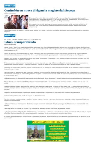 Confusión en nueva dirigencia magisterial: Segego
KAREN MENDIOLA



                                               El secretario General de Gobierno, Jesús Martínez Álvarez, informó que fueron instaladas dos mesas de
                                               negociación con la dirigencia en la Sección 22 del Sindicato Nacional de Trabajadores de la Educación (SNTE),
                                               para solucionar los conflictos en Mitla y respecto a los albergues escolares.

                                               Entrevistado en el marco de la entrega de reconocimientos a municipios, señaló que existe confusión en el
                                               magisterio, dado que las demandas que exigen los maestros en estos momentos, ya fueron solucionadas
                                               anteriormente.

Recalcó que ante ello, los bloqueos y marchas que se registran en la capital y municipios conurbados, se debe a la desinformación que existe en esta nueva
dirigencia.




EL PARO, “MEXICAN CURIOUS” PARA TURISTAS

Istmo, semiparalizado
RACIEL MARTÍNEZ

UNIÓN ZAPATA, Mitla.—Una maltrecha y polvorienta terracería de poco más de tres kilómetros fue la salvación para no ahogar por completo la comunicación
con pueblos del Istmo y los Mixes, ante el bloqueo que de la carretera federal 190 realizaron agremiados de la sección 22 del Sindicato Nacional de Trabajadores
de la Educación (SNTE),

Cientos de vehículos –excepto los traylers con carga--, utilizaron el atajo para no permanecer varados en el taponeo. Dos patrullas de Tránsito del Estado
orientaron a los conductores con un simple: “Por ahí…”. A partir del acceso a esta agencia para salir a la desviación del paraje “La Cruz Milagrosa”.

La suerte no la corrieron los pasajeros provenientes de la Ayutla, Tlahuitoltepec, Tamazulapam y otros pueblos montaña arriba, quienes caminaron unos 300
metros para transbordar y seguir con su destino.

El bloqueo carretero de los mentores formó parte de las acciones de presión para exigir al Gobierno del Estado la devolución de escuelas en donde laboran
presuntamente profesores afiliados a la sección 59 del SNTE, mismas que operan en las poblaciones de la Villa de Mitla y Santiago Matatlán.

La protesta, en la que se dijo, participaba el sector Tlacolula con un 10 por ciento de los Valles Centrales, reunió a más de 300 mentores, quienes “accionarían”
de las ocho a las 14 horas.

Cerca del medio día, la estación de radio “comunitaria” transmitió la inconformidad de habitantes de la población de Mitla. El locutor en turno comentó que la
afectación a la economía de los comerciantes y artesanos era grave, y todo era consecuencia de la falta de unidad de la población, “por eso los profesores hacen
lo que les viene en gana”.

La señal radiofónica era seguida desde una unidad de la Policía Municipal, la cual se mantenía a prudente distancia. Pocos profesores sabían de esa frecuencia.

Minutos después, una ambulancia del IMSS (1308) con sirena abierta despabiló a los mentores, quienes levantaron cordeles y plásticos para dar paso a la
unidad.

Diversos profesores confiaron al reportero que asistían un tanto obligados y para cumplir. “Tú sabes que esto ya está mal”. “La presión debió ser en mayo no
ahora”. “Los compas fallan en el trabajo, no reponen tiempo y por eso los corren”. “Hay que cumplir para no tener problemas”. “Es cierto, la gente del pueblo es la
afectada”.

La mayoría de los sindicalistas se trasladaron al paraje en sus automóviles y camionetas que estacionaron a un costado de la cinta asfáltica.

Conforme el tiempo transcurrió, el sello del enojo en los afectados aumentó.

Con hijos en brazos, morrales, maletas y costales al hombro –mujeres y hombres--, caminaron silenciosos para trasbordar unidades de pasajes. Miradas con
desprecio hacia los docentes.

--¡Otra vez! Y ahora qué madres quieren –Exclamó un pasajero proveniente de Jalapa de Marqués, para seguir refunfuñando con una enorme mochila en la
espalda.

--Mira pues, tengo que caminar por su culpa –Dijo una mujer con vestimenta indígena, con un rollo de petate bajo el brazo.

--¿Hay paso para Hierve el Agua? ¿Si?—Solicitó informes un conductor de un autobús con turistas abordo a un taxista procedente de Güilá, en tanto los viajeros
accionaban sus cámaras y videos para captar los paisajes de magueyales, en ese camino por donde el camión daba tumbos.

El mutismo de las y los afectados –a las 14 horas--, advertía algo: el hartazgo. Horas más tarde, otra sería la historia y las consecuencias por cerrar una vía de
comunicación.
 