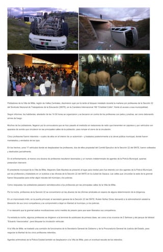 Pobladores de la Villa de Mitla, región de Valles Centrales, disolvieron ayer por la tarde el bloqueo instalado durante la mañana por profesores de la Sección 22
del Sindicato Nacional de Trabajadores de la Educación (SNTE), en la Carretera Internacional 190 “Cristóbal Colón”, frente al acceso a esa municipalidad.


Según informes, los habitantes, alrededor de las 14:30 horas se organizaron y se lanzaron en contra de los profesores con palos y piedras, así como detonando
armas de fuego.


Muchos de los pobladores, llegaron por la convocatoria que se hizo pasado el mediodía en estaciones de radio que transmiten en zapoteco y por vehículos con
aparatos de sonido que circularon en las principales calles de la población, para romper el cierre de la circulación.


Cinco profesores fueron retenidos ---cuatro de ellos en el interior de un automóvil--- y traslados posteriormente a la cárcel pública municipal, donde fueron
maniatados y vendados de los ojos.


En los hechos, unos 17 vehículos donde se desplazaban los profesores, dos de ellos propiedad del Comité Ejecutivo de la Sección 22 del SNTE, fueron volteados
y destruidos parcialmente.


En el enfrentamiento, al menos una docena de profesores resultaron lesionados y un número indeterminado de agentes de la Policía Municipal, quienes
pretendían intervenir.


El presidente municipal de la Villa de Mitla, Alejandro Galo Bautista se presentó al lugar para mediar pero fue retenido con dos agentes de la Policía Municipal,
por los profesores y trasladado en un autobús a las oficinas de la Sección 22 del SNTE en la ciudad de Oaxaca. Las calles que circundan la sede de la gremial
fueron bloqueadas para evitar algún rescate del munícipe y los policías.


Como respuesta, los pobladores pasearon semidesnudos a los profesores por las principales calles de la Villa de Mitla.


Por la noche, profesores de la Sección 22 se concentraron en las afueras de las oficinas sindicales en espera de alguna determinación de la dirigencia.


En un improvisado mitin, en la puerta principal, el secretario general de la Sección 22 del SNTE, Rubén Núñez Ginez demandó a la administración estatal la
liberación de sus cinco compañeros y se comprometió a dejar en libertad al munícipe y a los policías.


Y no descartó que la gremial realice movilizaciones como medida de presión para que sean liberados sus compañeros.


Ya entrada la noche, algunos profesores se dirigieron a la terminal de autobuses de primera clase, así como a los cruceros de 5 Señores y del parque de béisbol
“Eduardo Vasconcelos”, para bloquear la circulación vehicular.


A la Villa de Mitla, se trasladó una comisión de funcionarios de la Secretaría General de Gobierno y de la Procuraduría General de Justicia del Estado, para
negociar la libertad de los cinco profesores retenidos.


Agentes antimotines de la Policía Estatal también se desplazaron a la Villa de Mitla, para un eventual rescate de los retenidos.
 