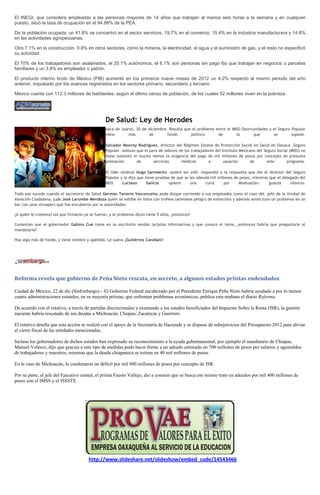 El INEGI, que considera empleadas a las personas mayores de 14 años que trabajan al menos seis horas a la semana y en cualquier
puesto, situó la tasa de ocupación en el 94.88% de la PEA.

De la población ocupada, un 41.8% se concentró en el sector servicios, 19.7% en el comercio, 15.4% en la industria manufacturera y 14.6%
en las actividades agropecuarias.

Otro 7.1% en la construcción, 0.8% en otros sectores, como la minería, la electricidad, el agua y el suministro de gas, y el resto no especificó
su actividad.

El 70% de los trabajadores son asalariados, el 20.1% autónomos, el 6.1% son personas sin pago fijo que trabajan en negocios o parcelas
familiares y un 3.8% es empleador o patrón.

El producto interno bruto de México (PIB) aumentó en los primeros nueve meses de 2012 un 4.2% respecto al mismo periodo del año
anterior, impulsado por los avances registrados en los sectores primario, secundario y terciario.

México cuenta con 112.3 millones de habitantes, según el último censo de población, de los cuales 52 millones viven en la pobreza.




                                                 De Salud: Ley de Herodes
                                                 xaca de Juárez, 20 de diciembre. Resulta que el problema entre el IMSS-Oportunidades y el Seguro Popular
                                                 tiene       más       de        fondo       político      de        lo       que       se        supone.

                                                 Salvador Monroy Rodríguez, director del Régimen Estatal de Protección Social en Salud en Oaxaca –Seguro
                                                 Popular- sostuvo que el paro de labores de los trabajadores del Instituto Mexicano del Seguro Social (IMSS) no
                                                 tiene sustento ni mucho menos la exigencia del pago de mil millones de pesos por concepto de presunta
                                                 prestación       de       servicios      médicos        a        usuarios      de        este      programa.

                                                 El líder sindical Hugo Sarmiento -quiere ser edil- respondió a la respuesta que dio el director del Seguro
                                                 Popular y le dijo que tiene pruebas de que se les adeuda mil millones de pesos, mientras que el delegado del
                                                 IMSS      Luciano      Galicia    -quiere     una     curul     por     Miahuatlán-      guarda     silencio.

Todo eso sucede cuando el secretario de Salud Germán Tenorio Vasconcelos anda dizque corriendo a sus empleados como el caso del jefe de la Unidad de
Atención Ciudadana, Luis José Larumbe Mendoza quien se exhibe en fotos con trofeos (animales peligro de extinción) y además antes tuvo un problema en un
bar con unas streapers que fue encubierto por la autoridades.

¿A quién le creemos? los que firmaron ya se fueron, y el problema dicen tiene 5 años, ¿entonces?

Comentan que el gobernador Gabino Cué tiene en su escritorio sendas tarjetas informativas y que conoce el tema, ¿entonces habría que preguntarle al
mandatario?

Hay algo más de fondo, y tiene nombre y apellido. Le suena ¿Gutiérrez Candiani?




Reforma revela que gobierno de Peña Nieto rescata, en secreto, a algunos estados priistas endeudados

Ciudad de México, 22 de dic (SinEmbargo).– El Gobierno Federal encabezado por el Presidente Enrique Peña Nieto habría ayudado a por lo menos
cuatro administraciones estatales, en su mayoría priistas, que enfrentan problemas económicos, publica esta mañana el diario Reforma.

De acuerdo con el rotativo, a través de partidas discrecionales y exentando a los estados beneficiados del Impuesto Sobre la Renta (ISR), la gestión
naciente habría rescatado de sus deudas a Michoacán, Chiapas, Zacatecas y Guerrero.

El rotativo detalla que esta acción se realizó con el apoyo de la Secretaría de Hacienda y se dispuso de subejercicios del Presupuesto 2012 para aliviar
el cierre fiscal de las entidades mencionadas.

Incluso los gobernadores de dichos estados han expresado su reconocimiento a la ayuda gubernamental, por ejemplo el mandatario de Chiapas,
Manuel Velasco, dijo que gracias a este tipo de medidas pudo hacer frente a un adeudo estimado en 700 millones de pesos por salarios y aguinaldos
de trabajadores y maestros, mientras que la deuda chiapaneca se estima en 40 mil millones de pesos.

En le caso de Michoacán, le condonaron un déficit por mil 900 millones de pesos por concepto de ISR.

Por su parte, el jefe del Ejecutivo estatal, el priista Fausto Vallejo, dio a conocer que se busca ese mismo trato en adeudos por mil 400 millones de
pesos con el IMSS y el ISSSTE.




                                        http://www.slideshare.net/slideshow/embed_code/14543466
 