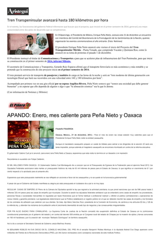 Tren Transpeninsular avanzará hasta 180 kilómetros por hora
En el evento, los funcionarios del gobierno federal informaron que buscan que el proyecto, que iniciará en el primer semestre de 2014, generará una mejor
conectividad entre dos polos de desarrollo que se complenentan.

                                                           En Chilpancingo, el Presidente de México, Enrique Peña Nieto, sostuvo este 21 de diciembre un encuentro
                                                           con miembros del Comité del Bicentenario de la Promulgación de los Sentimientos de la Nación, quienes
                                                           organizarán los eventos conmemorativos el año entrante. (Foto: Notimex)

                                                           El presidente Enrique Peña Nieto anunció este viernes el inicio del Proyecto del Tren
                                                           Transpeninsular Mérida – Punta Venado, que comprende Yucatán y Quintana Roo, como lo
                                                           anunció en su toma de protestas el pasado 1 de diciembre.

El Presidente instruyó al titular de Comunicaciones y Transportes a para que se aceleren plan de infraestructura del Tren Peninsular, para que inicie
su construcción en el primer semestre de 2014, informó Milenio.

El secretario de Comunicaciones y Transportes, Gerardo Ruiz Esparza afirmó que el transporte ferroviario es más económico y más rentable y se
pretende que la construcción de este proyecto inicie en el primer semestre de 2014.

El tren prestará servicio de transporte de pasajeros y también de carga en las horas de la noche y será un “tren moderno de última generación con
tecnología Diesel que hará sus recorridos con una velocidad entre 160 y 180 kilómetros por hora”.

Acompañado por primera vez en una gira oficial por su esposa Angélica Rivera, Peña Nieto sostuvo que “somos una sociedad que debe generar
bienestar” y no esperar que ello dependa de alguien o algo o que “la alineación cósmica” sea la que lo detone.

(Con información de Notimex y Milenio)




APANDO: Enero, mes caliente para Peña Nieto y Oaxaca

                                                            Filadelfo FIGUEROA


                                                            Oaxaca, México., 21 de diciembre, 2012.-- Para el mes de enero las cosas estarán muy calientes para que el
                                                            Presidente Enrique Peña Nieto visite la entidad oaxaqueña.


                                                            Aunque el mandatario oaxaqueño prepare un costal de billetes para calmar a los dirigentes de la sección 22 será una
                                                            tarea imposible, porque además el magisterio oaxaqueño se encontrara movilizado en contra de la reforma educativa.


El gobernador Gabino Cué ya lo anunció, para enero iene Peña Nieto a Oaxaca, esperemos que esta visita no termine en un desastre o en represión.


Recordemos lo sucedido con Felipe Calderón.


63 MIL MILLONES PARA OAXACA.- El Gobernador Gabino Cué Monteagudo dio a conocer que en el Presupuesto de Egresos de la Federación para el ejercicio fiscal 2012, los
Diputados Federales autorizaron este martes un presupuesto histórico de más de 63 mil millones de pesos para el Estado de Oaxaca, lo que significa un crecimiento de 8.1 por
ciento respecto a lo aprobado para el presente año.


Esperemos que este presupuesto realmente se vea reflejado en acciones a favor de los oaxaqueños y no se quede en la burocracia gubernamental.


A pesar de que el Gobierno del Estado manifiesta su alegría por este presupuesto el ciudadano de a pie lo ve muy lejos.


REGULAR CASAS DE EMPEÑO.-El Pleno de la Cámara de Diputados aprobó la ley que regirará a la actividad prendaria, la que prevé sanciones que van de 596 pesos hasta 2
millones 333 mil pesos para las casas de empeño que incumplan. Durante la sesión los diputados federales señalaron que se entenderá como casas de empeño los proveedores,
personas físicas o sociedades mercantiles no reguladas por leyes financieras que en forma habitual o profesional realicen u oferten al público contrataciones u operaciones de
mutuo interés y garantía prendaria. Los legisladores determinaron que la Profeco establecerá un registro público en el que se deberán inscribir las casas de empeño y los formatos
de los contratos de adhesión que celebren con sus clientes. Se trata, dijo Mario Sánchez Ruiz, presidente de la Comisión de Economía, de cambios a los artículos 65 bis y 128 de
la referida ley, y atienden los reclamos de la población ante el crecimiento desmedido de este tipo de negocios y las consecuentes irregularidades.


POR FIN ALGO BUENO PARA CHIMALAPAS.- La Suprema Corte de Justicia de la Nación concedió éla suspensión definitiva al Estado de Oaxaca en la controversia
constitucional presentada por el gobierno del estado y en contra del decreto 008 emitida por el Congreso local del estado de Chiapas por la invasión de ejidos y tierras comunales
en 160 mil hectáreas y por la creación del municipio “Belisario Domínguez” en territorio oaxaqueño.


Así lo dio a conocer el Secretario General de Gobierno Jesús Martínez Alvarez.


NI BENJAMIN ROBLES NI EVA DIEGO EN EL CONSEJO NACIONAL DEL PRD.-Ni el senador Benjamín Robles Montoya ni la diputada federal Eva Diego aparecen como
militantes del Partido de la Revolución Democrática (PRD), por ello fueron rechazados como consejeros nacionales de este Instituto Político.
 