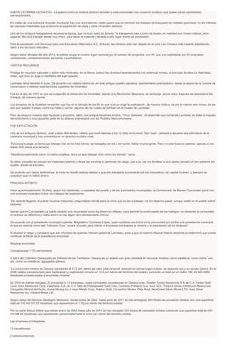SANTA CATARINA LACHATAO.- La guerra contra la minería alcanzó también a esta comunidad con vocación turística, que posee varios yacimientos
semiexplorados.
En medio de una lucha por el poder municipal, hay una coincidencia: nadie quiere que se reinicien los trabajos de búsqueda de metales preciosos; no les interesa
las riquezas materiales que produciría la explotación de plata y otros minerales valiosos.
Uno de los antiguos trabajadores recuerda la época, que no tuvo nada de dorada: “la trabajamos casi a lomo de bestia; en realidad son minas rústicas, pero
seguras. Me tocó trabajar desde muy chico, para sacar el material y llevarla a otro lugar donde se procesaba”.
Para la asociación civil Servicios para una Educación Alternativa A.C. (Educa), las mineras sólo han dejado en el país y en Oaxaca más miseria, explotación,
daño a los recursos naturales.
Según datos oficiales del año 2014, el estado ocupa el noveno lugar nacional por el número de proyectos, con 40, que son explotadas por 24 empresas
canadienses, norteamericanas, peruanas y australianas.
VASTOS RECURSOS
Pródiga en recursos naturales y sobre todo minerales, en la Sierra Juárez hay diversos asentamientos con potencial minero, el principal de ellos La Natividad,
Ixtlán, que tuvo su auge a mediados del siglo pasado.
Lachatao tiene también lo suyo. De acuerdo con relatos históricos, en este antiguo pueblo zapoteca, asentamiento prehispánico, desde la época de la Colonia se
comenzaron a realizar explotaciones rupestres de minerales.
Fue en el año de 1910 en que se suspendió la extracción de minerales, debido a la Revolución Mexicana; sin embargo, pocos años después se reanudaron los
trabajos, de manera parcial.
Los ancianos de la localidad recuerdan que fue en la década de los 60 en que tuvo su auge la explotación, de manera rústica, de por lo menos seis minas, de las
que aún quedan huellas, como los rieles y carros, algunos de los cuales se exhiben en el museo de Lachatao.
Pero de ninguna manera dejó riquezas y emporios, salvo una antigua hacienda minera, “Cinco Señores”. El desarrollo que ha tenido Lachatao se debe al impulso
del ecoturismo y una pequeña parte de su alianza empresarial con los Pueblos Mancomunados.
FUE EXPLOTACIÓN
Uno de los antiguos obreros, José Juárez Hernández, refiere que inició labores a los 12 años en la mina “San Juan”, ubicada a escasos dos kilómetros de la
cabecera municipal y hoy convertida en un atractivo turístico más.
“Era poca la paga; yo tenía que trabajar dos de los tres turnos; se trabajaba de día y de noche, había mucha gente. Pero no eran buenos salarios, apenas si me
daban 800 pesos a la semana.
“Desafortunadamente como no había empleos, tenía yo que trabajar duro como los demás”, narra.
Su labor consistió en extraer los materiales pétreos y llenar las conchas a camiones de carga, que a su vez los llevaban a una planta ubicada al otro extremo del
pueblo, donde se trituraba.
De acuerdo con varios testimonios, la mina no resultó exitosa debido a que era manejada únicamente por los comuneros, sin capital foráneo, y siempre se
quejaban que no había dinero.
FRACASA INTENTO
Hace aproximadamente 15 años, según los habitantes, a espaldas del pueblo y de las autoridades municipales, el Comisariado de Bienes Comunales pactó con
una empresa extranjera iniciar los trabajos de exploración.
“De repente llegaron al pueblo muchas máquinas, preguntaban dónde sería la mina que se iba a trabajar; no los dejamos pasar, porque nadie en el pueblo sabía”,
exponen.
Narran que el Comisariado ya había recibido una importante suma de dinero en dólares, para permitir la continuación de los trabajos; no obstante, la comunidad
lo rechazó en definitiva y hasta ahora no hay algún otro planteamiento formal.
De acuerdo con el presidente municipal suplente, Magdaleno Contreras López, quien sostiene una lucha en la comunidad por arribar a la presidencia municipal,
el que se ostenta como edil, Feliciano Cruz, “quiere el poder para ofertar a empresas extranjeras la minería y la explotación de los bosques”.
El aludido lo niega y considera que son infundios de quienes intentan gobernar Lachatao, pese a que el máximo tribunal federal electoral ya determinó que puede
continuar al frente de la presidencia municipal.
Riqueza escondida
Concesionada 7.7% del territorio
A decir del Colectivo Oaxaqueño en Defensa de los Territorios, Oaxaca es un estado con gran variedad en recursos mineros, tanto metálicos, como cobre, zinc,
etc. como no metálicos: agregados pétreos.
“La producción minera de Oaxaca representa el 0.72 por ciento del valor total nacional, estando en primer lugar la plata, en segundo oro y en tercero plomo. En el
2006 estaba concesionado para exploración y explotación minera un 12.5 por ciento del territorio del estado, sumando un total de un millón 192 mil 604.8955
hectáreas concesionadas a empresas mineras”.
En 2010 se habían otorgado 20 proyectos a 15 empresas, cuyas principales concesiones en Oaxaca eran: Golden Trump Resources S.A de C.V, Linear Gold
Corp, Arco Resources Corp, Zalamera, S.A. de C.V. filial de Chesapeake Gold Corp, Cemento Portland Cruz Azul, SCL, Fortuna Silver-Continuum Resources,
Compañía Minera del Norte, Aurea Mining Inc, Linear Metals Corp, Radius Gold, Compañía Minera Plata Real, NewCoast Silver Mines LTD, Aura Silver
Resources Inc- Intrepid Mines Ltd.
Según datos del Servicio Geológico Mexicano, desde enero de 2002, hasta junio de 2011 se han entregado 344 títulos de concesión minera, con una superficie
total de 742 mil 791.02 hectáreas que representan el 7.78 por ciento del territorio estatal.
Por su parte Educa refiere que desde enero de 2002 hasta julio de 2014 se han otorgado 333 títulos de concesión minera cubriendo una superficie total de 647
mil 488.84 hectáreas que representan aproximadamente el ocho por ciento del territorio estatal.
Las empresas privilegiadas
13 canadienses
2 estadounidenses
 