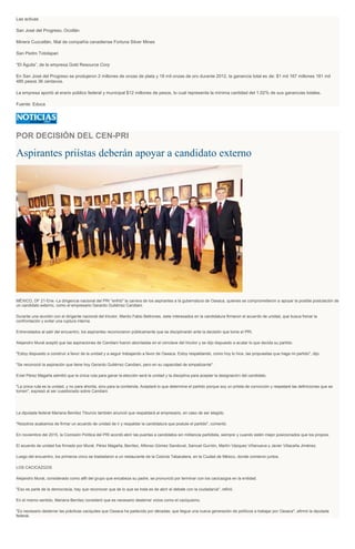 Las activas
San José del Progreso, Ocotlán
Minera Cuzcatlán, filial de compañía canadiense Fortuna Silver Mines
San Pedro Totolapan
“El Águila”, de la empresa Gold Resource Corp
En San José del Progreso se produjeron 2 millones de onzas de plata y 18 mil onzas de oro durante 2012, la ganancia total es de: $1 mil 167 millones 181 mil
485 pesos 36 centavos.
La empresa aportó al erario público federal y municipal $12 millones de pesos, lo cual representa la mínima cantidad del 1.02% de sus ganancias totales.
Fuente: Educa
POR DECISIÓN DEL CEN-PRI
Aspirantes priístas deberán apoyar a candidato externo
MÉXICO, DF 21-Ene.-La dirigencia nacional del PRI "enfrió" la carrera de los aspirantes a la gubernatura de Oaxaca, quienes se comprometieron a apoyar la posible postulación de
un candidato externo, como el empresario Gerardo Gutiérrez Candiani.
Durante una reunión con el dirigente nacional del tricolor, Manlio Fabio Beltrones, siete interesados en la candidatura firmaron el acuerdo de unidad, que busca frenar la
confrontación y evitar una ruptura interna.
Entrevistados al salir del encuentro, los aspirantes reconocieron públicamente que se disciplinarán ante la decisión que tome el PRI.
Alejandro Murat aceptó que las aspiraciones de Candiani fueron abordadas en el cónclave del tricolor y se dijo dispuesto a acatar lo que decida su partido.
"Estoy dispuesto a construir a favor de la unidad y a seguir trabajando a favor de Oaxaca. Estoy respaldando, como hoy lo hice, las propuestas que haga mi partido", dijo.
"Se reconoció la aspiración que tiene hoy Gerardo Gutiérrez Candiani, pero en su capacidad de simpatizante".
Eviel Pérez Magaña admitió que la única ruta para ganar la elección será la unidad y la disciplina para aceptar la designación del candidato.
"La única ruta es la unidad, y no para ahorita, sino para la contienda. Aceptaré lo que determine el partido porque soy un priista de convicción y respetaré las definiciones que se
tomen", expresó al ser cuestionado sobre Candiani.
La diputada federal Mariana Benítez Tiburcio también anunció que respaldará al empresario, en caso de ser elegido.
"Nosotros acabamos de firmar un acuerdo de unidad de ir y respaldar la candidatura que postule el partido", comentó.
En noviembre del 2015, la Comisión Política del PRI acordó abrir las puertas a candidatos sin militancia partidista, siempre y cuando estén mejor posicionados que los propios.
El acuerdo de unidad fue firmado por Murat, Pérez Magaña, Benítez, Alfonso Gómez Sandoval, Samuel Gurrión, Martín Vázquez Villanueva y Javier Villacaña Jiménez.
Luego del encuentro, los primeros cinco se trasladaron a un restaurante de la Colonia Tabacalera, en la Ciudad de México, donde comieron juntos.
LOS CACICAZGOS
Alejandro Murat, considerado como alfil del grupo que encabeza su padre, se pronunció por terminar con los cacicazgos en la entidad.
"Eso es parte de la democracia, hay que reconocer que de lo que se trata es de abrir el debate con la ciudadanía", refirió.
En el mismo sentido, Mariana Benítez consideró que es necesario desterrar vicios como el caciquismo.
"Es necesario desterrar las prácticas caciquiles que Oaxaca ha padecido por décadas; que llegue una nueva generación de políticos a trabajar por Oaxaca", afirmó la diputada
federal.
 