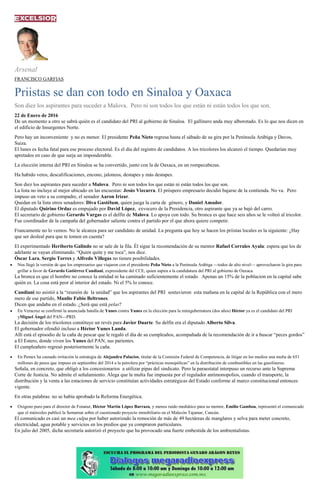 Arsenal
FRANCISCO GARFIAS
Priistas se dan con todo en Sinaloa y Oaxaca
Son diez los aspirantes para suceder a Malova. Pero ni son todos los que están ni están todos los que son.
22 de Enero de 2016
De un momento a otro se sabrá quién es el candidato del PRI al gobierno de Sinaloa. El gallinero anda muy alborotado. Es lo que nos dicen en
el edificio de Insurgentes Norte.
Pero hay un inconveniente y no es menor. El presidente Peña Nieto regresa hasta el sábado de su gira por la Península Arábiga y Davos,
Suiza.
El lunes es fecha fatal para ese proceso electoral. Es el día del registro de candidatos. A los tricolores los alcanzó el tiempo. Quedarían muy
apretados en caso de que surja un imponderable.
La elección interna del PRI en Sinaloa se ha convertido, junto con la de Oaxaca, en un rompecabezas.
Ha habido vetos, descalificaciones, encono, jaloneos, destapes y más destapes.
Son diez los aspirantes para suceder a Malova. Pero ni son todos los que están ni están todos los que son.
La lista no incluye al mejor ubicado en las encuestas: Jesús Vizcarra. El próspero empresario decidió bajarse de la contienda. No va. Pero
impuso un veto a su compadre, el senador Aaron Irízar.
Quedan en la lista otros senadores: Diva Gastélum, quien juega la carta de género, y Daniel Amador.
El diputado Quirino Ordaz es empujado por David López, exvocero de la Presidencia, otro aspirante que ya se bajó del carro.
El secretario de gobierno Gerardo Vargas es el delfín de Malova. Lo apoya con todo. Su bronca es que hace seis años se le volteó al tricolor.
Fue coordinador de la campaña del gobernador saliente contra el partido por el que ahora quiere competir.
Francamente no lo vemos. No le alcanza para ser candidato de unidad. La pregunta que hoy se hacen los priistas locales es la siguiente: ¿Hay
que ser desleal para que te tomen en cuenta?
El experimentado Heriberto Galindo no se sale de la fila. Él sigue la recomendación de su mentor Rafael Corrales Ayala: espera que los de
adelante se vayan eliminando. “Quien quite y me toca”, nos dice.
Óscar Lara, Sergio Torres y Alfredo Villegas no tienen posibilidades.
Nos llegó la versión de que los empresarios que viajaron con el presidente Peña Nieto a la Península Arábiga —todos de alto nivel— aprovecharon la gira para
grillar a favor de Gerardo Gutiérrez Candiani, expresidente del CCE, quien aspira a la candidatura del PRI al gobierno de Oaxaca.
La bronca es que el hombre no conoce la entidad ni ha caminado suficientemente el estado. Apenas un 15% de la poblacion en la capital sabe
quién es. La cosa está peor al interior del estado. Ni el 5% lo conoce.
Candiani no asistió a la “reunión de la unidad” que los aspirantes del PRI sostuvieron esta mañana en la capital de la República con el mero
mero de ese partido, Manlio Fabio Beltrones.
Dicen que andaba en el estado. ¿Será que está pelas?
En Veracruz se confirmó la anunciada batalla de Yunes contra Yunes en la elección para la minigubernatura (dos años) Héctor ya es el candidato del PRI
yMiguel Ángel del PAN—PRD.
La decisión de los tricolores constituye un revés para Javier Duarte. Su delfín era el diputado Alberto Silva.
El gobernador ofendió incluso a Héctor Yunes Landa.
Allí está el episodio de la caña de pescar que le regaló el día de su cumpleaños, acompañada de la recomendación de ir a buscar “peces gordos”
a El Estero, donde viven los Yunes del PAN, sus parientes.
El cumpleañero regresó posteriormente la caña.
En Pemex ha causado irritación la estrategia de Alejandra Palacios, titular de la Comisión Federal de Competencia, de litigar en los medios una multa de 651
millones de pesos que impuso en septiembre del 2014 a la petrolera por “prácticas monopólicas” en la distribución de combustibles en las gasolineras.
Señala, en concreto, que obligó a los concesionarios a utilizar pipas del sindicato. Pero la paraestatal interpuso un recurso ante la Suprema
Corte de Justicia. No admite el señalamiento. Alega que la multa fue impuesta por el regulador antimonopolios, cuando el transporte, la
distribución y la venta a las estaciones de servicio constituían actividades estratégicas del Estado conforme al marco constitucional entonces
vigente.
En otras palabras: no se había aprobado la Reforma Energética.
Oxígeno puro para el director de Fonatur, Héctor Martín López Barraza, y menos ruido mediático para su mentor, Emilio Gamboa, representó el comunicado
que el miércoles publicó la Semarnat sobre el cuestionado proyecto inmobiliario en el Malecón Tajamar, Cancún.
El comunicado es casi un mea culpa por haber autorizado la remoción de más de 49 hectáreas de manglares y selva para meter concreto,
electricidad, agua potable y servicios en los predios que ya compraron particulares.
En julio del 2005, dicha secretaría autorizó el proyecto que ha provocado una fuerte embestida de los ambientalistas.
 