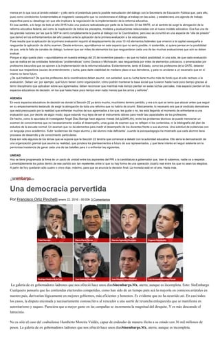 menos en lo que toca al ámbito estatal— y ello sería el preámbulo para la posible reanudación del diálogo con la Secretaría de Educación Pública que, para ello,
puso como condiciones fundamentales al magisterio oaxaqueño que no condicionara el diálogo al trabajo en las aulas, y estableciera una agenda de trabajo
específica para su desahogo sin que ello implicara la negociación de la implementación de la reforma educativa.
En ese sentido, a lo largo de todo el año 2015 hubo una postura radicalizada por parte de la Sección 22 del SNTE, en el sentido de exigir la abrogación de la
reforma educativa federal, así como la inaplicación de todos los preceptos, modelos y evaluaciones relacionadas con el nuevo modelo educativo. Esa fue una de
las grandes razones por las que la SEP le cerró completamente la puerta al diálogo con la Coordinadora, pero eso se convirtió en una especie de “olla de presión”
que derivó en los enfrentamientos del año pasado ante la aplicación de la primera evaluación a los educadores.
Pues resulta que la aplicación de la primera evaluación requirió el desplazamiento de unos 10 mil elementos federales que vinieron a la capital oaxaqueña a
resguardar la aplicación de dicho examen. Desde entonces, apuntábamos en este espacio que no sería posible, ni sostenible, si quiera pensar en la posibilidad
de que, ante la falta de canales de diálogo, tuvieran que ser miles de elementos los que resguardaran cada una de las muchas evaluaciones que aún se deben
evaluar.
Porque si algo queda claro —apuntábamos en nuestra entrega del 25 de noviembre pasado— es que no habrá posibilidad, ni una sola, de que cada evaluación
que se realice en las entidades federativas “problemáticas” como Oaxaca o Michoacán, sea resguardada por miles de elementos policiacos, o amenazadas por
profesores iracundos que se oponen a la implementación de la reforma educativa. Evidentemente, tanto el Estado, como los profesores de la CNTE, deberán
buscar sus respectivos cauces de entendimiento y lucha, para darle viabilidad de mediano plazo a sus derroteros, y para no anclarse a un escenario que en sí
mismo no tiene futuro.
¿De qué hablamos? De que los profesores de la coordinadora deben asumir, con seriedad, que su lucha tiene mucho más de fondo que el solo rechazo a la
evaluación. Deben ver, por ejemplo, qué futuro tienen como organización, cómo podrán mantener la base social que tuvieron hasta hace poco tiempo gracias al
terror disciplinario que aplicaban sobre sus agremiados; deben reconocer que mientras más tiempo pierdan en estas luchas parciales, más espacio pierden en los
espacios educativos de decisión, en los que hasta hace poco tiempo eran nada menos que los amos y señores”.
AGENDA
En esos espacios educativos de decisión es donde la Sección 22 ya tenía mucho, muchísimo terreno perdido, y era a lo que se tenía que abocar antes que seguir
en su empecinamiento testarudo de exigir la abrogación de toda una reforma que no habría de ocurrir. Básicamente, lo necesario era que el sindicato demostrara
que está preocupado por la realidad que enfrentan muchos de sus agremiados a los que, les guste o no, les está llegando el momento de enfrentarse a una
evaluación que, por decirlo de algún modo, sigue estando muy lejos de ser el instrumento idóneo para medir las capacidades de los profesores.
De hecho, como lo apuntaba el investigador Ángel Díaz Barriga hace algunos meses (bit.ly/20fKL4h), entre los problemas técnicos se puede mencionar un
examen de conocimientos que no necesariamente evalúa el desempeño, unas guías de examen que no reflejan ni los contenidos, ni la bibliografía del plan de
estudios de la escuela normal. Un examen que no da elementos para medir el desempeño de los docentes frente a sus alumnos. Una solicitud de evidencias con
un lenguaje poco académico. Subir ‘evidencias del mejor alumno y del alumno más deficiente’, cuando la psicopedagogía ha mostrado que cada alumno tiene
procesos de desarrollo y de conocimiento particulares.
Esos son sólo algunos de los temas que se supone que la Sección 22 tendría que comenzar a debatir con la autoridad educativa. Ello sería la demostración de
una organización gremial que asume su realidad, que pondera los planteamientos a futuro de sus representados, y que tiene interés en seguir adelante sin la
perniciosa insistencia de ganar cada una de las batallas para ir a enfrentar las siguientes.
UNIDAD
Hoy se tiene programada la firma de un pacto de unidad entre los aspirantes del PRI a la candidatura a gobernador que, bien lo sabemos, nadie va a respetar.
Lamentablemente los polos dentro de ese partido son tan repelentes entre sí que no hay forma de una operación cicatriz real entre los que no sean los elegidos.
A partir de hoy quedarán sólo cuatro o cinco días, máximo, para que se anuncie la decisión final. La moneda está en el aire. Nada más.
Una democracia pervertida
Por Francisco Ortiz Pinchetti enero 22, 2016 - 00:00h 3 Comentarios
La galería de ex gobernadores ladrones que nos ofreció hace unos díasSinembargo.Mx, aterra; aunque es incompleta. Foto: SinEmbargo
Cualquiera pensaría que las contiendas electorales competidas, como han sido de un tiempo para acá la mayoría en comicios estatales en
nuestro país, derivarían lógicamente en mejores gobiernos, más eficientes y honestos. Es evidente que no ha ocurrido así. En casi todos
los casos, la disputa enconada y necesariamente costosa lleva al vencedor a una suerte de revancha enloquecida que se manifiesta en
autoritarismo y saqueo. Pareciera que a mayor gasto en las campañas se incrementa la magnitud del desquite. Y es más descarado el
latrocinio.
No es sólo el caso del coahuilense Humberto Moreira Valdés, capaz de endeudar de manera ilícita a su estado con 36 mil millones de
pesos. La galería de ex gobernadores ladrones que nos ofreció hace unos díasSinembargo.Mx, aterra; aunque es incompleta.
 