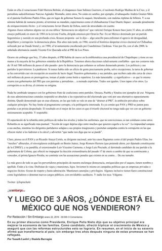 Están en ella el veracruzano Fidel Herrera Beltrán, el chiapaneco Juan Sabines Guerrero, el neolonés Rodrigo Medina de la Cruz, y el
perredista sudcaliforniano Narciso Agúndez Montaño, entre otros. No están en cambio, por ejemplo, el tabasqueño Andrés Granier Melo
ni el panista Guillermo Padrés Elías, que en lugar de gobernar Sonora lo saqueó, literalmente, con maletas repletas de billetes. Y a esa
nómina habrán de sumarse pronto, al terminar su mandato, especímenes como el chihuahuense César Duarte Jáquez –acusado penalmente
de enriquecimiento ilícito– y el veracruzano Javier Duarte de Ochoa, autor de atrocidades sin cuento.
Algunos ilusos soñamos alguna vez en esa idílica “democracia sin adjetivos” que vaticinó Enrique Krauze hace justo 31 años, en célebre
ensayo publicado en enero de 1984 en la revista Vuelta, dirigida entonces por Octavio Paz. En un México dominado por un partido
hegemónico y sumido en una profunda crisis, Krauze proponía –así lo dijo— algo sencillo para enfrentar el agravio de desigualdad,
despilfarro y corrupción: la democracia plena. Dos años más tarde, en 1986, ocurrió el histórico despertar cívico electoral en Chihuahua
sofocado por un fraude brutal y, en 1988, el levantamiento encabezado por Cuauhtémoc Cárdenas. Vino por fin, con el año 2000, la
anhelada alternancia cuando Vicente Fox Quezada echó al PRI de Los Pinos.
Ocurre sin embargo que hoy, 15 años después, el PRI habita de nuevo en la emblemática casa presidencial de Chapultepec y tiene en sus
manos a la mayoría de los gobiernos estatales de la República. Tenemos ahora elecciones relativamente confiables –que nos costaron más
de 18 mil 500 millones de pesos el año pasado– pero la democracia que soñamos se esfumo demasiado pronto. Los políticos y sus
partidos la pervirtieron. La pudrieron. Si nunca había sido un oficio de gente precisamente proba, salvo excepciones, la tarea de gobernar
se ha convertido casi sin excepción en ocasión de lucro ilegal. Nuestros gobernantes y sus partidos, que reciben cada año cerca de cinco
mil millones de pesos en prerrogativas, toman el poder como botín a repartirse. Lo más lamentable –y significativo— es que lo mismo
ocurre con gobernantes del PRI que con panistas y perredistas… a menudo expriistas. Todos son iguales. Unos tapan a los otros. La
corrupción es su divisa, el cinismo su estigma.
Nada ha cambiado tampoco con los gobiernos fruto de coaliciones entre partidos. Oaxaca, Puebla y Sinaloa son ejemplos de eso. Ninguna
de esas administraciones estatales respondió en absoluto a las expectativas del electorado que votó por una alternativa supuestamente
distinta. Quedó demostrado que en esas alianzas, en las que todo se vale en aras de “detener al PRI”, la ambición prevalece sobre
cualquier principio. No hay límite al pragmatismo corrupto, a la politiquería interesada. Es ya común que PAN y PRD se junten para
postular a un priista despechado. El resultado en el mejor de los casos es que el triunfo electoral no tenga nada que ver con un gobierno
mínimamente aceptable. Y respetable.
El espectáculo de la rebatiña entre políticos de todos los niveles y todos los uniformes, que no convicciones, es tan cotidiano como atroz.
Rebatiña en su significado más puntual: “Acción de coger deprisa algo entre muchos que quieren cogerlo a la vez”. La impunidad campea
a sus anchas, mientras los dirigentes partidarios solapan a sus propios trasgresores y postulan campañas contra la corrupción en las que
ofrecen meter a los ladrones a la cárcel y advierten “que nadie nos diga que no se puede”.
Claro, pienso en el PAN y en Ricardo Anaya Cortés, su dirigente nacional, ante los casos flagrantes como el del propio Padrés Elías, los
“moches” albiazules, el sinvergüenza exdelegado en Benito Juárez, Jorge Romero Herrera (que pretende ahora ¡ser diputado constituyente
de la CDMX!), y su pandilla; el extorsionador Luis Vizcaíno Carmona, o Jorge Luis Preciado, el derrotado candidato de ese partido a la
gubernatura de Colima, que ofreció no impugnar la elección extraordinaria del pasado 17 de enero a cambio de que su contrincante y
vencedor, el priista Ignacio Peralta, no continúe con las acusaciones penales que existen en su contra… De ese tamaño.
Lo más grave de todo es que los pervertidores principales de nuestra enclenque democracia, enriquecidos por el saqueo, tienen nombre y
apellido. Están a la vista. Disfrutan de viajes y mansiones, lujos. Invierten lo mismo en campañas políticas que en empresas privadas o
negocios ilícitos. Gozan de respeto y hasta admiración. Mantienen canonjías y privilegios. Algunos inclusive tienen fuero constitucional
como legisladores o detentan nuevos cargos públicos, con envidiables sueldazos. Y nadie los toca. Válgame.
Twitter: @fopinchetti
Y LUEGO DE 3 AÑOS, ¿DÓNDE ESTÁ EL
MÉXICO QUE NOS VENDIERON?
Por Redacción / Sin Embargo enero 22, 2016 - 00:00h 0 Comentarios
En su primer discurso como Presidente, Enrique Peña Nieto dijo que su objetivo principal era
mejorar la economía de las familias. Como candidato, ofreció triplicar el crecimiento de México y
aseguró que con las reformas estructurales esto se lograría. En resumen, en el inicio de su sexenio
afirmó que transformaría al país; sin embargo tres años después ninguna de estas promesas se han
reflejado.
Por Xanath Lastiri y Daniela Barragán
 