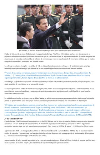En tres años, el discurso del Presidente Enrique Peña Nieto se transformó. Foto: Cuartoscuro.
Ciudad de México, 22 de enero (SinEmbargo).– Las palabras de Enrique Peña Nieto, el Presidente que hace tres años promovía su
paquete de reformas estructurales y describía una táctica de ejes de crecimiento en pos de la economía mexicana se han ido diluyendo. El
discurso dejó de concordar con la realidad de millones de mexicanos que viven en la pobreza o la de otros tantos millones que no pueden
comprar la canasta básica alimentaria, aun teniendo trabajo.
La pobreza, los salarios, el empleo y la calidad de vida en México han sido constantes en lo que va de la administración actual que
ensombrecieron aquellos mensajes que hablaban de un país próspero y próximo a convertirse en una potencia mundial.
“Vienen, de eso estoy convencido, mejores tiempos para todos los mexicanos. Porque éste, éste es el momento de
México […] Tras sucesivas crisis financieras que cimbraron al país, los mexicanos aprendimos duras lecciones y
supimos poner orden”, fueron algunas de sus palabras al inicio de su administración.
Sin embargo, los problemas se volvieron sistemáticos debido a que no han sido abordados de manera adecuada, aunque en algunos casos,
según la opinión de especialistas, no se han querido atender.
El discurso presidencial cambió de manera radical, en gran parte, por los escándalos de presunta corrupción y conflicto de interés en los
que se ha visto inmerso el mandatario e integrantes de su círculo cercano, pero también porque la credibilidad de la gente hacia las
autoridades se ha deteriorado.
La realidad que viven los mexicanos –con un dólar a la alza, un salario que no crece y un panorama económico incierto ante la situación
global– es opuesto a todo aquel México que al inicio del sexenio presumieron no sólo en el país sino también en el extranjero.
“El México que nos vendieron, contrasta con el que hoy vivimos: hay un incremento de la pobreza, un aguzamiento de
la crisis económica, una inestabilidad en el tipo de cambio y somos insuficientes. Todo esto atenta contra las
condiciones de vida de la clase trabajadora y desafortunadamente, el panorama es que todo empeore. ¿Cómo nos
vienen a plantear que habrá mejoras para la población, cuando en la realidad es todo lo contrario?”, comentó David
Lozano Tovar, académico de la Facultad de Economía de la Universidad Nacional Autónoma de México (UNAM).
¿Y EL CRECIMIENTO?
Cuando Enrique Peña Nieto asumió la presidencia en el año 2012 dijo que con las leyes secundarias, México tendría un mejor desarrollo
económico. Tan sólo el año pasado las expectativas de crecimiento bajaron consecutivamente y ni siquiera se obtuvo el porcentaje
proyectado; hace tres años, este país registró un crecimiento de 3. 5 por ciento, en 2013 fue de apenas 1.1, 2014 cerró en 2.6 por ciento.
A principios del 2014, Luis Videgaray Caso, titular de la Secretaría de Hacienda y Crédito Público (SHCP), dijo en una entrevista a los
medios de televisión: “esperamos que con la aplicación de las reformas lleguemos a la segunda parte de la administración del presidente
(…) creciendo consistentemente por arriba de cinco por ciento”.
Justo a tres años de haber asumido la presidencia, las expectativas están incluso por debajo del 50 por ciento de la promesa que hizo aquel
día el Secretario de finanzas. En 2015, las expectativas de crecimiento bajaron significativamente.
 