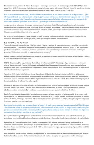 En diciembre pasado, el Banco de México (Banxico) dio a conocer que su expectativa de crecimiento pasaría de 2.29 a 2.44 por ciento
para el cierre del 2015, sin embargo Hacienda estimó en un principio que la cifra sería entre el 3.5 o 4 por ciento. De acuerdo con diversos
organismos financieros, México podría registrar un crecimiento de entre 2.28 por ciento en 2015 y 2.83 en 2016.
Para el economista Jonathan Heat, “México debería estar creciendo en una forma sostenida de un 4 por ciento […] Ha
ido mejorando cada año [el crecimiento], poquito, pero todavía son tasas de crecimiento muy lejanas a ese 4 por ciento
o más que necesita el país. Especialmente si tomamos en cuenta que ha habido reformas estructurales y una serie de
cosas deberían haber apuntalado al crecimiento… y como que no se ve que lo han hecho”.
Aunque también ha habido otros factores que están mermado el crecimiento. Rafael Martínez Duclaud, director de la Universidad
Interamericana para el Desarrollo (UNID), explicó que México no crece por su corrupción: “¿De qué sirven las reformas, de qué sirve un
crecimiento económico? Si nos estamos enfrentando a una corrupción terrible, y no sólo por cuestiones de narcotráfico, sino a toda la
falta de responsabilidad social que está en las empresas”.
Por su parte la investigadora de la UNAM coincidió en que la merma del crecimiento económico se debe también a corrupción “eso,
aunado con la inseguridad, son factores que pesan y evitan que otro tipo de reformas tengan un impacto”.
LAS REFORMAS NO DESPEGAN
Ya como Presidente de México, Enrique Peña Nieto afirmó: “Gracias a la solidez de nuestras instituciones, a la realidad irreversible de
nuestra democracia y a la solidez de sus finanzas, México ahora está listo para despuntar en el mundo del Siglo XXI. Así, lo reconocen
ya, observadores políticos y económicos, nacionales y extranjeros. Todos coinciden en que tenemos una oportunidad histórica para
proyectar a México, hasta convertirlo en una potencia, como lo merece ser”
Después comenzó a hablar de las reformas estructurales con las que el país alcanzaría un ritmo de crecimiento de entre 5 y 6 por ciento. A
la fecha el promedio ha sido de 2 por ciento.
El 20 de diciembre de 2013 se publicó en el Diario Oficial de la Federación (DOF) el decreto por el que se reformaron y adicionaron
diversas disposiciones de la Constitución Política de los Estados Unidos Mexicanos en Materia de Energía: la tan esperada Reforma
Energética, con la que el Ejecutivo Federal se comprometió a generar miles de empleos, no se han cumplido porque aún no empiezan las
obras de infraestructura que lo permitan.
Tan sólo en 2015, Manlio Fabio Beltrones Rivera, el coordinador del Partido Revolucionario Institucional (PRI) en la Cámara de
Diputados afirmó que como resultado de la implementación de dicha legislación, al país llegaran inversiones por 62 mil 500 millones de
dólares con lo que se generarían al menos 212 mil empleos directos e indirectos entre 2015 y 2018. Pero el 2015 se terminó y ninguna de
las metas de las fases de la Ronda Uno se han logrado.
El estreno de la Primera Licitación de la Ronda Uno fue un rotundo fracaso, ya que de los 14 bloques que se ofertaron apenas se lograron
colocar el número 2 y el número 7 con lo se atrajo una inversión de 2 600 millones de dólares. En la Segunda Licitación apenas se
adjudicaron las áreas contractuales 2 y 4 con las que se generarán inversiones por apenas 2 mil millones de dólares.
Para la Tercera Licitación, las autoridades hacendarias y representantes del sector energético ya habían aprendido de sus errores tras la
adjudicación del cien por ciento de las áreas contractuales, sin embargo de los 25 campos logrados, la inversión apenas sumó un mil 100
millones de dólares, además que especialistas del sector energético opinaron que se trataba de campos pobres y las empresas que quieren
invertir son pequeñas y con poca experiencia.
Respecto a los beneficios que ha traído al país la “madre” de las leyes secundarias, la académica de la UNAM dijo que
“las reformas si tienen un beneficio en inversiones, en este momento no han llegado, es un plazo muy corto como para
ya se estuviesen materializando, pero van a producir ingresos hasta dentro de mucho tiempo, en primera por el proceso
de maduración y después por cómo se han realizado”.
Por su parte, otra de las grandes promesas que transformaría el crecimiento económico de este país fue la Reforma Hacendaria que
pretendía dar mayor estabilidad fiscal, sin embargo una serie de decisiones y factores han frenado el principal objetivo de esta legislación.
Especialistas del Centro de Investigación de Estudios Presupuestales (CIEP) opinaron que después haberse implementado no se
cumplieron con muchas metas. Destacaron que “la responsabilidad fiscal y, por ende, la sostenibilidad no han sido atendidas, puesto que
ha sido el año con mayor déficit presupuestario desde 1993. La diferencia entre los ingresos presupuestarios y el gasto público fue del 3.2
por ciento del PIB.
Para Jesús Valdés Díaz de Villegas, académico del departamento de estudios empresariales de la Universidad Iberoamericana, “no hubo
Reforma Hacendaria, lo que se dio fue una miscelánea mucho más amplia, y Videgaray tuvo que acceder a muchos criterios que
 