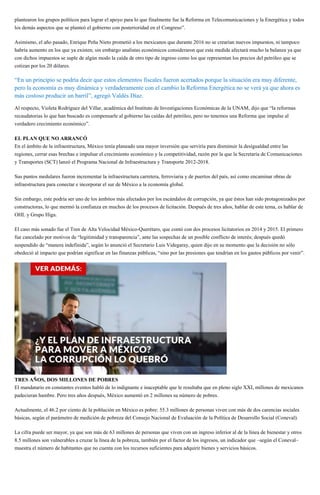 plantearon los grupos políticos para lograr el apoyo para lo que finalmente fue la Reforma en Telecomunicaciones y la Energética y todos
los demás aspectos que se planteó el gobierno con posterioridad en el Congreso”.
Asimismo, el año pasado, Enrique Peña Nieto prometió a los mexicanos que durante 2016 no se crearían nuevos impuestos, ni tampoco
habría aumento en los que ya existen; sin embargo analistas económicos consideraron que esta medida afectará mucho la balanza ya que
con dichos impuestos se suple de algún modo la caída de otro tipo de ingreso como los que representan los precios del petróleo que se
cotizan por los 20 dólares.
“En un principio se podría decir que estos elementos fiscales fueron acertados porque la situación era muy diferente,
pero la economía es muy dinámica y verdaderamente con el cambio la Reforma Energética no se verá ya que ahora es
más costoso producir un barril”, agregó Valdés Díaz.
Al respecto, Violeta Rodríguez del Villar, académica del Instituto de Investigaciones Económicas de la UNAM, dijo que “la reformas
recaudatorias lo que han buscado es compensarle al gobierno las caídas del petróleo, pero no tenemos una Reforma que impulse al
verdadero crecimiento económico”.
EL PLAN QUE NO ARRANCÓ
En el ámbito de la infraestructura, México tenía planeado una mayor inversión que serviría para disminuir la desigualdad entre las
regiones, cerrar esas brechas e impulsar el crecimiento económico y la competitividad, razón por la que la Secretaría de Comunicaciones
y Transportes (SCT) lanzó el Programa Nacional de Infraestructura y Transporte 2012-2018.
Sus puntos medulares fueron incrementar la infraestructura carretera, ferroviaria y de puertos del país, así como encaminar obras de
infraestructura para conectar e incorporar el sur de México a la economía global.
Sin embargo, este podría ser uno de los ámbitos más afectados por los escándalos de corrupción, ya que éstos han sido protagonizados por
constructoras, lo que mermó la confianza en muchos de los procesos de licitación. Después de tres años, hablar de este tema, es hablar de
OHL y Grupo Higa.
El caso más sonado fue el Tren de Alta Velocidad México-Querétaro, que contó con dos procesos licitatorios en 2014 y 2015. El primero
fue cancelado por motivos de “legitimidad y transparencia”, ante las sospechas de un posible conflicto de interés; después quedó
suspendido de “manera indefinida”, según lo anunció el Secretario Luis Videgaray, quien dijo en su momento que la decisión no sólo
obedeció al impacto que podrían significar en las finanzas públicas, “sino por las presiones que tendrían en los gastos públicos por venir”.
TRES AÑOS, DOS MILLONES DE POBRES
El mandatario en constantes eventos habló de lo indignante e inaceptable que le resultaba que en pleno siglo XXI, millones de mexicanos
padecieran hambre. Pero tres años después, México aumentó en 2 millones su número de pobres.
Actualmente, el 46.2 por ciento de la población en México es pobre: 55.3 millones de personas viven con más de dos carencias sociales
básicas, según el parámetro de medición de pobreza del Consejo Nacional de Evaluación de la Política de Desarrollo Social (Coneval).
La cifra puede ser mayor, ya que son más de 63 millones de personas que viven con un ingreso inferior al de la línea de bienestar y otros
8.5 millones son vulnerables a cruzar la línea de la pobreza, también por el factor de los ingresos, un indicador que –según el Coneval–
muestra el número de habitantes que no cuenta con los recursos suficientes para adquirir bienes y servicios básicos.
 
