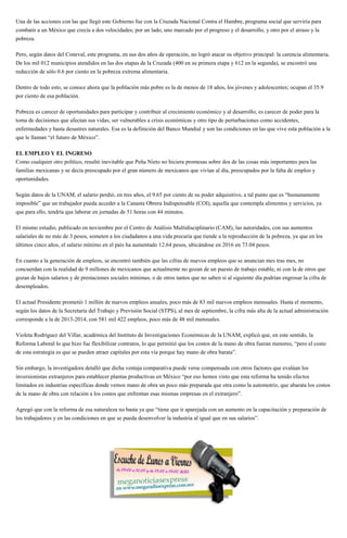 Una de las acciones con las que llegó este Gobierno fue con la Cruzada Nacional Contra el Hambre, programa social que serviría para
combatir a un México que crecía a dos velocidades; por un lado, uno marcado por el progreso y el desarrollo, y otro por el atraso y la
pobreza.
Pero, según datos del Coneval, este programa, en sus dos años de operación, no logró atacar su objetivo principal: la carencia alimentaria.
De los mil 012 municipios atendidos en las dos etapas de la Cruzada (400 en su primera etapa y 612 en la segunda), se encontró una
reducción de sólo 0.6 por ciento en la pobreza extrema alimentaria.
Dentro de todo esto, se conoce ahora que la población más pobre es la de menos de 18 años, los jóvenes y adolescentes; ocupan el 35.9
por ciento de esa población.
Pobreza es carecer de oportunidades para participar y contribuir al crecimiento económico y al desarrollo; es carecer de poder para la
toma de decisiones que afectan sus vidas; ser vulnerables a crisis económicas y otro tipo de perturbaciones como accidentes,
enfermedades y hasta desastres naturales. Esa es la definición del Banco Mundial y son las condiciones en las que vive esta población a la
que le llaman “el futuro de México”.
EL EMPLEO Y EL INGRESO
Como cualquier otro político, resultó inevitable que Peña Nieto no hiciera promesas sobre dos de las cosas más importantes para las
familias mexicanas y se decía preocupado por el gran número de mexicanos que vivían al día, preocupados por la falta de empleo y
oportunidades.
Según datos de la UNAM, el salario perdió, en tres años, el 9.65 por ciento de su poder adquisitivo, a tal punto que es “humanamente
imposible” que un trabajador pueda acceder a la Canasta Obrera Indispensable (COI), aquella que contempla alimentos y servicios, ya
que para ello, tendría que laborar en jornadas de 51 horas con 44 minutos.
El mismo estudio, publicado en noviembre por el Centro de Análisis Multidisciplinario (CAM), las autoridades, con sus aumentos
salariales de no más de 3 pesos, someten a los ciudadanos a una vida precaria que tiende a la reproducción de la pobreza, ya que en los
últimos cinco años, el salario mínimo en el país ha aumentado 12.64 pesos, ubicándose en 2016 en 73.04 pesos.
En cuanto a la generación de empleos, se encontró también que las cifras de nuevos empleos que se anuncian mes tras mes, no
concuerdan con la realidad de 9 millones de mexicanos que actualmente no gozan de un puesto de trabajo estable, ni con la de otros que
gozan de bajos salarios y de prestaciones sociales mínimas, o de otros tantos que no saben si al siguiente día podrían engrosar la cifra de
desempleados.
El actual Presidente prometió 1 millón de nuevos empleos anuales, poco más de 83 mil nuevos empleos mensuales. Hasta el momento,
según los datos de la Secretaría del Trabajo y Previsión Social (STPS), al mes de septiembre, la cifra más alta de la actual administración
corresponde a la de 2013-2014, con 581 mil 422 empleos, poco más de 48 mil mensuales.
Violeta Rodríguez del Villar, académica del Instituto de Investigaciones Económicas de la UNAM, explicó que, en este sentido, la
Reforma Laboral lo que hizo fue flexibilizar contratos, lo que permitió que los costos de la mano de obra fueran menores, “pero el costo
de esta estrategia es que se pueden atraer capitales por esta vía porque hay mano de obra barata”.
Sin embargo, la investigadora detalló que dicha ventaja comparativa puede verse compensada con otros factores que evalúan los
inversionistas extranjeros para establecer plantas productivas en México “por eso hemos visto que esta reforma ha tenido efectos
limitados en industrias específicas donde vemos mano de obra un poco más preparada que otra como la automotriz, que abarata los costos
de la mano de obra con relación a los costos que enfrentan esas mismas empresas en el extranjero”.
Agregó que con la reforma de esa naturaleza no basta ya que “tiene que ir aparejada con un aumento en la capacitación y preparación de
los trabajadores y en las condiciones en que se pueda desenvolver la industria al igual que en sus salarios”.
 