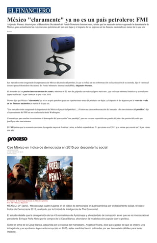 México "claramente" ya no es un país petrolero: FMI
Alejandro Werner, director para el Hemisferio Occidental del Fondo Monetario Internacional, señala que los mercados están exagerando la dependencia de
México, pues actualmente las exportaciones petroleras del país son bajas y el impacto de los ingresos en las finanzas nacionales es menor de lo que era.
Reuters
Los mercados están exagerando la dependencia de México del precio del petróleo, lo que se refleja en una sobrerreacción en la cotización de su moneda, dijo el viernes el
director para el Hemisferio Occidental del Fondo Monetario Internacional (FMI), Alejandro Werner.
El derrumbe de los precios internacionales del crudo a mínimos de 13 años ha golpeado con rudeza al peso mexicano , que cotiza en mínimos históricos y acumula una
depreciación del 7.0 por ciento en lo que va de 2016.
Werner dijo que México "claramente" ya no es un país petrolero pues sus exportaciones netas del producto son bajas y el impacto de los ingresos por la venta de crudo
en las finanzas nacionales es menor de lo que era.
"Los mercados están exagerando la dependencia de México al precio del petróleo (...) Vemos una cierta sobrerreacción del mercado a los movimientos del petróleo", dijo
el representante del FMI en una conferencia desde Washington.
Comentó que para muchos inversionistas el desempeño del peso resulta "una paradoja", pues no ven una exposición tan grande del país a los precios del crudo que
justifique tales movimientos.
El FMI estima que la economía mexicana, la segunda mayor de América Latina, se habría expandido un 2.5 por ciento en el 2015 y se estima que crecerá un 2.6 por ciento
este año.
Cae México en índice de democracia en 2015 por descontento social
LA REDACCIÓN
21 DE ENERO DE 2016
DESTACADO
Normalistas de Ayotzinapa protestan en el Zócalo capitalino.
Foto: AP / Rebecca Blackwell
MÉXICO, DF (apro).- México cayó cuatro lugares en el índice de democracia en Latinoamérica por el descontento social, revela el
Índice de Democracia 2015, realizado por la Unidad de Inteligencia de The Economist.
El estudio detalla que la desaparición de los 43 normalistas de Ayotzinapa y el escándalo de corrupción en el que se vio involucrado el
presidente Enrique Peña Nieto por la compra de la Casa Blanca, ahondaron la insatisfacción popular con la política.
Sobre el tema de la Casa Blanca, adquirida por la esposa del mandatario, Angélica Rivera, dice que a pesar de que se ordenó una
indagatoria y se aprobaron leyes antocorrupción en 2015, estas medidas fueron criticadas por ser demasiado débiles para tener
impacto.
 