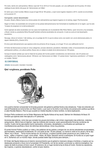 Por tanto, dentro de Latinoamérica, México cayó del 10 en 2014 al 14 el año pasado, con una calificación de 6.6 puntos. El índice
cataloga al país dentro del grupo de “democracias con fallas”.
En tanto que a nivel mundial, México ocupa el lugar 66 de 165 países, y cayó nueve lugares respecto a 2014, cuando se encontraba
en la posición 57.
Corrupción, común denominador
Ecuador, Brasil y México fueron los únicos países de Latinoamérica que bajaron lugares en el ranking, según The Economist.
Según el índice, los escándalos de corrupción en los países latinoamericanos han fomentado la insatisfacción en la región, que ha sido
“incapaz de progresar en la democratización”.
Como ejemplo de estos escándalos son los casos de Guatemala con el presidente Otto Pérez Molina, quien renunció y fue arrestado,
y Brasil, donde su presidenta Dilma Rousseff también enfrenta escándalos de corrupción. A esto se suma el mal desempeño
económico.
Noruega, obtuvo el número 1 del ranking, con un puntaje de 9.9, lo que la coloca como una nación con una la democracia plena, le
siguen Islandia (9.6) y Suecia (9.5).
El único país latinoamericano que aparece entre los primeros 20 es Uruguay, en el lugar 19 con una calificación de 8.2.
El Índice de Democracia se basa en cinco categorías: proceso electoral y pluralismo; libertades civiles; el funcionamiento del gobierno;
participación política; y la cultura política. Busca dar un vistazo al estado de la democracia en 165 países.
Aunque el estudio señala que casi la mitad de los países del mundo pueden considerarse una democracia, solo 20 países son
catalogados como “democracias plenas”; 59 tienen una “democracia con fallas”; 51 países tienen “regímenes autoritarios” y 37 tienen
un modelo “hibrido”.
Qué vergüenza, presidente Peña
Uno podría intentar comprender la timorata posición del gobierno peñista frente a las dictaduras. Tratar de entender por
qué el Presidente se tomó la foto con Raúl Castro, o por qué no ha dicho ni pío frente a la persecución política que lleva
a cabo Nicolás Maduro. Pero lo que sucedió en Arabia Saudita no tiene nombre, no tiene explicación.
Enrique Peña condecoró con la Orden Mexicana del Águila Azteca al rey saudí, Salman bin Abdulaziz Al-Saud. El
hombre que apenas este mes ejecutó a 47 personas.
Acciones aterradoras, como las que cometen los grupos terroristas y del crimen organizado más enfermos, violentos,
sanguinarios. Allá lo hace el régimen, bajo las órdenes del monarca, quien personalmente firma las condenas de
muerte. Cuatro de los ejecutados fueron apresados, torturados, decapitados y crucificados por participar en
manifestaciones pacíficas a favor de reformas democráticas. Unos muy jóvenes.
El portal Animal Político publicó un video y las palabras de los padres y amigos de uno de los estudiantes encarcelados,
atormentados, asesinados brutalmente. En una parte se lee: “El año pasado, su mamá lo visitó en la cárcel y Alí le dijo:
‘Mami, hoy vi llover… Tenía mucho tiempo sin ver la lluvia, y hubiera querido poder ponerme en pie y bailar en la
lluvia... saltar y mojarme y jugar, como antes´. Adiós, Alí Sayd. Siempre vamos a extrañarte. El mundo es un peor lugar
sin ti. Soñamos con un mundo mejor, donde puedas bailar bajo la lluvia para siempre...”
El Orden del Águila Azteca es el máximo reconocimiento que el gobierno mexicano otorga a hombres y mujeres por su
destacada actuación a favor de la humanidad. El Presidente, con tal de vender y promover su reforma energética, fue
capaz de darle la presea al tirano saudí. El soberano de un lugar donde la ley la dicta el Corán. Donde los opositores,
las mujeres, o quienes desobedecen, sufren el peor destino.
 