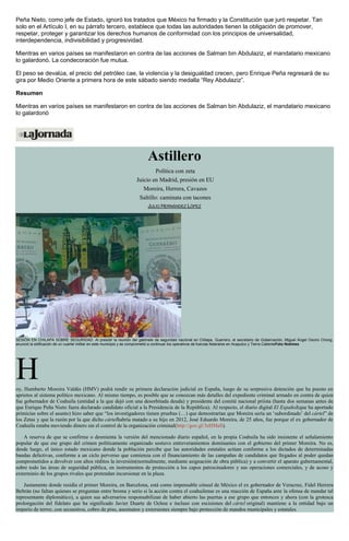 Peña Nieto, como jefe de Estado, ignoró los tratados que México ha firmado y la Constitución que juró respetar. Tan
solo en el Artículo I, en su párrafo tercero, establece que todas las autoridades tienen la obligación de promover,
respetar, proteger y garantizar los derechos humanos de conformidad con los principios de universalidad,
interdependencia, indivisibilidad y progresividad.
Mientras en varios países se manifestaron en contra de las acciones de Salman bin Abdulaziz, el mandatario mexicano
lo galardonó. La condecoración fue mutua.
El peso se devalúa, el precio del petróleo cae, la violencia y la desigualdad crecen, pero Enrique Peña regresará de su
gira por Medio Oriente a primera hora de este sábado siendo medalla “Rey Abdulaziz”.
Resumen
Mientras en varios países se manifestaron en contra de las acciones de Salman bin Abdulaziz, el mandatario mexicano
lo galardonó
Astillero
Política con zeta
Juicio en Madrid, presión en EU
Moreira, Herrera, Cavazos
Saltillo: caminata con tacones
JULIO HERNÁNDEZ LÓPEZ
SESIÓN EN CHILAPA SOBRE SEGURIDAD. Al presidir la reunión del gabinete de seguridad nacional en Chilapa, Guerrero, el secretario de Gobernación, Miguel Ángel Osorio Chong,
anunció la edificación de un cuartel militar en este municipio y se comprometió a continuar los operativos de fuerzas federales en Acapulco y Tierra CalienteFoto Notimex
Hoy, Humberto Moreira Valdés (HMV) podrá rendir su primera declaración judicial en España, luego de su sorpresiva detención que ha puesto en
aprietos al sistema político mexicano. Al mismo tiempo, es posible que se conozcan más detalles del expediente criminal armado en contra de quien
fue gobernador de Coahuila (entidad a la que dejó con una desorbitada deuda) y presidente del comité nacional priísta (hasta dos semanas antes de
que Enrique Peña Nieto fuera declarado candidato oficial a la Presidencia de la República). Al respecto, el diario digital El Español(que ha aportado
primicias sobre el asunto) hizo saber que “los investigadores tienen pruebas (…) que demostrarían que Moreira sería un ‘subordinado’ del cártel” de
los Zetas y que la razón por la que dicho cártelhabría matado a su hijo en 2012, José Eduardo Moreira, de 25 años, fue porque el ex gobernador de
Coahuila estaba moviendo dinero sin el control de la organización criminal(http://goo.gl/3eHMaS).
A reserva de que se confirme o desmienta la versión del mencionado diario español, en la propia Coahuila ha sido insistente el señalamiento
popular de que ese grupo del crimen políticamente organizado sostuvo entreveramientos dominantes con el gobierno del primer Moreira. No es,
desde luego, el único estado mexicano donde la población percibe que las autoridades estatales actúan conforme a los dictados de determinadas
bandas delictivas, conforme a un ciclo perverso que comienza con el financiamiento de las campañas de candidatos que llegados al poder quedan
comprometidos a devolver con altos réditos la inversión(normalmente, mediante asignación de obra pública) y a convertir el aparato gubernamental,
sobre todo las áreas de seguridad pública, en instrumentos de protección a los capos patrocinadores y sus operaciones comerciales, y de acoso y
exterminio de los grupos rivales que pretendan incursionar en la plaza.
Justamente donde residía el primer Moreira, en Barcelona, está como impensable cónsul de México el ex gobernador de Veracruz, Fidel Herrera
Beltrán (no faltan quienes se preguntan entre broma y serio si la acción contra el coahuilense es una reacción de España ante la ofensa de mandar tal
representante diplomático), a quien sus adversarios responsabilizan de haber abierto las puertas a ese grupo que entonces y ahora (con la grotesca
prolongación del fidelato que ha significado Javier Duarte de Ochoa e incluso con escisiones del cártel original) mantiene a la entidad bajo un
imperio de terror, con secuestros, cobro de piso, asesinatos y extorsiones siempre bajo protección de mandos municipales y estatales.
 