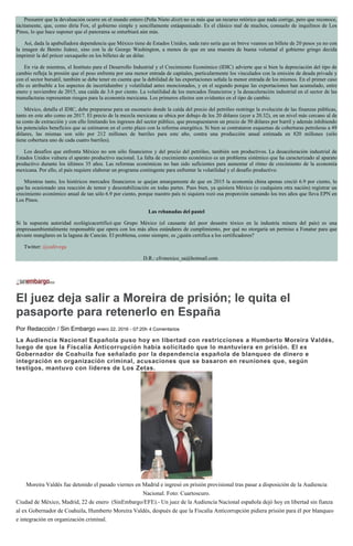 Presumir que la devaluación ocurre en el mundo entero (Peña Nieto dixit) no es más que un recurso retórico que nada corrige, pero que reconoce,
tácitamente, que, como diría Fox, el gobierno simple y sencillamente estáapanicado. Es el clásico mal de muchos, consuelo de inquilinos de Los
Pinos, lo que hace suponer que el panorama se enturbiará aún más.
Así, dada la apabulladora dependencia que México tiene de Estados Unidos, nada raro sería que en breve veamos un billete de 20 pesos ya no con
la imagen de Benito Juárez, sino con la de George Washington, a menos de que en una muestra de buena voluntad el gobierno gringo decida
imprimir la del prócer oaxaqueño en los billetes de un dólar.
En vía de mientras, el Instituto para el Desarrollo Industrial y el Crecimiento Económico (IDIC) advierte que si bien la depreciación del tipo de
cambio refleja la presión que el peso enfrenta por una menor entrada de capitales, particularmente los vinculados con la emisión de deuda privada y
con el sector bursátil, también se debe tener en cuenta que la debilidad de las exportaciones señala la menor entrada de los mismos. En el primer caso
ello es atribuible a los aspectos de incertidumbre y volatilidad antes mencionados, y en el segundo porque las exportaciones han acumulado, entre
enero y noviembre de 2015, una caída de 3.6 por ciento. La volatilidad de los mercados financieros y la desaceleración industrial en el sector de las
manufacturas representan riesgos para la economía mexicana. Los primeros efectos son evidentes en el tipo de cambio.
México, detalla el IDIC, debe prepararse para un escenario donde la caída del precio del petróleo restringe la evolución de las finanzas públicas,
tanto en este año como en 2017. El precio de la mezcla mexicana se ubica por debajo de los 20 dólares (ayer a 20.32), en un nivel más cercano al de
su costo de extracción y con ello limitando los ingresos del sector público, que presupuestaron un precio de 50 dólares por barril y además inhibiendo
los potenciales beneficios que se estimaron en el corto plazo con la reforma energética. Si bien se contrataron esquemas de coberturas petroleras a 49
dólares, las mismas son sólo por 212 millones de barriles para este año, contra una producción anual estimada en 820 millones (sólo
tiene cobertura uno de cada cuatro barriles).
Los desafíos que enfrenta México no son sólo financieros y del precio del petróleo, también son productivos. La desaceleración industrial de
Estados Unidos vulnera el aparato productivo nacional. La falta de crecimiento económico es un problema sistémico que ha caracterizado al aparato
productivo durante los últimos 35 años. Las reformas económicas no han sido suficientes para aumentar el ritmo de crecimiento de la economía
mexicana. Por ello, el país requiere elaborar un programa contingente para enfrentar la volatilidad y el desafío productivo.
Mientras tanto, los histéricos mercados financieros se quejan amargamente de que en 2015 la economía china apenas creció 6.9 por ciento, lo
que ha ocasionado una reacción de temor y desestabilización en todas partes. Pues bien, ya quisiera México (o cualquiera otra nación) registrar un
crecimiento económico anual de tan sólo 6.9 por ciento, porque nuestro país ni siquiera rozó esa proporción sumando los tres años que lleva EPN en
Los Pinos.
Las rebanadas del pastel
Si la supuesta autoridad ecológicacertificó que Grupo México (el causante del peor desastre tóxico en la industria minera del país) es una
empresaambientalmente responsable que opera con los más altos estándares de cumplimiento, por qué no otorgaría un permiso a Fonatur para que
devaste manglares en la laguna de Cancún. El problema, como siempre, es ¿quién certifica a los certificadores?
Twitter: @cafevega
D.R.: cfvmexico_sa@hotmail.com
El juez deja salir a Moreira de prisión; le quita el
pasaporte para retenerlo en España
Por Redacción / Sin Embargo enero 22, 2016 - 07:20h 4 Comentarios
La Audiencia Nacional Española puso hoy en libertad con restricciones a Humberto Moreira Valdés,
luego de que la Fiscalía Anticorrupción había solicitado que lo mantuviera en prisión. El ex
Gobernador de Coahuila fue señalado por la dependencia española de blanqueo de dinero e
integración en organización criminal, acusaciones que se basaron en reuniones que, según
testigos, mantuvo con líderes de Los Zetas.
Moreira Valdés fue detenido el pasado viernes en Madrid e ingresó en prisión provisional tras pasar a disposición de la Audiencia
Nacional. Foto: Cuartoscuro.
Ciudad de México, Madrid, 22 de enero (SinEmbargo/EFE).- Un juez de la Audiencia Nacional española dejó hoy en libertad sin fianza
al ex Gobernador de Coahuila, Humberto Moreira Valdés, después de que la Fiscalía Anticorrupción pidiera prisión para él por blanqueo
e integración en organización criminal.
 