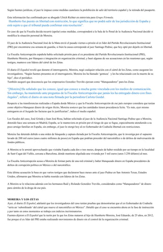 Según fuentes jurídicas, el juez le impuso como medidas cautelares la prohibición de salir del territorio español y la retirada del pasaporte.
Esta información fue confirmada por su abogado Ulrich Richter en entrevista para Grupo Fórmula.
“Humberto fue puesto en libertad con restricción, lo que significa que no podrá salir de loa jurisdicción de España y
está sujeto a que el tribunal pueda confirmar esta resolución”.
En caso de que la Fiscalía decida recurrir (apelar) estas medidas, corresponderá a la Sala de lo Penal de la Audiencia Nacional decidir si
modifica la situación personal de Moreira.
El juez de la Audiencia Nacional José de la Mata envió el pasado viernes a prisión al ex líder del Partido Revolucionario Institucional
(PRI) por encontrarse esa semana de guardia, si bien la causa corresponde al juez Santiago Pedraz, que hoy optó por dejarle en libertad.
La Fiscalía Anticorrupción española había solicitado prisión para el ex presidente del Partido Revolucionario Institucional (PRI),
Humberto Moreira, por blanqueo e integración en organización criminal, y basó algunas de sus acusaciones en las reuniones que, según
testigos, mantuvo con líderes del cártel de los Zetas.
El diario El Español reveló que durante el interrogatorio, Moreira, negó cualquier relación con el cártel de los Zetas, como aseguran los
investigadores. “Según fuentes presentes en el interrogatorio, Moreira les ha llamado ‘gentuza’ y les ha relacionado con la muerte de su
hijo”, dice el periódico.
También aseguró que desconocía que los empresarios González Treviño ejerzan como “blanqueadores” para los Zetas.
“[Moreira] Ha señalado que les conoce, igual que conoce a mucha gente vinculada con los medios de comunicación.
Sin embargo, ha mantenido ante preguntas de la Fiscalía Anticorrupción que jamás les ha entregado dinero con fines
ilegales”, refiere el diario en una nota firmada por la periodista Carlota Guidal.
Respecto a las transferencias realizadas a España desde México y que la Fiscalía Anticorrupción de ese país europeo considera que tenían
como objetivo blanquear dinero de origen ilícito, Moreira sostuvo que las cantidades tienen procedencia lícita. “Es más, ayer mismo
entregaron en el Juzgado las facturas que lo justificarían”, indica el medio español.
Los fiscales del caso, José Grinda y Juan José Rosa, habían solicitado al juez de la Audiencia Nacional Santiago Pedraz que a Moreira,
detenido hace una semana en Madrid, España, se le mantuviera en prisión por el riesgo de que se fugue, especialmente atendiendo a su
poco arraigo familiar en España, sin embargo, el juez le otorgó hoy al ex Gobernador de Coahuila libertad con restricciones.
Moreira fue detenido debido a una orden de búsqueda y captura dictada por la Fiscalía Anticorrupción, que le investiga por el supuesto
lavado de 200 mil euros (unos cuatro millones de pesos) en España que podrían proceder del narcotráfico o de delitos de malversación de
fondos públicos.
A Moreira se le arrestó aprovechando que visitaba España cada dos o tres meses, después de haber residido por un tiempo en la localidad
de Sant Cugat del Vallés, cercana a Barcelona, donde mantiene alquilada una vivienda por 3 mil euros (unos 3.250 dólares) al mes.
La Fiscalía Anticorrupción acusa a Moreira de formar parte de una red criminal y haber blanqueado dinero en España procedentes de
delitos de corrupción política en México o del narcotráfico.
Esta última acusación la basa en que varios testigos que declararon hace meses ante el juez Pedraz en San Antonio Texas, Estados
Unidos, afirmaron que Moreira se había reunido con líderes de los Zetas.
A Moreira se le relaciona además con los hermanos Raúl y Rolando González Treviño, considerados como “blanqueadores” de dinero
para cárteles de la droga de ese país.
MOREIRA Y LOS ZETAS
Ayer, el diario El Español, adelantó que los investigadores del caso tenían pruebas que demostrarían que el ex Gobernador de Coahuila
“sería un ‘subordinado’ del cártel que mueve el narcotráfico en México”. Detalló que el caso se encuentra ahora en la fase de instrucción
y por tanto en estos momentos se trabaja con indicios incriminatorios.
Fuentes dijeron a El Español que la razón por la que los Zetas mataron al hijo de Humberto Moreira, José Eduardo, de 25 años, en 2012,
fue porque el ex líder del PRI estaba realizando movimientos de dinero sin el control de la organización criminal.
 