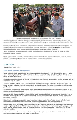 El ex Gobernador durante el funeral de su hijo, en noviembre de 2012. Foto: Cuartoscuro
El diario detalló que los investigadores hallaron a Moreira transferencias de hasta 200 mil euros, y de acuerdo con sus fuentes, estas
operaciones de blanqueo podrían ser para beneficio propio, pese a los indicios que pesan en su contra por su colaboración con Los Zetas.
Cuestionado sobre si la Unidad Anticorrupción de España pretende mantener a Moreira preso porque teme destrucción de pruebas, o su
fuga, Ulrich Richter, abogado mexicano que participa en la defensa del ex Gobernador, adelantó a SinEmbargo que “hay distintas
medidas que puede tomar un juez para que alguna persona no se pueda sustraer de la acción de la justicia”.
“Retirar el pasaporte es una de ellas. La fianza, el arraigo domiciliario también; o acudir a firmar las veces que diga el juez, como
acontece para este caso”, comentó.
“Podría fijarse una fianza de acuerdo al porcentaje sobre el monto que tiene la Fiscalía, que es de 199 mil euros. Además, en este caso
particular, se acreditaría que Moreira no es una persona peligrosa”, señaló el abogado mexicano.
¿Cómo castigar ladrones en una cleptocracia?
¿Hubo dinero del erario coahuilense en las campañas estatales priístas de 2011, y en la presidencial de 2012? ¿Qué
sabían el actual gobernador Rubén Moreira Valdez y el hoy presidente de la República Enrique Peña Nieto de lo que
estaba ocurriendo en Coahuila?
Dan en el clavo estas preguntas de Arturo G. González en su artículo Claves del terremoto Coahuila, publicado el 18 de
enero en El Siglo de Torreón.
Arrestado en Madrid el 15 de enero, Humberto Moreira Valdez enfrenta cargos en Estados Unidos y en España por
lavado de dinero, malversación de recursos públicos, cohecho y organización criminal. Su detención no fue requerida
por México.
Sin embargo, hay indicios de que su captura podría tener un desenlace anticlimático: que tengan que soltarlo, no por
inocente, sino por falta de pruebas.
Bajo su mandato (1 diciembre 2005-4 enero 2011) la deuda pública de Coahuila se multiplicó por 113, de 323 a 36 mil
600 millones de pesos. Sucesivos testigos han señalado que desde inicios de 2006, Humberto Moreira “tomó dinero
para su uso personal”.
El diccionario nos dice que cleptocracia (del griego clepto, “robo”; y cracia, “fuerza”) es el dominio de los ladrones
basado en el robo de dinero, institucionalizando la corrupción de forma que este delito quede impune.
La cleptocracia priísta compra elecciones con el dinero robado. Moreira no se quedó con todos los fondos que sustrajo,
sino que llegó a presidente del PRI nacional presumiblemente tras haber “contribuido” a las campañas para gobernador
de sus colegas de partido, y a la madre de todas las campañas, cuyo abanderado llegó a Palacio Nacional el 1 de
diciembre de 2012.
A Moreira lo acusan de ladrón, pero no de tonto. No dejó huellas digitales, ni rastro del dinero. En la cleptocracia
mexicana el pecado no es robar, sino que te lo comprueben.
 