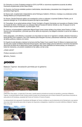 En Chihuahua, la Unión Ciudadana entregó en 2015 a la PGR un voluminoso expediente acusando de delitos
financieros al gobernador priísta César Duarte.
En Guerrero, las finanzas estatales quedaron desfondadas, desordenadas y devastadas tras el desgobierno del
perredista Ángel Aguirre.
En Nuevo León, el gobernador independiente Jaime Rodríguez Calderón, El Bronco, investiga a su predecesor priísta
Rodrigo Medina por enriquecimiento ilícito.
En Sonora, Claudia Pavlovich realiza una investigación contra su antecesor, el panista Guillermo Padrés, por el
presunto sobregiro de 10 mil millones de pesos que dejó en esa entidad.
En Tamaulipas, los ex gobernadores priístas Tomás Yarrington y Eugenio Hernández son buscados en Estados Unidos
por lavado de dinero, mientras que a su antecesor Manuel Cavazos le habrían retirado su visa. El saqueo no se ha
detenido bajo el actual mandatario, el priísta Egidio Torre.
En Veracruz, el precandidato a gobernador Miguel Ángel Yunes Linares señala a los priístas Javier Duarte y a Fidel
Herrera como narcopolíticos, y promete que de ser electo los enjuiciará y los obligará a devolver lo que le han robado a
ese estado.
Estos personajes, como Moreira, le apuestan a la impunidad con base en la ‘ingeniería’ contable, electoral, financiera y
fiscal del PRI y de su gobierno. Son unos maestros para triangular recursos y desvanecer evidencias; hacen el control
de daños políticos y vuelven a lo mismo.
En España ha sido llamada a declarar la hermana del Rey Felipe VI por evasión fiscal. En México la cleptocracia hará
de todo para cooptar al Sistema Nacional Anticorrupción; sólo habrá castigo para los ladrones si reunimos tres factores:
denuncias de afuera de la cleptocracia (Jorge Castañeda dixit), leyes aplicadas de manera pareja y sin excepción a
todos los mexicanos, y la presión ciudadana en las calles y en las urnas.
¿Hasta cuándo?
Profesor asociado en el CIDE.
@Carlos_Tampico
Malecón Tajamar: devastación permitida por el gobierno
SERGIO CABALLERO
21 DE ENERO DE 2016
REPORTAJE ESPECIAL
Trabajos en Malecón Tajamar.
Foto: Especial
CANCÚN Q. Roo (apro).- La tarde del 15 de enero, cuando parecía inminente la incursión de trascabos y camiones al Malecón
Tajamar, la activista Katerine Ender Córdova solicitó el apoyo de la Gendarmería de la Policía Federal (PF) para frenar el ecocidio en
este predio de 59 hectáreas, propiedad del Fondo de Fomento al Turismo (Fonatur).
La representante de la agrupación Guardianes del Manglar de Cancún confiaba en que los elementos de la Gendarmería, que apenas
días antes había intervenido para evitar el ingreso de maquinaria y trabajadores, impedirían la incursión definitiva a Malecón Tajamar.
Pero no fue así.
 