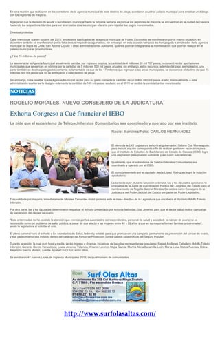 En otra reunión que realizaron en los corredores de la agencia municipal de este destino de playa, acordaron acudir al palacio municipal para entablar un diálogo
con los regidores de mayoría.
Agregaron que la decisión de acudir a la cabecera municipal hasta la próxima semana es porque los regidores de mayoría se encuentran en la ciudad de Oaxaca
haciendo los respectivos trámites para ver si en estos días les otorgan el erario para liquidar los pagos mencionados.
Diversas protestas
Cabe mencionar que en octubre del 2015, empleados basificados de la agencia municipal de Puerto Escondido se manifestaron por la misma situación; en
diciembre también se manifestaron por la falta de sus respectivos aguinaldos; sin embargo, en esta ocasión tampoco les han pagado a empleados de la agencia
municipal de Bajos de Chila, San Andrés Copala y otras administraciones auxiliares, quienes podrían integrarse a la manifestación que podrían realizar en el
palacio municipal el próximo lunes.
¿Y los 15 millones de pesos?
La tesorería de la Agencia Municipal anualmente percibe, por ingresos propios, la cantidad de 4 millones 28 mil 707 pesos; reconoció recibir aportaciones
municipales que se ejercen en nómina por la cantidad de 5 millones 520 mil pesos anuales; sin embargo, estos recursos, además del pago a empleados, una
parte también se destina para gastos corriente; lo lamentable es que de los 17 millones que ingresan a las arcas municipales, se desconoce el destino de casi 15
millones 500 mil pesos que no se entregaron a este destino de playa.
Sin embargo, cabe resaltar que la Agencia Municipal recibe para su gasto corriente la cantidad de un millón 680 mil pesos al año; mensualmente a esta
administración auxiliar se le designa solamente la cantidad de 140 mil pesos, es decir, en el 2015 se recibió la cantidad antes mencionada.
ROGELIO MORALES, NUEVO CONSEJERO DE LA JUDICATURA
Exhorta Congreso a Cué financiar el IEBO
Le pide que el subsistema de Telebachilleratos Comunitarios sea coordinado y operado por ese instituto
Raciel Martínez/Foto: CARLOS HERNÁNDEZ
El pleno de la LXII Legislatura exhortó al gobernador, Gabino Cué Monteagudo,
para instruir a quien corresponda a fin de realizar gestiones necesarias para
que el Instituto de Estudios de Bachillerato del Estado de Oaxaca (IEBO) logre
una asignación presupuestal suficiente y así cubrir sus carencias.
Igualmente, que el subsistema de Telebachilleratos Comunitarios sea
coordinado y operado por el IEBO.
El punto presentado por el diputado Jesús López Rodríguez logró la votación
aprobatoria.
La tarde de ayer, durante la sesión ordinaria, las y los diputados aprobaron la
propuesta de la Junta de Coordinación Política del Congreso del Estado para el
nombramiento de Rogelio Gabriel Morales Cervantes como Consejero de la
Judicatura del Poder Judicial del Estado por parte del Poder Legislativo.
Tras validada por mayoría, inmediatamente Morales Cervantes rindió protesta ante la mesa directiva de la Legislatura que encabeza el diputado Adolfo Toledo
Infanzón.
Por otra parte, las y los diputados determinaron respaldar el exhorto presentado por Antonia Natividad Díaz Jiménez para que el sector salud realice campañas
de prevención del cáncer de ovario.
"Esta enfermedad no ha recibido la atención que merece por las autoridades correspondientes, personal de salud y sociedad; el cáncer de ovario no es
reconocido como un problema de salud pública, a pesar de que afecta a las mujeres entre 40 y 59 años y que en su mayoría forman familias uniparentales",
anotó la legisladora al solicitar el voto.
El pleno cameral hará el exhorto a los secretarios de Salud, federal y estatal, para que promuevan una campaña permanente de prevención del cáncer de ovario,
y ese padecimiento sea incluido dentro del catálogo del Fondo de Protección contra Gastos catastróficos del Seguro Popular.
Durante la sesión, la cual duró hora y media, se dio ingreso a diversas iniciativas de las y los representantes populares: Rafael Arellanes Caballero; Adolfo Toledo
Infanzón, Gerardo García Henestroza, Leslie Jiménez Valencia, Arsenio Lorenzo Mejía García, Martha Alicia Escamilla León, María Luisa Matus Fuentes, Dulce
Alejandra García Morlan, Juanita Arcelia Cruz Cruz, entre otros.
Se aprobaron 47 nuevas Leyes de Ingresos Municipales 2016, de igual número de comunidades.
 