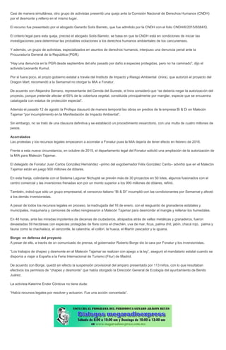Casi de manera simultánea, otro grupo de activistas presentó una queja ante la Comisión Nacional de Derechos Humanos (CNDH)
por el desmonte y relleno en el mismo lugar.
El recurso fue presentado por el abogado Gerardo Solís Barreto, que fue admitido por la CNDH con el folio CNDH/6/2015/6584/Q.
El criterio legal para esta queja, precisó el abogado Solís Barreto, se basa en que la CNDH está en condiciones de iniciar las
investigaciones para determinar las probables violaciones a los derechos humanos ambientales de los cancunenses.
Y además, un grupo de activistas, especializados en asuntos de derechos humanos, interpuso una denuncia penal ante la
Procuraduría General de la República (PGR).
“Hay una denuncia en la PGR desde septiembre del año pasado por daño a especies protegidas, pero no ha caminado”, dijo el
activista Leonardo Kumul.
Por si fuera poco, el propio gobierno estatal a través del Instituto de Impacto y Riesgo Ambiental (Inira), que autorizó el proyecto del
Dragon Mart, recomendó a la Semarnat no otorgar la MIA a Fonatur.
De acuerdo con Alejandra Serrano, representante del Cemda del Sureste, el Inira consideró que “se debería negar la autorización del
proyecto, porque pretende afectar el 65% de la cobertura vegetal, constituida principalmente por manglar, especie que se encuentra
catalogada con estatus de protección especial”.
Además el pasado 12 de agosto la Profepa clausuró de manera temporal las obras en predios de la empresa Bi & Di en Malecón
Tajamar “por incumplimiento en la Manifestación de Impacto Ambiental”.
Sin embargo, no se trató de una clausura definitiva y se estableció un procedimiento resarcitorio, con una multa de cuatro millones de
pesos.
Acorralados
Las protestas y los recursos legales empezaron a acorralar a Fonatur pues la MIA dejaría de tener efecto en febrero de 2016.
Frente a esta nueva circunstancia, en octubre de 2015, el departamento legal del Fonatur solicitó una ampliación de la autorización de
la MIA para Malecón Tajamar.
El delegado de Fonatur Juan Carlos González Hernández –primo del exgobernador Félix González Canto– advirtió que en el Malecón
Tajamar están en juego 900 millones de dólares.
En esta franja, colindante con el Sistema Lagunar Nichupté se prevén más de 30 proyectos en 50 lotes, algunos fusionados con el
centro comercial y las inversiones frenadas son por un monto superior a los 900 millones de dólares, refirió.
También, indicó que sólo un grupo empresarial, el consorcio italiano “Bi & Di” incumplió con las condicionantes por Semarnat y afectó
a los demás inversionistas.
A pesar de todos los recursos legales en proceso, la madrugada del 16 de enero, con el resguardo de granaderos estatales y
municipales, maquinaria y camiones de volteo reingresaron a Malecón Tajamar para desmontar el mangle y rellenar los humedales.
En 48 horas, ante las miradas impotentes de decenas de ciudadanos, atrapados atrás de vallas metálicas y granaderos, fueron
devastadas 59 hectáreas con especies protegidas de flora como el chechén, uva de mar, ficus, palma chit, jabín, chacá rojo, palma y
fauna como la chachalaca, el cenzontle, la calandria, el colibrí, la huaca, el Martín pescador y la iguana.
Borge: en defensa del proyecto
A pesar de ello, a través de un comunicado de prensa, el gobernador Roberto Borge dio la cara por Fonatur y los inversionistas.
“Los trabajos de chapeo y desmonte en el Malecón Tajamar se realizan con apego a la ley”, aseguró el mandatario estatal cuando se
disponía a viajar a España a la Feria Internacional de Turismo (Fitur) de Madrid.
De acuerdo con Borge, quedó sin efecto la suspensión provisional del amparo presentado por 113 niños, con lo que resultaban
efectivos los permisos de “chapeo y desmonte” que había otorgado la Dirección General de Ecología del ayuntamiento de Benito
Juárez.
La activista Katerine Ender Córdova no tiene duda:
“Había recursos legales por resolver y actuaron. Fue una acción concertada”.
 
