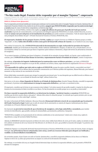 “No hice nada ilegal. Fonatur debe responder por el manglar Tajamar”: empresario
Francisco Córdova Lira, dueño de uno de los predios, explica que pagó 38 millones de pesos por el predio de 8 mil 500 metros cuadrados;
FONATUR fue quien concibió, diseñó y comercializó esos lotes, dice.
ENERO 22, 2016Nayeli Roldán (@nayaroldan)
inShare
Tras la suspensión provisional emitida por un juez para continuar con la construcción sobre el manglar Tajamar en Cancún, Quintana Roo, el
empresario Francisco Córdova Lira, dueño de uno de los predios, aseguró que FONATUR debe responder por la controversia legal
y social porque él, como el resto de los compradores, no hicieron algo ilegal.
En entrevista con Animal Político, Córdova Lira explica que pagó 38 millones de pesos por el predio de 8 mil 500 metros
cuadrados al gerente de comercialización y con la presencia del delegado regional de FONATUR en el estado, Gabriel Chavarría, en 2012.
A eso se suman casi 500 mil pesos en la tramitación de permisos para poder construir condominios, “todo de manera legal ante el
más prestigiado desarrollador del país”: el Fondo Nacional de Fomento al Turismo (FONATUR), dice.
El empresario, fundador de los parques Xcaret y Xel-Ha, explica que compró el terreno en el Malecón Tajamar porque ya estaba
“impactado”, es decir, había sido dividido en lotes como parte del desarrollo urbano de Cancún y no se trataba de una zona virgen.
Para realizar la transacción, dijo, el FONATUR tenía toda la documentación en regla, incluyendo los permisos de impacto
ambiental, emitidos por la Secretaría de Desarrollo y Medio Ambiente (SEMARNAT). Después, en abril de 2015, el Fondo llamó a los 22
inversionistas a firmar un convenio para que fuese el organismo quien realizara el desmonte y chapeo del terreno de 58 hectáreas (remoción
de manglares).
“Yo ya tenía el permiso y al biólogo para hacer la limpieza y el traslado de los animales al parque Kabah, en Cancún, como condicionaba el
contrato, pero el FONATUR nos hizo firmar el convenio y supuestamente harían el traslado de la fauna”, insiste el empresario.
Sin embargo, el permiso de Impacto Ambiental para la construcción vence en febrero próximo y, por tanto, el FONATUR
devastó más de 90% de los manglares en un par de días, acabando con la flora y fauna, según denuncia la organización Salvemos al Manglar
Tajamar.
“El responsable de explicar que todo está en regla es el FONATUR, porque fue quien concibió, diseñó y comercializó esos lotes”,
advierte el empresario. En los últimos días ha mantenido comunicación con el director jurídico del organismo, Manuel Mercado, pero hasta el
momento no hay noticias de una cancelación de la obra.
El juez debió haber encontrado razones para otorgar la suspensión provisional, pero “es una decepción que sea difícil invertir en México con
tanta falta de confianza y con un Estado de Derecho tan frágil”, afirma Córdova Lira.
Este jueves 21 de enero, el juez Segundo de Distrito en el Estado de Quintana Roo, Gerardo Vázquez Morales, concedió la suspensión
provisional y el próximo martesdeterminará si otorga la suspensión definitiva y, por tanto, se cancelaría la obra.
El empresario, considera que la forma en que avanzaron estos trabajos “es la única manera de que podía cumplir y respetar los derechos que
tenemos los inversionistas de haber invertido en ese dinero. No hay devastación ni ecocidio porque ese es un predio ya intervenido”.
Si el juez concede la suspensión definitiva y se detuvieran los trabajos, “perdería Cancún y a nosotros (FONATUR) nos
tendrían que devolver nuestro dinero, más gastos”. Además debe aclarar la situación porque “yo entiendo que la gente proteste, pero no que
me insulte porque yo no hice nada ilegal”, sostiene.
En tanto, la Secretaría del Medio Ambiente y Recursos Naturales (Semarnat) informó a través de un comunicado que la actuación
del Fondo Nacional es legal. Explicó que en julio de 2005 le dio la autorización en materia de Impacto Ambiental para las obras y
actividades en el Proyecto Malecón Cancún Tajamar.
En el proyecto se preveía la remoción de 49.10 hectáreas de manglares, selva baja caducifolia y secundaria, para instalar
servicios de electrificación, agua potable, sistemas de alcantarillado, pavimentación, jardinerías y banquetas.
“FONATUR ha cumplido con la presentación de los informes establecidos en las autorizaciones”, desde 2007 y hasta 2015, explica la
dependencia a cargo del secretario Rafael Pacchiano.
Además, la SEMARNAT autorizó el proyecto en febrero de 2006 y tiene validez hasta febrero de 2016, por lo tanto, explica, la entrada en vigor
de la adición al Artículo 60 de la Ley General de Vida Silvestre el 1 de febrero de 2007, que prohíbe la remoción del manglar “es posterior a las
autorizaciones”.
El Malecón Tajamar es un desarrollo del Fondo Nacional de Fomento al Turismo (FONATUR) en la zona centro de Cancún, frente a la laguna
Nichupté. Las 58 hectáreas fueron urbanizadas entre 2005 y 2008 con recursos federales para después ser lotificado y
vendido a 22 desarrolladores inmobiliarios.
En noviembre pasado, el juez Cuarto con sede en Cancún, Quintana Roo, concedió la suspensión definitiva de las obras en el Malecón
Tajamar en favor de 113 niños que promovieron un amparo en contra de la devastación del manglar.
Sin embargo, en noviembre del 2015 un Juzgado Federal determinó dejar sin efectos la suspensión definitiva, que le permitió a FONATUR
devastar los manglares.
 