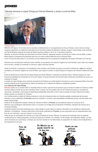 Televisa remueve a López Dóriga por Denise Maerker y acota a Loret de Mola
JENARO VILLAMIL
21 DE ENERO DE 2016
DESTACADO
Joaquín López Dóriga, conductor del noticiero nocturno de Televisa.
Foto: Miguel Dimayuga
MÉXICO, DF (apro).- En el marco de los recortes y modificaciones en la programación de Grupo Televisa, tras la crisis de rating e
ingresos publicitarios, se determinó esta tarde que el conductor estelar de Noticieros Televisa, Joaquín López Dóriga, será sustituido
por Denise Maerker después de la gira del Papa Francisco a México, del 12 al 17 de febrero próximos.
Además, se reducirá el tiempo de transmisión de Primero Noticias, segmento matutino conducido por Carlos Loret de Mola, y Adela
Micha dejará su programa de entrevistas para irse a la nueva cadena televisiva de los Vázquez Raña.
A las 17 horas de este jueves 21 se reunieron en las instalaciones de la empresa los integrantes del equipo informativo de Televisa.
Directivos de la empresa les notificaron estos cambios, lo que generó una reacción negativa de Loret de Mola, quien salió muy molesto
de la reunión y amagó con presentar su renuncia, según versiones internas.
Hasta el momento, la empresa no ha oficializado estos cambios, pero fuentes cercanas a la reunión confirmaron a Apro los cambios
acordados y la reacción negativa de Loret de Mola, quien aspiró a sustituir a López Dóriga en el espacio del noticiario estelar del Canal
2.
Antes de determinar la sustitución de López Dóriga por Denise Maerker, conductora de Atando Cabos, Televisa negoció con León
Krauze la posibilidad de incorporarlo en el horario estelar. El actual conductor de Univisión pidió condiciones de libertad de acción y la
empresa no aceptó.
La salida de López Dóriga como conductor principal de El Noticiero se ventiló desde el momento en que la empresaria María Asunción
Aramburuzabala acusó al periodista de intento de extorsión por 5 millones de dólares en septiembre pasado.
Los negocios de López Dóriga
Proceso publicó en su edición 2030 un reportaje sobre el modus operandi de la extorsión que el conductor estelar de Televisa y Radio
Fórmula realiza a través de sus dos empresas, Akron y Ancla, que han recibido más de 237 millones de pesos en contratos por
menciones, campañas y entrevistas de dependencias federales entre 2001 y 2015, justo el periodo de mayor influencia de López
Dóriga, gracias a su posición en Televisa.
Los rumores sobre su salida de Televisa arreciaron a raíz de la disputa jurídica con Aramburuzabala, exaccionista de la propia
empresa, y de la publicación de Proceso sobre los contratos y, al menos, seis propiedades inmobiliarias de lujo, más dos yates, que
posee López Dóriga.
Desde el 30 de septiembre pasado, fuentes de Televisa confiaron a Proceso que se pretendía relevar al conductor de El
Noticiero, pero postergaron esta decisión para no vincularla con el litigio de la empresaria inmobiliaria, heredera del emporio de la
Cervecería Modelo.
A petición expresa de Emilio Azcárraga Jean, López Dóriga no pudo utilizar su espacio informativo en la pantalla de Televisa para
defender o contraatacar. Tampoco desmintió la información publicada por Proceso, ya que argumentó que sus departamentos eran
fruto de una “herencia” y que sus “barcos” no son de lujo.
Antes de que se concretaran los cambios en el área de Noticias de Grupo Televisa, la empresa de Azcárraga Jean ha realizado
modificaciones en Televisa Deportes, canceló el programa En Familia, con Chabelo, el más antiguo de la televisión abierta, y el talk
show conducido por Laura Bozzo, al tiempo que anunció recortes en sus telenovelas, la suspensión de realitys como el Big Brother y
de programas de concurso.
 