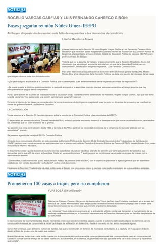 ROGELIO VARGAS GARFIAS Y LUIS FERNANDO CANSECO GIRÓN:
Bases juzgarán reunión Núñez Ginez-IEEPO
Atribuyen disposición de reunión ante falta de respuestas a las demandas del sindicato
Lizette Mendoza Alavez
Líderes históricos de la Sección 22 como Rogelio Vargas Garfias y Luis Fernando Canseco Girón
señalaron que serán las bases magisteriales quienes valoren las acciones de la Comisión Política de
la gremial, al presentarse al nuevo Instituto Estatal de Educación Pública de Oaxaca (IEEPO), para
pedir una mesa de diálogo.
"Habría que ver la agenda de trabajo y el posicionamiento que la Sección 22 realizó a través del
documento que se entregó, aunque de entrada hay un aval de la Asamblea Estatal para un
acercamiento", señaló el ex dirigente magisterial, Luis Fernando Canseco Girón.
Para el ex líder sindical la justificación de la reunión entre el director general del IEEPO, Moisés
Robles Cruz y los integrantes de la Comisión Política, se debe a un asunto de intereses de las bases
que obligan a buscar este tipo de interlocución.
--¿Se pedirá alguna explicación a la Comisión Política, por su desempeño, pues anteriormente se venía exigiendo una mesa de negociación?-
--Se puede prestar a distintos posicionamientos, lo que está animando a la asamblea misma a plantear este acercamiento es el rezago enorme que hay
principalmente de pagos de los compañeros.
Por su parte el líder de la Unión de Trabajadores de la Educación (UTE) -corriente interna del sindicato de maestros, Rogelio Vargas Garfias, dijo que este tema
se está valorando, "no quisiera dar una opinión estrictamente personal", subrayó.
En tanto al interior de las bases, se comenta sobre la forma de accionar de la dirigencia magisterial, pues tan solo un día antes del encuentro se manifestó en
contra del gobierno federal y la Reforma Educativa.
LA CONTRADICCIÓN
Voces externas a la Sección 22, también opinaron sobre la reunión de la Comisión Política y las autoridades del IEEPO.
El especialista en temas educativos, Samael Hernández Ruíz, enfatizó que este encuentro evidenció la desesperación por buscar una interlocución para resolver
los problemas que se viven al interior de la gremial.
"La sección vive en la contradicción desde 1992, y la visita al IEEPO es parte de la necesidad reconocida de la dirigencia de reanudar pláticas con las
autoridades", precisó.
Se presentó agenda de trabajo al IEEPO: Comisión Política
A través de un comunicado difundido en redes sociales, la Comisión Política de la Sección 22 del Sindicato Nacional de los Trabajadores de la Educación
(SNTE), rechazó que con el encuentro de este miércoles con el director del Instituto Estatal de Educación Pública de Oaxaca (IEEPO), Moisés Robles Cruz, estén
aceptando la reforma educativa.
El documento señala que la decisión de reunirse con las autoridades educativas obedece a la falta de atención por parte del gobierno del estado a sus
demandas, por lo que el 9 de enero, la Asamblea Estatal en su acuerdo número 7 avaló generar las condiciones para instalar una mesa de trabajo con la
administración estatal.
"El miércoles 20 del mismo mes y año, esta Comisión Política se presentó ante el IEEPO con el objetivo de presentar la agenda general que en asambleas
estatales se han venido discutiendo y exhortando", se lee en el documento.
Finalmente la Sección 22 refendra la voluntad política ante el Estado, con propuestas claras y precisas como se ha mandatario en sus asambleas estatales.
Prometieron 100 casas a triquis pero no cumplieron
YURI SOSA @YuriSosa04
Tlalixtac de Cabrera, Oaxaca.- Un grupo de desplazados Triquis de San Juan Copala se manifestó en el acceso del
edificio 8 de Ciudad Administrativa para exigir que la Secretaría General de Gobierno (Segego) dér la orden para
iniciar la construcción de las viviendas que prometió el gobierno del estado.
Los indígenas Triquis colocaron una manta en la entrada del edificio, con la cual demandan el cumplimiento de las
medidas cautelares emitidas por la Comisión Interamericana de Derechos Humanos para las familias desplazadas de
su comunidad.
El representante de los manifestantes, Braulio Hernández, indicó que desde noviembre pasado, cuando el Gobierno del Estado adquirió los terrenos para la
construcción de casas, se comprometió a iniciar los trabajos de edificación en diciembre y hasta el momento no han tenido respuesta alguna.
Serían 100 viviendas para el mismo número de familias, las que se construirán en terrenos de municipios conturbados a la capital y en Huajuapan de León,
detalló el líder del grupo -uno de cuatro que existen-.
Braulio Hernández indicó que cada familia cuenta con la documentación que los acredita como propietarios del lote correspondiente, pero el compromiso del
Estado es cumplir con la entrega de las casas habitación; "En diciembre, en audiencia, el gobernador nos dijo que este tema ya se iba a concluir y esperamos
que cumpla".
 