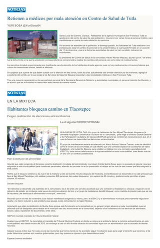 Retienen a médicos por mala atención en Centro de Salud de Tutla
YURI SOSA @YuriSosa04
Santa Lucía del Camino, Oaxaca.- Pobladores de la agencia municipal de San Francisco Tutla se
apoderaron del centro de salud de esta población y retuvieron por varias horas al personal médico, para
manifestarse en contra de mala calidad en los servicios.
Por acuerdo de asamblea de la población, el domingo pasado, los habitantes de Tutla realizaron una
protesta para exigir el cambio de personal en la unidad médica, lo cual quedó firmado en un acuerdo
del 11 de diciembre y que a la fecha las autoridades de salud no han cumplido, indicaron los
inconformes.
El presidente del Comité de Salud de la comunidad, Héctor Alonso Márquez, apuntó que el 7 de enero
fue la fecha límite en la que la jurisdicción correspondiente se comprometió a realizar los cambios del personal, así como dotar de medicamentos.
Los servicios de salud proporcionados son insuficiente para la atención de los habitantes de este agencia, pues no hay medicamentos ni insumos básicos que
cubran las necesidades diarias, detalló el afectado.
Se quejaron que a pesar de que deben cumplir con la atención en tres turnos, todos los días, actualmente solo brindan atención por las mañanas, agregó el
presidente del comité, por lo que exigió a los Servicios de Salud de Oaxaca respondan a las necesidades médicas en San Francisco Tutla.
Tras una mesa de negociación en la que participó personal de la Secretaría General de Gobierno y autoridades municipales, el personal retenido fue liberado, y
se acordó que las actividades se reanudarán este viernes de manera normal.
EN LA MIXTECA
Habitantes bloquean camino en Tlacotepec
Exigen realización de elecciones extraordinarias
Lesli Aguilar/CORRESPONSAL
HUAJUAPAN DE LEÓN, OAX.-Un grupo de habitantes de San Miguel Tlacotepec bloquearon la
carretera Huajuapan-Juxtlahuaca a la altura de su comunidad, para exigir al Instituto Estatal Electoral
y de Participación Ciudadana de Oaxaca (IEEPCO) genere las condiciones necesarias para que en el
mes de febrero se desarrollen las elecciones extraordinarias.
El grupo de manifestantes estaba encabezado por Marco Antonio Salazar Cuevas, quien se identificó
como el vocero de la comunidad, el cual informó que una comisión especial de ciudadanos se había
trasladado a la ciudad de Oaxaca, para entablar un diálogo con una comisión especializada del
IEEPCO y tratar temas relacionados a la ingobernabilidad en esta municipalidad, pues llevan más de
un año con un conflicto postelectoral.
Piden la destitución del administrador
Abundó que están exigiendo al Congreso Local la destitución inmediata del administrador municipal, Andrés Quinta Sosa, quien es acusado de desviar recursos
asignados a esta municipalidad para cuestiones personales, además de que este no se ha presentado a trabajar en los más de seis meses que lleva asignado a
este puesto.
Refirió que el bloqueo comenzó a las nueve de la mañana y este se levantó minutos después del mediodía; la manifestación se desarrolló en la calle principal que
lleva a San Miguel Tlacotepec; ahí estaban presentes 200 personas, las cuales bloquearon por espacio de 60 minutos y posteriormente permitían el paso
durante 20 minutos.
Deciden bloquear
"El miércoles se desarrolló una asamblea en la comunidad a las 5 de tarde; ahí se había acordado que una comisión se trasladaría a Oaxaca a negociar con el
gobierno del estado; sin embargo, este jueves los ánimos subieron de tono y un grupo de ciudadanos decidió bloquear, como medida de presión para que se nos
dé repuesta y se destituya al administrador municipal", mencionó.
Recordó que en el mes de noviembre ya se habían manifestado exigiendo lo mismo, pero el IEEPCO y el administrador municipal presuntamente negociaron
aparte y no dieron solución a este problema que aqueja a esta comunidad en la región Mixteca.
Argumentó que piden la destitución de Quinta Sosa porque este funcionario se ha empeñado en no generar ningún alcance en esta municipalidad, pues el
personal que fue designado para trabajar en el municipio rara vez se encuentra en la comunidad, dejando a los ciudadanos sin los servicios de alumbrado,
basura, salud, expedición de documentos, entre otros.
IEEPCO incumple mandato de Tribunal Electoral Federal
Destacó que el IEEPCO ha incumplido el mandato del Tribunal Electoral Federal en dónde se ordena a la entidad a llamar a comicios extraordinarios en esta
municipalidad, esto desde inicios del 2015, sin embargo a casi un año de esta situación la comunidad sigue con un administrador que es acusado de desviar
recursos.
Salazar Cuevas indicó que "en cada una de las reuniones que hemos tenido se ha acordado seguir movilizando pues para exigir el derecho que tenemos, el de
poder determinar quiénes son nuestros gobernantes, pero hay quienes se oponen a que desarrollemos esto".
Esperan buenos resultados
 