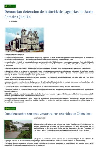 Denuncian detención de autoridades agrarias de Santa
Catarina Juquila
LA REDACCIÓN
Francisco Cruz/Estado 20
El Frente de organizaciones y Comunidades Indígenas y Populares (FOCIP) denunció la presunta detención ilegal de las autoridades
agrarias del municipio de Santa Catarina Juquila, por parte del presidente municipal Manolo Sánchez León.
La organización, a través de un comunicado, informó que fueron detenidos Máximo Ventura Mendoza, presidente del Consejo de Vigilancia
del Comisariado de Bienes Comunales; Alfonso Cuevas Cortés, tesorero de Bienes Comunales y; Miguel Ángel Salinas Mitra, chofer del
Comisariado.
Los hechos, detalló, ocurrieron ayer 20 de enero de 2016 por órdenes del presidente municipal de Santa Catarina Juquila, Manolo León.
El FOCIP afirmó que la versión de los hechos de la Policía Estatal es completamente tendenciosa y tiene la intención de confundir sobre lo
que realmente está sucediendo en Juquila; además, sostuvo que los detenidos han sufrido represión a raíz de que han denunciado el
cacicazgo de Manolo León en contubernio con la Iglesia Católica.
“Acosta de sangre y fuego quieren ostentar el cerro del pedimento y así cumplir con el compromiso que se hiso con el señor José Luis Chávez
Botello, la entrega del cerro del pedimento”.
Asimismo, dijo que en contubernio con el subprocurador de la Costa han fabricados delitos en contra de los comuneros, “hasta la fecha todo
el comité de bienes comunales permanecen recluidos en las mazmorras del estado”.
La Secretaría General Gobierno ha ofrecido la libertad de los detenidos a cambio de la entrega del cerro del pedimento.
“Nos queda claro que el Estado mexicano a través del gobierno del estado de Oaxaca pretende imponer un clima de terror al pueblo que
intente organizarse”.
El FOCIP solicitó a las organizaciones sociales, sindicales, de derechos humanos y al pueblo de Oaxaca su solidaridad “ante esta escalada de
represión que se ha desatado en contra de nuestra organización”.
Finalmente exigió al gobernador del Estado, Gabino Cué Monteagudo, el establecimiento de una mesa de diálogo para frenar la represión en
contra del movimiento popular y establecer medidas cautelares en los diversos municipios en donde existen conflictos políticos, agrarios o
“azuzados por los cacicazgos”.
Cumplen cuatro semanas veracruzanos retenidos en Chimalapa
AGUSTÍN GUTIERREZ
Aún cuando en la ciudad de México las partes involucradas convinieron en
iniciar procesos de diálogo con autoridades de las tres entidades con la
mediación de la Secretaría de Gobernación, habitantes de San Francisco La
Paz, Santa María Chimalapa, mantienen retenidos a cuatro veracruzanos.
Este jueves se cumplieron cuatro semanas de la estancia obligada de los habitantes de
Uxpanapa, acusados de invadir territorio oaxaqueño por el lado de Santa María, por lo cual fueron detenidos el 24 de diciembre.
Uno de ellos –identificado como el dirigente-- incluso resultó herido en el glúteo por disparo de arma de fuego; tuvo atención médica tardía
aunque bajo férreas condiciones que impusieron los comuneros.
 