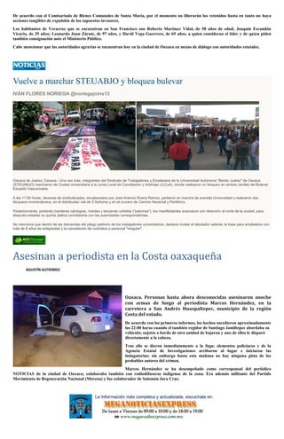 De acuerdo con el Comisariado de Bienes Comunales de Santa María, por el momento no liberarán los retenidos hasta en tanto no haya
acciones tangibles de expulsión de los supuestos invasores.
Los habitantes de Veracruz que se encuentran en San Francisco son Roberto Martínez Vidal, de 58 años de edad; Joaquín Escandón
Vicario, de 29 años; Leonardo Juan Zárate, de 97 años, y David Vega Guerrero, de 65 años, a quien consideran el líder y de quien piden
también consignación ante el Ministerio Público.
Cabe mencionar que las autoridades agrarias se encuentran hoy en la ciudad de Oaxaca en mesas de diálogo con autoridades estatales.
Vuelve a marchar STEUABJO y bloquea bulevar
IVÁN FLORES NORIEGA @noriegajoins13
Oaxaca de Juárez, Oaxaca.- Una vez más, integrantes del Sindicato de Trabajadores y Empleados de la Universidad Autónoma "Benito Juárez" de Oaxaca
(STEUABJO) marcharon de Ciudad universitaria a la Junta Local de Conciliación y Arbitraje (JLCyA), donde realizaron un bloqueo en ambos carriles del Bulevar
Eduardo Vasconcelos.
A las 11:00 horas, decenas de sindicalizados, encabezados por José Antonio Rivera Ramos, partieron en marcha de avenida Universidad y realizaron dos
bloqueos momentáneos, en el distribuidor vial de 5 Señores y en el crucero de Camino Nacional y Periférico.
Posteriormente, portando banderas rojinegras, mantas y lanzando cohetes ("palomas"), los manifestantes avanzaron con dirección al norte de la ciudad, para
después entablar su quinta plática conciliatoria con las autoridades correspondientes.
Se menciona que dentro de las demandas del pliego petitorio de los trabajadores universitarios, destaca nivelar el tabulador salarial, la base para empleados con
más de 8 años de antigüedad y la cancelación de contratos a personal "irregular".
Asesinan a periodista en la Costa oaxaqueña
AGUSTÍN GUTIERREZ
Oaxaca. Personas hasta ahora desconocidas asesinaron anoche
con armas de fuego al periodista Marcos Hernández, en la
carretera a San Andrés Huaxpaltepec, municipio de la región
Costa del estado.
De acuerdo con los primeros informes, los hechos sucedieron aproximadamente
las 22:00 horas cuando el también regidor de Santiago Jamiltepec abordaba su
vehículo; sujetos a bordo de otra unidad de bajaron y uno de ellos le disparó
directamente a la cabeza.
Tras ello se dieron inmediatamente a la fuga; elementos policiacos y de la
Agencia Estatal de Investigaciones arribaron al lugar e iniciaron las
indagatorias; sin embargo hasta esta mañana no hay ninguna pista de los
probables autores del crimen.
Marcos Hernández se ha desempeñado como corresponsal del periódico
NOTICIAS de la ciudad de Oaxaca; colaboraba también con radiodifusoras indígenas de la zona. Era además militante del Partido
Movimiento de Regeneración Nacional (Morena) y fue colaborador de Salomón Jara Cruz.
 