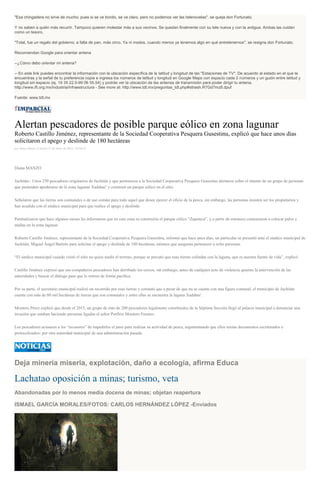 "Esa chingadera no sirve de mucho; pues si se ve bonito, se ve claro, pero no podemos ver las telenovelas", se queja don Fortunato.
Y no saben a quién más recurrir. Tampoco quieren molestar más a sus vecinos. Se quedan finalmente con su tele nueva y con la antigua. Ambas las cuidan
como un tesoro.
"Total, fue un regalo del gobierno, a falta de pan, más circo. Ya ni modos, cuando menos ya tenemos algo en qué entretenernos", se resigna don Fortunato.
Recomiendan Google para orientar antena
--¿Cómo debo orientar mi antena?
-- En este link puedes encontrar la información con la ubicación específica de la latitud y longitud de las "Estaciones de TV". De acuerdo al estado en el que te
encuentras y la señal de tu preferencia copia e ingresa los números de latitud y longitud en Google Maps con espacio cada 2 números y un guión entre latitud y
longitud sin espacio (ej. 19 35 22.5-99 06 55.54) y podrás ver la ubicación de las antenas de transmisión para poder dirigir tu antena.
http://www.ift.org.mx/industria/infraestructura - See more at: http://www.tdt.mx/preguntas_tdt.php#sthash.R7Gd7mz8.dpuf
Fuente: www.tdt.mx
Alertan pescadores de posible parque eólico en zona lagunar
Roberto Castillo Jiménez, representante de la Sociedad Cooperativa Pesquera Gusestinu, explicó que hace unos días
solicitaron el apego y deslinde de 180 hectáreas
por Diana Manzo el Jueves 21 de enero de 2016 - 01:04:01
Diana MANZO
Juchitán.- Unos 250 pescadores originarios de Juchitán y que pertenecen a la Sociedad Cooperativa Pesquera Gusestinu alertaron sobre el intento de un grupo de personas
que pretenden apoderarse de la zona lagunar Xadahui’ y construir un parque eólico en el sitio.
Señalaron que las tierras son comunales o de uso común para todo aquel que desee ejercer el oficio de la pesca, sin embargo, las personas insisten ser los propietarios y
han acudido con el síndico municipal para que realice el apego y deslinde.
Puntualizaron que hace algunos meses les informaron que en esta zona se construiría el parque eólico “Zapoteca”, y a partir de entonces comenzaron a colocar palos y
mallas en la zona lagunar.
Roberto Castillo Jiménez, representante de la Sociedad Cooperativa Pesquera Gusestinu, informó que hace unos días, un particular se presentó ante el síndico municipal de
Juchitán, Miguel Ángel Bartolo para solicitar el apego y deslinde de 180 hectáreas, mismos que aseguran pertenecer a ocho personas.
“El sindico municipal cuando visitó el sitio no quiso medir el terreno, porque se percató que esas tierras colindan con la laguna, que es nuestra fuente de vida”, explicó.
Castillo Jiménez expresó que sus compañeros pescadores han derribado los cercos, sin embargo, antes de cualquier acto de violencia quieren la intervención de las
autoridades y buscar el diálogo para que lo retiren de forma pacífica.
Por su parte, el secretario municipal realizó un recorrido por esas tierras y constató que a pesar de que no se cuente con una figura comunal, el municipio de Juchitán
cuenta con más de 60 mil hectáreas de tierras que son comunales y entre ellas se encuentra la laguna Xadahui’.
Montero Pérez explicó que desde el 2015, un grupo de más de 200 pescadores legalmente constituidos de la Séptima Sección llegó al palacio municipal a denunciar una
invasión que estaban haciendo personas ligadas al señor Porfirio Montero Fuentes.
Los pescadores acusaron a los “invasores” de impedirles el paso para realizar su actividad de pesca, argumentando que ellos tenían documentos escriturados o
protocolizados- por otra autoridad municipal de una administración pasada.
Deja minería miseria, explotación, daño a ecología, afirma Educa
Lachatao oposición a minas; turismo, veta
Abandonadas por lo menos media docena de minas; objetan reapertura
ISMAEL GARCÍA MORALES/FOTOS: CARLOS HERNÁNDEZ LÓPEZ -Enviados
 