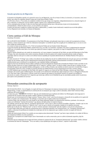 Senado aprueba Ley de Migración

El Senado de la República aprobó en lo general la nueva Ley de Migración, cuyo fin es frenar el abuso, la extorsión y el secuestro, entre otros
delitos, que sufren los migrantes durante su paso por el país hacia Estados Unidos.
Con 84 votos a favor y 15 en contra, los senadores avalaron la ley que otorga a los migrantes, independientemente de su situación legal en el
país, el derecho a la educación, servicio médico urgente, registro civil e impartición de justicia.
La ley contempla penas de hasta 16 años de cárcel para quien pretenda internar una o más personas al país sin la documentación
correspondiente y obtener de ello un lucro, ya sea en dinero o en especie.
La pena será más grave cuando las víctimas sean niños o adolescentes, y cuando el autor intelectual o material sea un servidor público.
La Ley Migratoria será remitida a la Cámara de Diputados.




Cierra cantinas el Edil de Mixtepec
Guadalupe Hernández

[04:16] PUERTO ESCONDIDO.- El ayuntamiento de San Pedro Mixtepec está aplicando mano dura en contra de los propietarios de bares,
cantinas y centros nocturnos que violan las ordenanzas municipales. La medida ha sigo bien acogida por la ciudadanía que ve en esos en esos
sitios refugio de la delincuencia.
Los cierres se basan en los artículos 115 y 70 de la Constitución Política de los Estados Unidos Mexicanos.
Luego del asesinato del Ministerio Público, Ismael Frías Cruz, en el Bar “La Tormenta” el pasado 10 de enero, la administración municipal
señaló que se le pondría mano dura a los centros que operan de manera irregular y que ponen en riesgo la integridad física de los propios
parroquianos.
Según el reporte obtenido por este medio de comunicación, en lo que compete al municipio de San Pedro, por parte del Municipio de San Pedro
Mixtepec, han sido clausurados ocho centros nocturnos ubicados en diversos puntos de la ciudad al presentar pésimo estado en higiene,
seguridad, salud así como por no contar con la última licencia expedida por la pasada administración de Abraham Ramírez Silva para su
operación.
El centro nocturno la “Y Griega” que se ubica a las afueras de esta ciudad, fue uno de los establecimientos de este giro que cesó sus actividades
a partir de esta semana, luego de que la administración municipal de San Pedro realizara minuciosamente revisiones a los diferentes
establecimientos que se localizan en su jurisdicción y que expenden bebidas embriagantes.
Según los Servicios de Salud de Oaxaca (SSO), mediante la oficina de Regulación Sanitaria de la Jurisdicción Número Cuatro con Sede en este
destino de playa, hasta hoy se tienen contabilizados sólo 47 negocios “cantinas y bares” en toda la ciudad, a pesar de que se cuentan con una
infinidad de negocios que expenden bebidas embriagantes, no sólo en Playa Zicatela, sino también en toda la zona de la Avenida Pérez Gazga y
los principales centros de visita, en dónde se localizan decenas de establecimientos con las características de un bar o incluso cantina.
Los SSO señalaron que el municipio de San Pedro sólo reportó 41 negocios en el área de San Pedro Mixtepec, mientras que Santa María
Colotepec sólo mostró cuatro establecimientos. De acuerdo con la declaración realizada hace algún tiempo por el hoy ex delegado de Protección
Civil, José Juan López Villavicencio, el 90 por ciento de los negocios que operan en este destino turístico no cuentan con medidas de
prevención en cuanto a Protección Civil “requisitos que tienen que cubrirse con la finalidad de que las autoridades puedan emitir los permisos
para operar como prestadores de servicio”.




Demandan construcción de aeropuerto
Santiago Alquisirez

[04:18] SALINA CRUZ.- Con la llegada a la región del Istmo de Tehuantepec de empresas transnacionales como Bodega Aurrerá, Soriana,
Burguer King, y Copel, es importantísima la construcción de un aeropuerto que venga a cubrir la demanda, señalo Fidel Contreras Ordaz,
empresario del sector hotelero.
En entrevista, para “TIEMPO DE OAXACA” dijo que sería fundamental que el gobierno de Gabino Cué Monteagudo, intervenga para la
construcción de un puerto aéreo que mucho vendría a detonar la economía del Istmo.
Recalcó que con la terminación de la Súper carretera “Oaxaca- Istmo- Costa”, será el eje de progreso y desarrollo de los pueblos de la región del
Istmo, en cuanto a las comunicaciones. Sin embargo, es necesario que la región cuente con un aeropuerto.
Contreras Ordaz, dijo que Salina Cruz está situada en una franja importante debido a la infraestructura marítima y portuaria. Así como por
contar con la Refinería “Antonio Dovali Jaime” que abastece de hidrocarburo al estado de Oaxaca.
Sin embargo, precisó que hace falta un “Aeropuerto Internacional” como el que se ubica en Puerto Escondido y Huatulco. Aunado a que en esta
ciudad y puerto se piensa construir un “Malecón Azul” como los que se ubican en las grandes ciudades de la república mexicana.
Refirió que la idea de este “Malecón Azul” es traer al “turismo nacional e internacional” para dar empleos a cerca de tres mil personas.
El entrevistado señalo para este medio de comunicación que es importante apostarle a las comunicaciones y un “Aeropuerto Internacional”,
vendría a solucionar los problemas de traslado de un lado para otro de los empresarios que vendrán a invertir a la región del Istmo de
Tehuantepec.
Señalo que anteriormente Salina Cruz contaba con una empresa aérea denominada “Aeromar” que hacia viajes redondos a la ciudad, de México,
pero desapareció debido a la crisis económica.
Abundó que el aeropuerto de ciudad Ixtepec estuvo funcionando con vuelos comerciales, pero no cubría la demanda requerida y dejó de
funcionar.
Puntualizó que los empresarios de la región del Istmo reclaman la construcción de un “Aeropuerto Internacional” que mucho vendría a detonar
la economía del Istmo de Tehuantepec. “No es un sueño, es una realidad que esta región ya merece”, expresó el entrevistado.
 