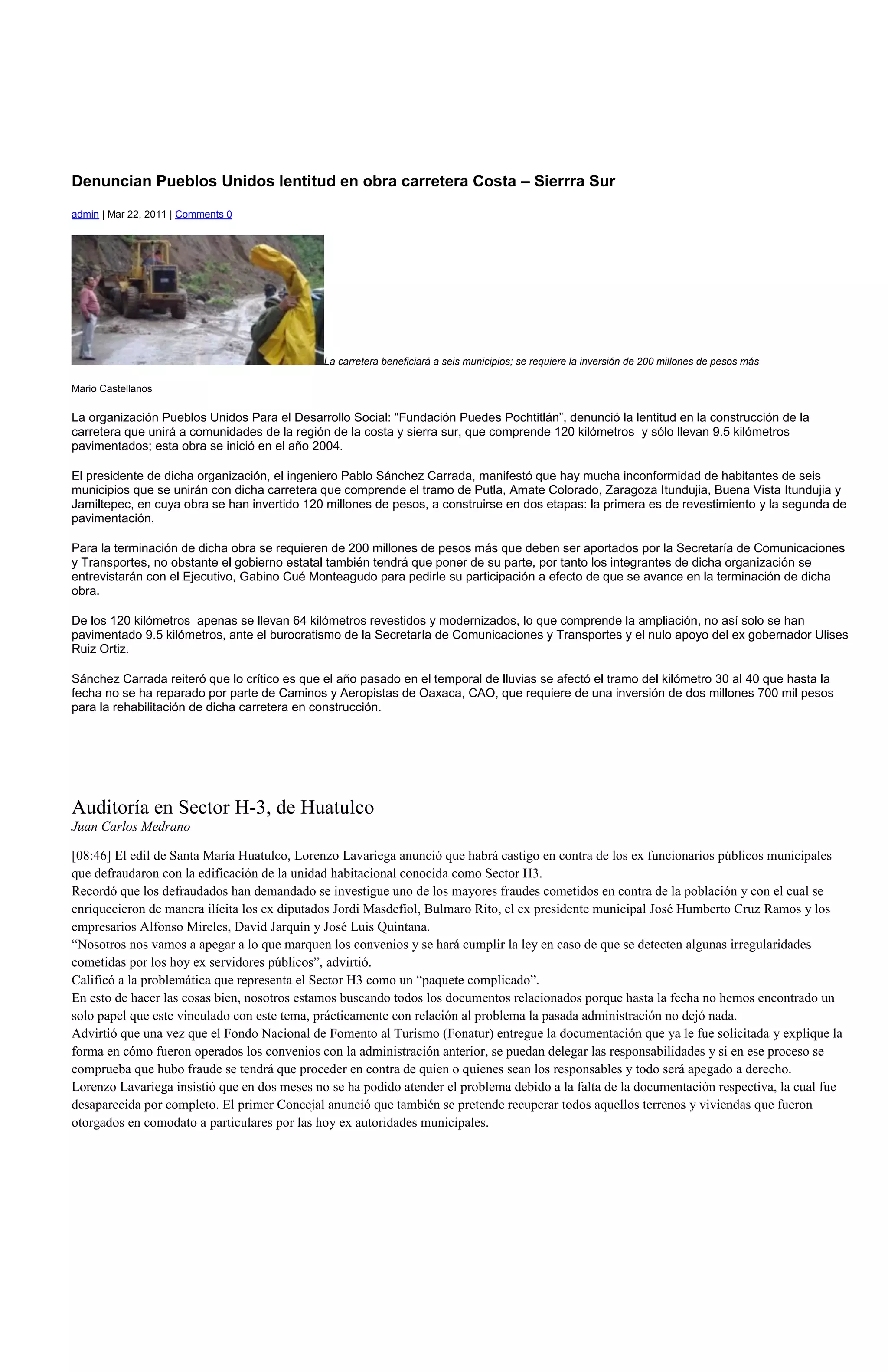 Denuncian Pueblos Unidos lentitud en obra carretera Costa – Sierrra Sur
admin | Mar 22, 2011 | Comments 0




                                              La carretera beneficiará a seis municipios; se requiere la inversión de 200 millones de pesos más

Mario Castellanos

La organización Pueblos Unidos Para el Desarrollo Social: “Fundación Puedes Pochtitlán”, denunció la lentitud en la construcción de la
carretera que unirá a comunidades de la región de la costa y sierra sur, que comprende 120 kilómetros y sólo llevan 9.5 kilómetros
pavimentados; esta obra se inició en el año 2004.

El presidente de dicha organización, el ingeniero Pablo Sánchez Carrada, manifestó que hay mucha inconformidad de habitantes de seis
municipios que se unirán con dicha carretera que comprende el tramo de Putla, Amate Colorado, Zaragoza Itundujia, Buena Vista Itundujia y
Jamiltepec, en cuya obra se han invertido 120 millones de pesos, a construirse en dos etapas: la primera es de revestimiento y la segunda de
pavimentación.

Para la terminación de dicha obra se requieren de 200 millones de pesos más que deben ser aportados por la Secretaría de Comunicaciones
y Transportes, no obstante el gobierno estatal también tendrá que poner de su parte, por tanto los integrantes de dicha organización se
entrevistarán con el Ejecutivo, Gabino Cué Monteagudo para pedirle su participación a efecto de que se avance en la terminación de dicha
obra.

De los 120 kilómetros apenas se llevan 64 kilómetros revestidos y modernizados, lo que comprende la ampliación, no así solo se han
pavimentado 9.5 kilómetros, ante el burocratismo de la Secretaría de Comunicaciones y Transportes y el nulo apoyo del ex gobernador Ulises
Ruiz Ortiz.

Sánchez Carrada reiteró que lo crítico es que el año pasado en el temporal de lluvias se afectó el tramo del kilómetro 30 al 40 que hasta la
fecha no se ha reparado por parte de Caminos y Aeropistas de Oaxaca, CAO, que requiere de una inversión de dos millones 700 mil pesos
para la rehabilitación de dicha carretera en construcción.




Auditoría en Sector H-3, de Huatulco
Juan Carlos Medrano

[08:46] El edil de Santa María Huatulco, Lorenzo Lavariega anunció que habrá castigo en contra de los ex funcionarios públicos municipales
que defraudaron con la edificación de la unidad habitacional conocida como Sector H3.
Recordó que los defraudados han demandado se investigue uno de los mayores fraudes cometidos en contra de la población y con el cual se
enriquecieron de manera ilícita los ex diputados Jordi Masdefiol, Bulmaro Rito, el ex presidente municipal José Humberto Cruz Ramos y los
empresarios Alfonso Mireles, David Jarquín y José Luis Quintana.
“Nosotros nos vamos a apegar a lo que marquen los convenios y se hará cumplir la ley en caso de que se detecten algunas irregularidades
cometidas por los hoy ex servidores públicos”, advirtió.
Calificó a la problemática que representa el Sector H3 como un “paquete complicado”.
En esto de hacer las cosas bien, nosotros estamos buscando todos los documentos relacionados porque hasta la fecha no hemos encontrado un
solo papel que este vinculado con este tema, prácticamente con relación al problema la pasada administración no dejó nada.
Advirtió que una vez que el Fondo Nacional de Fomento al Turismo (Fonatur) entregue la documentación que ya le fue solicitada y explique la
forma en cómo fueron operados los convenios con la administración anterior, se puedan delegar las responsabilidades y si en ese proceso se
comprueba que hubo fraude se tendrá que proceder en contra de quien o quienes sean los responsables y todo será apegado a derecho.
Lorenzo Lavariega insistió que en dos meses no se ha podido atender el problema debido a la falta de la documentación respectiva, la cual fue
desaparecida por completo. El primer Concejal anunció que también se pretende recuperar todos aquellos terrenos y viviendas que fueron
otorgados en comodato a particulares por las hoy ex autoridades municipales.
 