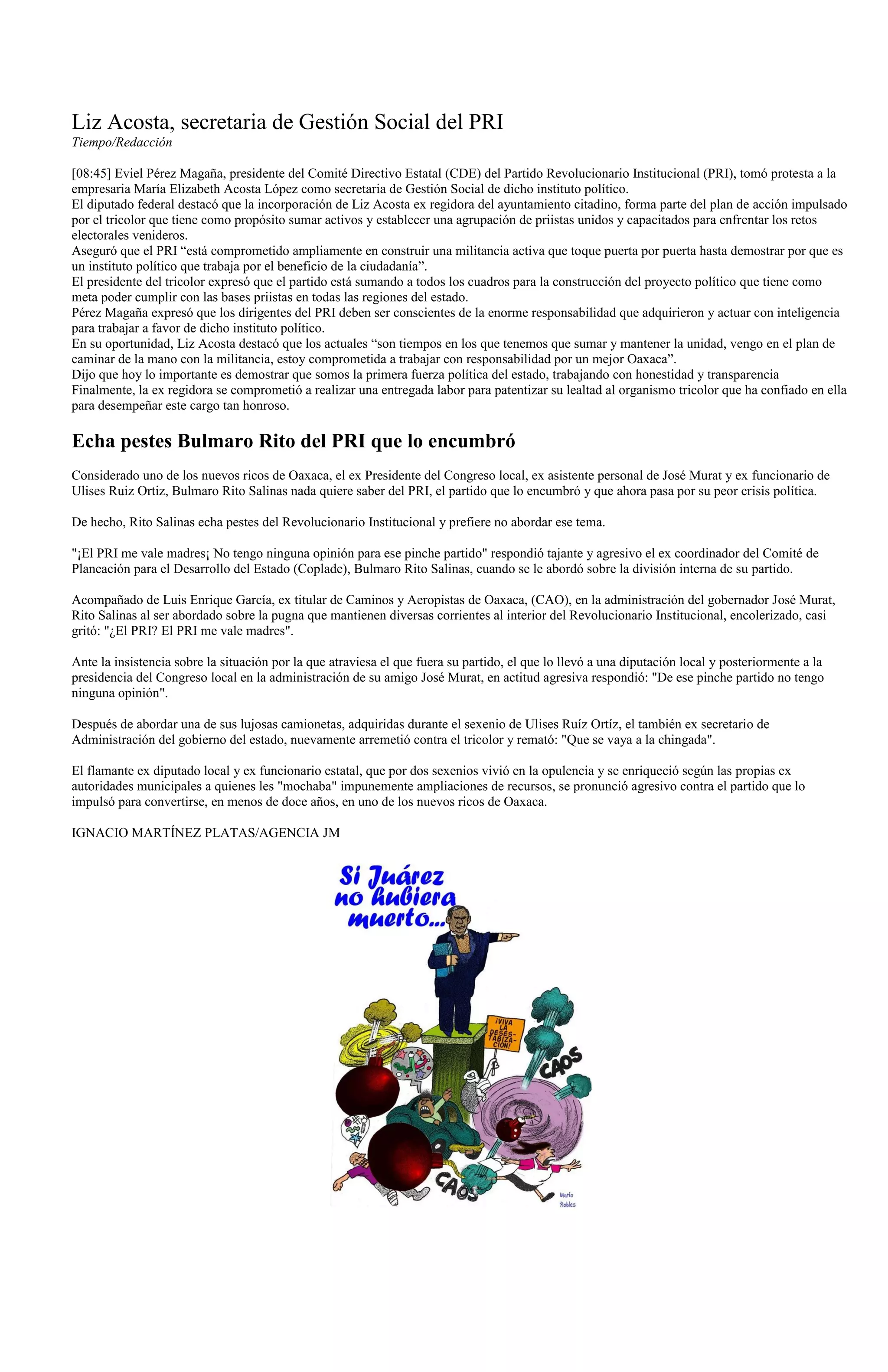 Liz Acosta, secretaria de Gestión Social del PRI
Tiempo/Redacción

[08:45] Eviel Pérez Magaña, presidente del Comité Directivo Estatal (CDE) del Partido Revolucionario Institucional (PRI), tomó protesta a la
empresaria María Elizabeth Acosta López como secretaria de Gestión Social de dicho instituto político.
El diputado federal destacó que la incorporación de Liz Acosta ex regidora del ayuntamiento citadino, forma parte del plan de acción impulsado
por el tricolor que tiene como propósito sumar activos y establecer una agrupación de priistas unidos y capacitados para enfrentar los retos
electorales venideros.
Aseguró que el PRI “está comprometido ampliamente en construir una militancia activa que toque puerta por puerta hasta demostrar por que es
un instituto político que trabaja por el beneficio de la ciudadanía”.
El presidente del tricolor expresó que el partido está sumando a todos los cuadros para la construcción del proyecto político que tiene como
meta poder cumplir con las bases priistas en todas las regiones del estado.
Pérez Magaña expresó que los dirigentes del PRI deben ser conscientes de la enorme responsabilidad que adquirieron y actuar con inteligencia
para trabajar a favor de dicho instituto político.
En su oportunidad, Liz Acosta destacó que los actuales “son tiempos en los que tenemos que sumar y mantener la unidad, vengo en el plan de
caminar de la mano con la militancia, estoy comprometida a trabajar con responsabilidad por un mejor Oaxaca”.
Dijo que hoy lo importante es demostrar que somos la primera fuerza política del estado, trabajando con honestidad y transparencia
Finalmente, la ex regidora se comprometió a realizar una entregada labor para patentizar su lealtad al organismo tricolor que ha confiado en ella
para desempeñar este cargo tan honroso.

Echa pestes Bulmaro Rito del PRI que lo encumbró
Considerado uno de los nuevos ricos de Oaxaca, el ex Presidente del Congreso local, ex asistente personal de José Murat y ex funcionario de
Ulises Ruiz Ortiz, Bulmaro Rito Salinas nada quiere saber del PRI, el partido que lo encumbró y que ahora pasa por su peor crisis política.

De hecho, Rito Salinas echa pestes del Revolucionario Institucional y prefiere no abordar ese tema.

"¡El PRI me vale madres¡ No tengo ninguna opinión para ese pinche partido" respondió tajante y agresivo el ex coordinador del Comité de
Planeación para el Desarrollo del Estado (Coplade), Bulmaro Rito Salinas, cuando se le abordó sobre la división interna de su partido.

Acompañado de Luis Enrique García, ex titular de Caminos y Aeropistas de Oaxaca, (CAO), en la administración del gobernador José Murat,
Rito Salinas al ser abordado sobre la pugna que mantienen diversas corrientes al interior del Revolucionario Institucional, encolerizado, casi
gritó: "¿El PRI? El PRI me vale madres".

Ante la insistencia sobre la situación por la que atraviesa el que fuera su partido, el que lo llevó a una diputación local y posteriormente a la
presidencia del Congreso local en la administración de su amigo José Murat, en actitud agresiva respondió: "De ese pinche partido no tengo
ninguna opinión".

Después de abordar una de sus lujosas camionetas, adquiridas durante el sexenio de Ulises Ruíz Ortíz, el también ex secretario de
Administración del gobierno del estado, nuevamente arremetió contra el tricolor y remató: "Que se vaya a la chingada".

El flamante ex diputado local y ex funcionario estatal, que por dos sexenios vivió en la opulencia y se enriqueció según las propias ex
autoridades municipales a quienes les "mochaba" impunemente ampliaciones de recursos, se pronunció agresivo contra el partido que lo
impulsó para convertirse, en menos de doce años, en uno de los nuevos ricos de Oaxaca.

IGNACIO MARTÍNEZ PLATAS/AGENCIA JM
 