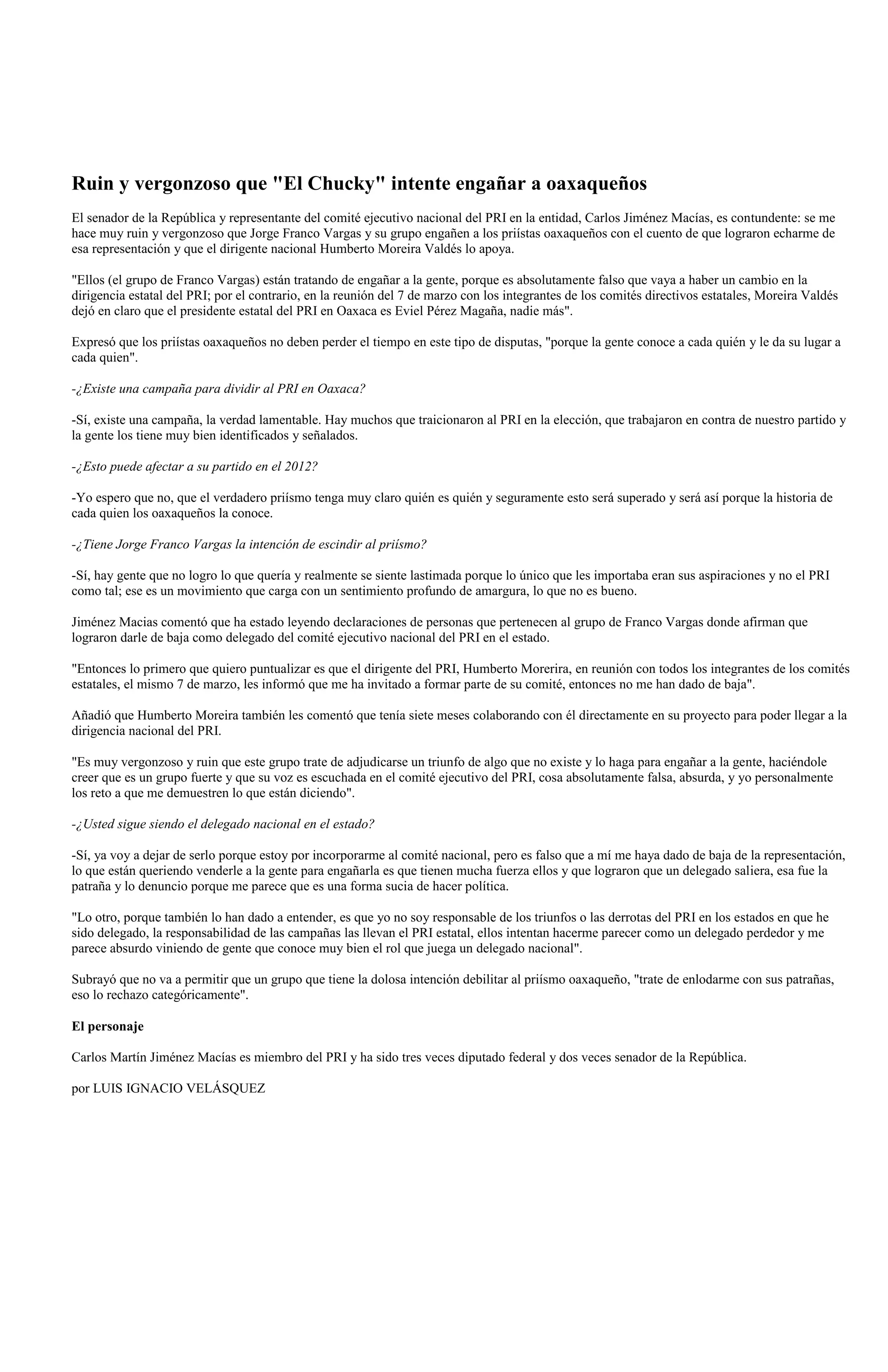 Ruin y vergonzoso que "El Chucky" intente engañar a oaxaqueños
El senador de la República y representante del comité ejecutivo nacional del PRI en la entidad, Carlos Jiménez Macías, es contundente: se me
hace muy ruin y vergonzoso que Jorge Franco Vargas y su grupo engañen a los priístas oaxaqueños con el cuento de que lograron echarme de
esa representación y que el dirigente nacional Humberto Moreira Valdés lo apoya.

"Ellos (el grupo de Franco Vargas) están tratando de engañar a la gente, porque es absolutamente falso que vaya a haber un cambio en la
dirigencia estatal del PRI; por el contrario, en la reunión del 7 de marzo con los integrantes de los comités directivos estatales, Moreira Valdés
dejó en claro que el presidente estatal del PRI en Oaxaca es Eviel Pérez Magaña, nadie más".

Expresó que los priístas oaxaqueños no deben perder el tiempo en este tipo de disputas, "porque la gente conoce a cada quién y le da su lugar a
cada quien".

-¿Existe una campaña para dividir al PRI en Oaxaca?

-Sí, existe una campaña, la verdad lamentable. Hay muchos que traicionaron al PRI en la elección, que trabajaron en contra de nuestro partido y
la gente los tiene muy bien identificados y señalados.

-¿Esto puede afectar a su partido en el 2012?

-Yo espero que no, que el verdadero priísmo tenga muy claro quién es quién y seguramente esto será superado y será así porque la historia de
cada quien los oaxaqueños la conoce.

-¿Tiene Jorge Franco Vargas la intención de escindir al priísmo?

-Sí, hay gente que no logro lo que quería y realmente se siente lastimada porque lo único que les importaba eran sus aspiraciones y no el PRI
como tal; ese es un movimiento que carga con un sentimiento profundo de amargura, lo que no es bueno.

Jiménez Macias comentó que ha estado leyendo declaraciones de personas que pertenecen al grupo de Franco Vargas donde afirman que
lograron darle de baja como delegado del comité ejecutivo nacional del PRI en el estado.

"Entonces lo primero que quiero puntualizar es que el dirigente del PRI, Humberto Morerira, en reunión con todos los integrantes de los comités
estatales, el mismo 7 de marzo, les informó que me ha invitado a formar parte de su comité, entonces no me han dado de baja".

Añadió que Humberto Moreira también les comentó que tenía siete meses colaborando con él directamente en su proyecto para poder llegar a la
dirigencia nacional del PRI.

"Es muy vergonzoso y ruin que este grupo trate de adjudicarse un triunfo de algo que no existe y lo haga para engañar a la gente, haciéndole
creer que es un grupo fuerte y que su voz es escuchada en el comité ejecutivo del PRI, cosa absolutamente falsa, absurda, y yo personalmente
los reto a que me demuestren lo que están diciendo".

-¿Usted sigue siendo el delegado nacional en el estado?

-Sí, ya voy a dejar de serlo porque estoy por incorporarme al comité nacional, pero es falso que a mí me haya dado de baja de la representación,
lo que están queriendo venderle a la gente para engañarla es que tienen mucha fuerza ellos y que lograron que un delegado saliera, esa fue la
patraña y lo denuncio porque me parece que es una forma sucia de hacer política.

"Lo otro, porque también lo han dado a entender, es que yo no soy responsable de los triunfos o las derrotas del PRI en los estados en que he
sido delegado, la responsabilidad de las campañas las llevan el PRI estatal, ellos intentan hacerme parecer como un delegado perdedor y me
parece absurdo viniendo de gente que conoce muy bien el rol que juega un delegado nacional".

Subrayó que no va a permitir que un grupo que tiene la dolosa intención debilitar al priísmo oaxaqueño, "trate de enlodarme con sus patrañas,
eso lo rechazo categóricamente".

El personaje

Carlos Martín Jiménez Macías es miembro del PRI y ha sido tres veces diputado federal y dos veces senador de la República.

por LUIS IGNACIO VELÁSQUEZ
 