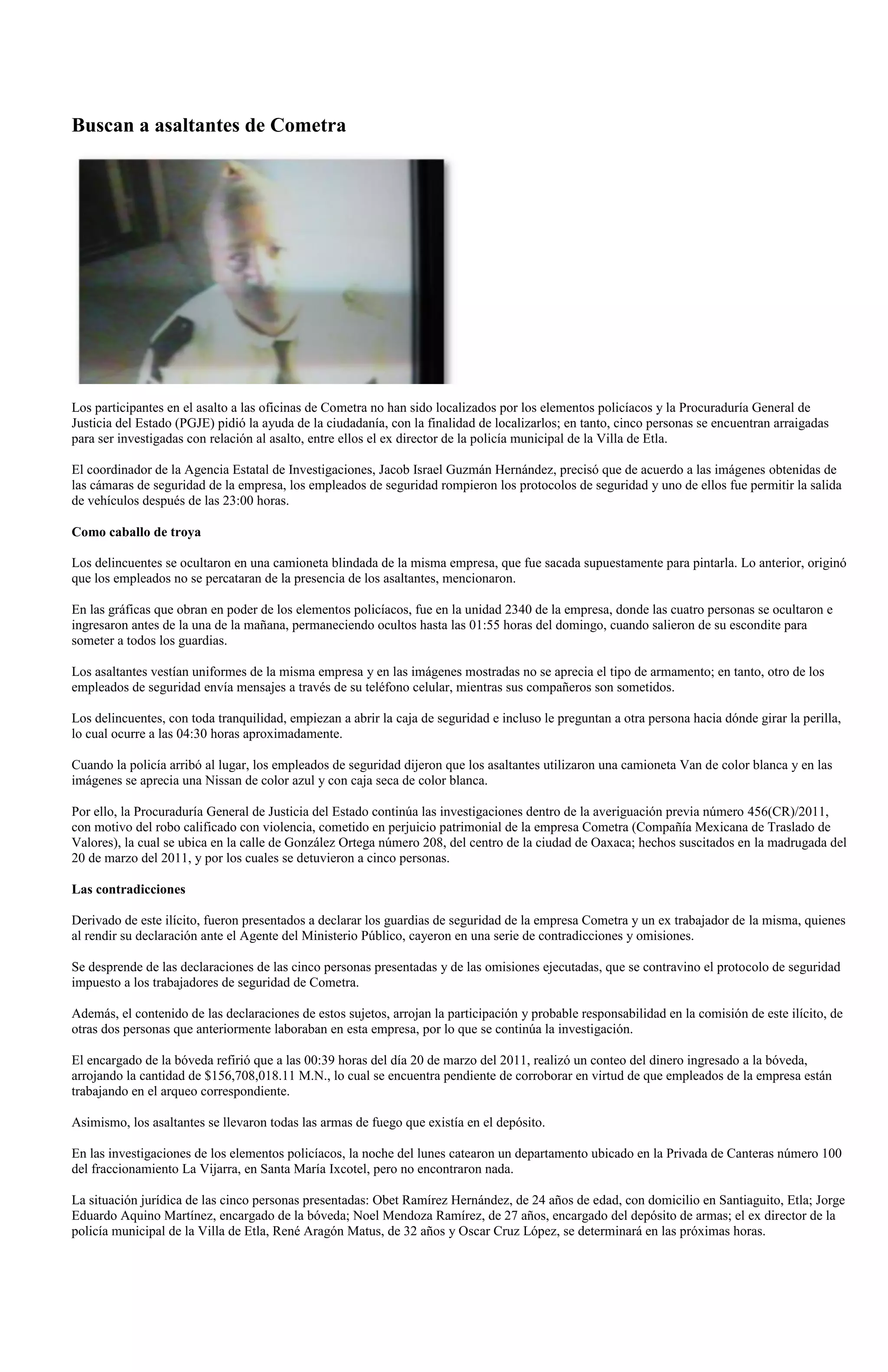 Buscan a asaltantes de Cometra




Los participantes en el asalto a las oficinas de Cometra no han sido localizados por los elementos policíacos y la Procuraduría General de
Justicia del Estado (PGJE) pidió la ayuda de la ciudadanía, con la finalidad de localizarlos; en tanto, cinco personas se encuentran arraigadas
para ser investigadas con relación al asalto, entre ellos el ex director de la policía municipal de la Villa de Etla.

El coordinador de la Agencia Estatal de Investigaciones, Jacob Israel Guzmán Hernández, precisó que de acuerdo a las imágenes obtenidas de
las cámaras de seguridad de la empresa, los empleados de seguridad rompieron los protocolos de seguridad y uno de ellos fue permitir la salida
de vehículos después de las 23:00 horas.

Como caballo de troya

Los delincuentes se ocultaron en una camioneta blindada de la misma empresa, que fue sacada supuestamente para pintarla. Lo anterior, originó
que los empleados no se percataran de la presencia de los asaltantes, mencionaron.

En las gráficas que obran en poder de los elementos policíacos, fue en la unidad 2340 de la empresa, donde las cuatro personas se ocultaron e
ingresaron antes de la una de la mañana, permaneciendo ocultos hasta las 01:55 horas del domingo, cuando salieron de su escondite para
someter a todos los guardias.

Los asaltantes vestían uniformes de la misma empresa y en las imágenes mostradas no se aprecia el tipo de armamento; en tanto, otro de los
empleados de seguridad envía mensajes a través de su teléfono celular, mientras sus compañeros son sometidos.

Los delincuentes, con toda tranquilidad, empiezan a abrir la caja de seguridad e incluso le preguntan a otra persona hacia dónde girar la perilla,
lo cual ocurre a las 04:30 horas aproximadamente.

Cuando la policía arribó al lugar, los empleados de seguridad dijeron que los asaltantes utilizaron una camioneta Van de color blanca y en las
imágenes se aprecia una Nissan de color azul y con caja seca de color blanca.

Por ello, la Procuraduría General de Justicia del Estado continúa las investigaciones dentro de la averiguación previa número 456(CR)/2011,
con motivo del robo calificado con violencia, cometido en perjuicio patrimonial de la empresa Cometra (Compañía Mexicana de Traslado de
Valores), la cual se ubica en la calle de González Ortega número 208, del centro de la ciudad de Oaxaca; hechos suscitados en la madrugada del
20 de marzo del 2011, y por los cuales se detuvieron a cinco personas.

Las contradicciones

Derivado de este ilícito, fueron presentados a declarar los guardias de seguridad de la empresa Cometra y un ex trabajador de la misma, quienes
al rendir su declaración ante el Agente del Ministerio Público, cayeron en una serie de contradicciones y omisiones.

Se desprende de las declaraciones de las cinco personas presentadas y de las omisiones ejecutadas, que se contravino el protocolo de seguridad
impuesto a los trabajadores de seguridad de Cometra.

Además, el contenido de las declaraciones de estos sujetos, arrojan la participación y probable responsabilidad en la comisión de este ilícito, de
otras dos personas que anteriormente laboraban en esta empresa, por lo que se continúa la investigación.

El encargado de la bóveda refirió que a las 00:39 horas del día 20 de marzo del 2011, realizó un conteo del dinero ingresado a la bóveda,
arrojando la cantidad de $156,708,018.11 M.N., lo cual se encuentra pendiente de corroborar en virtud de que empleados de la empresa están
trabajando en el arqueo correspondiente.

Asimismo, los asaltantes se llevaron todas las armas de fuego que existía en el depósito.

En las investigaciones de los elementos policíacos, la noche del lunes catearon un departamento ubicado en la Privada de Canteras número 100
del fraccionamiento La Vijarra, en Santa María Ixcotel, pero no encontraron nada.

La situación jurídica de las cinco personas presentadas: Obet Ramírez Hernández, de 24 años de edad, con domicilio en Santiaguito, Etla; Jorge
Eduardo Aquino Martínez, encargado de la bóveda; Noel Mendoza Ramírez, de 27 años, encargado del depósito de armas; el ex director de la
policía municipal de la Villa de Etla, René Aragón Matus, de 32 años y Oscar Cruz López, se determinará en las próximas horas.
 