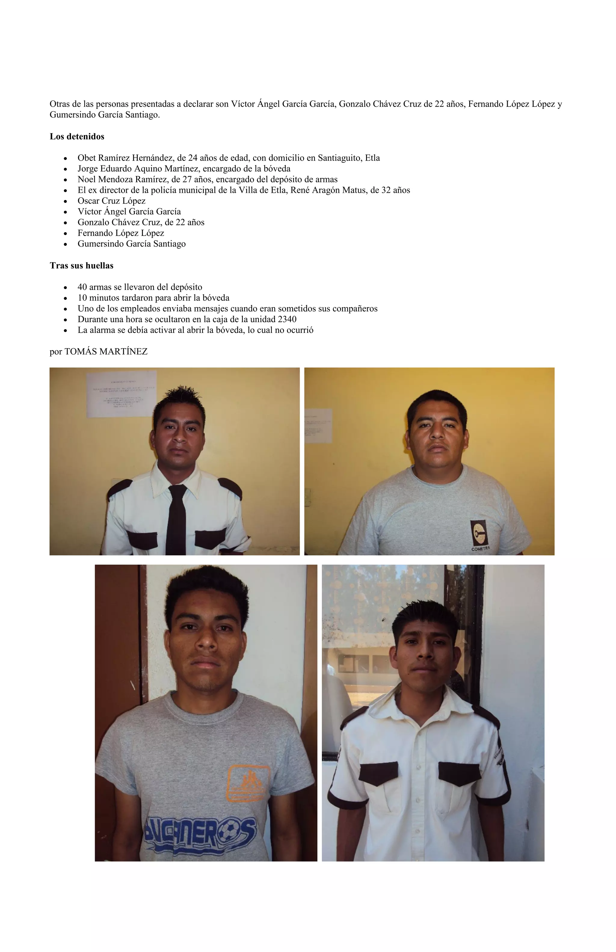 Otras de las personas presentadas a declarar son Víctor Ángel García García, Gonzalo Chávez Cruz de 22 años, Fernando López López y
Gumersindo García Santiago.

Los detenidos

       Obet Ramírez Hernández, de 24 años de edad, con domicilio en Santiaguito, Etla
       Jorge Eduardo Aquino Martínez, encargado de la bóveda
       Noel Mendoza Ramírez, de 27 años, encargado del depósito de armas
       El ex director de la policía municipal de la Villa de Etla, René Aragón Matus, de 32 años
       Oscar Cruz López
       Víctor Ángel García García
       Gonzalo Chávez Cruz, de 22 años
       Fernando López López
       Gumersindo García Santiago

Tras sus huellas

       40 armas se llevaron del depósito
       10 minutos tardaron para abrir la bóveda
       Uno de los empleados enviaba mensajes cuando eran sometidos sus compañeros
       Durante una hora se ocultaron en la caja de la unidad 2340
       La alarma se debía activar al abrir la bóveda, lo cual no ocurrió

por TOMÁS MARTÍNEZ
 