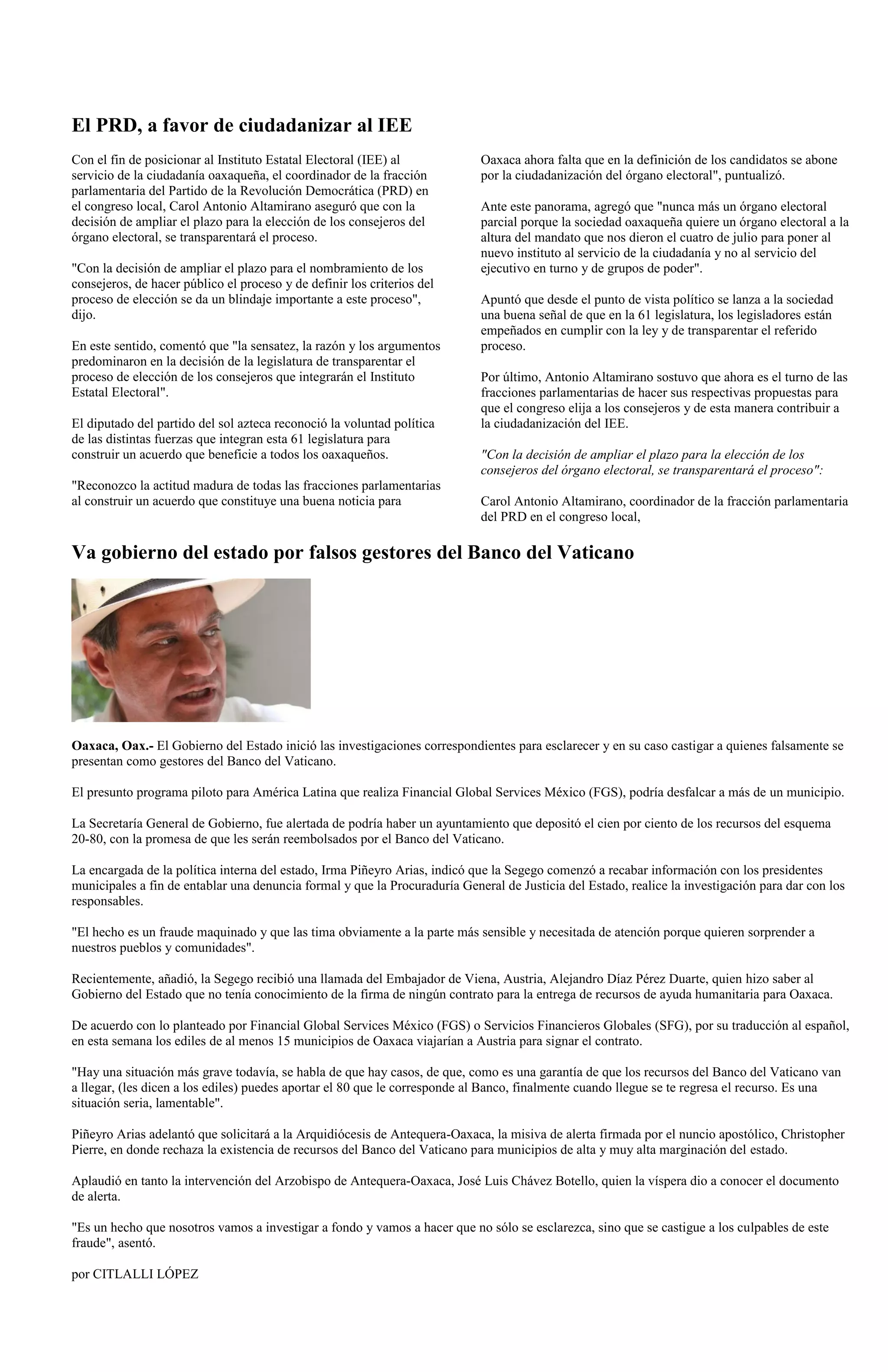 El PRD, a favor de ciudadanizar al IEE
Con el fin de posicionar al Instituto Estatal Electoral (IEE) al            Oaxaca ahora falta que en la definición de los candidatos se abone
servicio de la ciudadanía oaxaqueña, el coordinador de la fracción          por la ciudadanización del órgano electoral", puntualizó.
parlamentaria del Partido de la Revolución Democrática (PRD) en
el congreso local, Carol Antonio Altamirano aseguró que con la              Ante este panorama, agregó que "nunca más un órgano electoral
decisión de ampliar el plazo para la elección de los consejeros del         parcial porque la sociedad oaxaqueña quiere un órgano electoral a la
órgano electoral, se transparentará el proceso.                             altura del mandato que nos dieron el cuatro de julio para poner al
                                                                            nuevo instituto al servicio de la ciudadanía y no al servicio del
"Con la decisión de ampliar el plazo para el nombramiento de los            ejecutivo en turno y de grupos de poder".
consejeros, de hacer público el proceso y de definir los criterios del
proceso de elección se da un blindaje importante a este proceso",           Apuntó que desde el punto de vista político se lanza a la sociedad
dijo.                                                                       una buena señal de que en la 61 legislatura, los legisladores están
                                                                            empeñados en cumplir con la ley y de transparentar el referido
En este sentido, comentó que "la sensatez, la razón y los argumentos        proceso.
predominaron en la decisión de la legislatura de transparentar el
proceso de elección de los consejeros que integrarán el Instituto           Por último, Antonio Altamirano sostuvo que ahora es el turno de las
Estatal Electoral".                                                         fracciones parlamentarias de hacer sus respectivas propuestas para
                                                                            que el congreso elija a los consejeros y de esta manera contribuir a
El diputado del partido del sol azteca reconoció la voluntad política       la ciudadanización del IEE.
de las distintas fuerzas que integran esta 61 legislatura para
construir un acuerdo que beneficie a todos los oaxaqueños.                  "Con la decisión de ampliar el plazo para la elección de los
                                                                            consejeros del órgano electoral, se transparentará el proceso":
"Reconozco la actitud madura de todas las fracciones parlamentarias
al construir un acuerdo que constituye una buena noticia para               Carol Antonio Altamirano, coordinador de la fracción parlamentaria
                                                                            del PRD en el congreso local,

Va gobierno del estado por falsos gestores del Banco del Vaticano




Oaxaca, Oax.- El Gobierno del Estado inició las investigaciones correspondientes para esclarecer y en su caso castigar a quienes falsamente se
presentan como gestores del Banco del Vaticano.

El presunto programa piloto para América Latina que realiza Financial Global Services México (FGS), podría desfalcar a más de un municipio.

La Secretaría General de Gobierno, fue alertada de podría haber un ayuntamiento que depositó el cien por ciento de los recursos del esquema
20-80, con la promesa de que les serán reembolsados por el Banco del Vaticano.

La encargada de la política interna del estado, Irma Piñeyro Arias, indicó que la Segego comenzó a recabar información con los presidentes
municipales a fin de entablar una denuncia formal y que la Procuraduría General de Justicia del Estado, realice la investigación para dar con los
responsables.

"El hecho es un fraude maquinado y que las tima obviamente a la parte más sensible y necesitada de atención porque quieren sorprender a
nuestros pueblos y comunidades".

Recientemente, añadió, la Segego recibió una llamada del Embajador de Viena, Austria, Alejandro Díaz Pérez Duarte, quien hizo saber al
Gobierno del Estado que no tenía conocimiento de la firma de ningún contrato para la entrega de recursos de ayuda humanitaria para Oaxaca.

De acuerdo con lo planteado por Financial Global Services México (FGS) o Servicios Financieros Globales (SFG), por su traducción al español,
en esta semana los ediles de al menos 15 municipios de Oaxaca viajarían a Austria para signar el contrato.

"Hay una situación más grave todavía, se habla de que hay casos, de que, como es una garantía de que los recursos del Banco del Vaticano van
a llegar, (les dicen a los ediles) puedes aportar el 80 que le corresponde al Banco, finalmente cuando llegue se te regresa el recurso. Es una
situación seria, lamentable".

Piñeyro Arias adelantó que solicitará a la Arquidiócesis de Antequera-Oaxaca, la misiva de alerta firmada por el nuncio apostólico, Christopher
Pierre, en donde rechaza la existencia de recursos del Banco del Vaticano para municipios de alta y muy alta marginación del estado.

Aplaudió en tanto la intervención del Arzobispo de Antequera-Oaxaca, José Luis Chávez Botello, quien la víspera dio a conocer el documento
de alerta.

"Es un hecho que nosotros vamos a investigar a fondo y vamos a hacer que no sólo se esclarezca, sino que se castigue a los culpables de este
fraude", asentó.

por CITLALLI LÓPEZ
 
