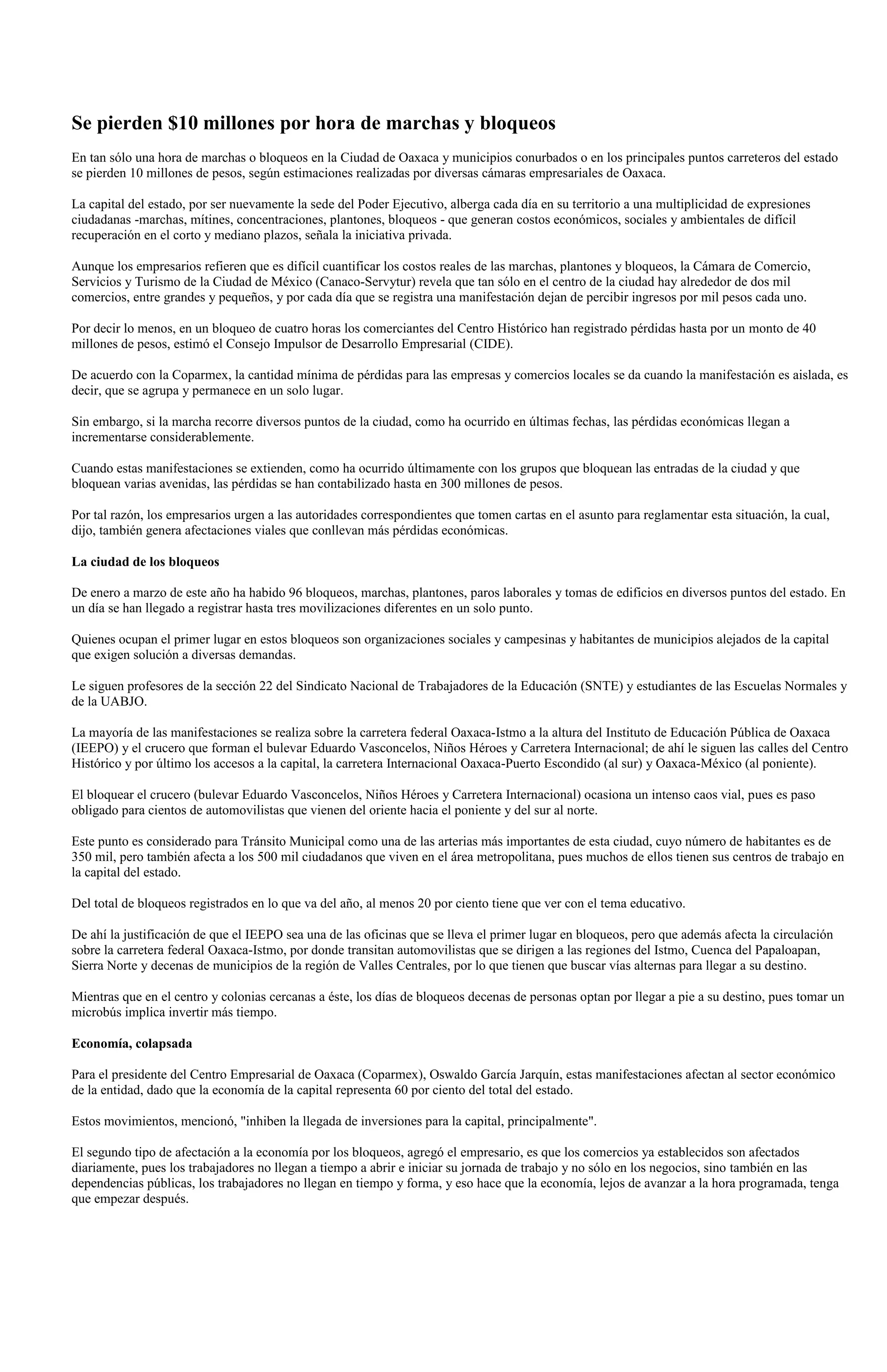 Se pierden $10 millones por hora de marchas y bloqueos
En tan sólo una hora de marchas o bloqueos en la Ciudad de Oaxaca y municipios conurbados o en los principales puntos carreteros del estado
se pierden 10 millones de pesos, según estimaciones realizadas por diversas cámaras empresariales de Oaxaca.

La capital del estado, por ser nuevamente la sede del Poder Ejecutivo, alberga cada día en su territorio a una multiplicidad de expresiones
ciudadanas -marchas, mítines, concentraciones, plantones, bloqueos - que generan costos económicos, sociales y ambientales de difícil
recuperación en el corto y mediano plazos, señala la iniciativa privada.

Aunque los empresarios refieren que es difícil cuantificar los costos reales de las marchas, plantones y bloqueos, la Cámara de Comercio,
Servicios y Turismo de la Ciudad de México (Canaco-Servytur) revela que tan sólo en el centro de la ciudad hay alrededor de dos mil
comercios, entre grandes y pequeños, y por cada día que se registra una manifestación dejan de percibir ingresos por mil pesos cada uno.

Por decir lo menos, en un bloqueo de cuatro horas los comerciantes del Centro Histórico han registrado pérdidas hasta por un monto de 40
millones de pesos, estimó el Consejo Impulsor de Desarrollo Empresarial (CIDE).

De acuerdo con la Coparmex, la cantidad mínima de pérdidas para las empresas y comercios locales se da cuando la manifestación es aislada, es
decir, que se agrupa y permanece en un solo lugar.

Sin embargo, si la marcha recorre diversos puntos de la ciudad, como ha ocurrido en últimas fechas, las pérdidas económicas llegan a
incrementarse considerablemente.

Cuando estas manifestaciones se extienden, como ha ocurrido últimamente con los grupos que bloquean las entradas de la ciudad y que
bloquean varias avenidas, las pérdidas se han contabilizado hasta en 300 millones de pesos.

Por tal razón, los empresarios urgen a las autoridades correspondientes que tomen cartas en el asunto para reglamentar esta situación, la cual,
dijo, también genera afectaciones viales que conllevan más pérdidas económicas.

La ciudad de los bloqueos

De enero a marzo de este año ha habido 96 bloqueos, marchas, plantones, paros laborales y tomas de edificios en diversos puntos del estado. En
un día se han llegado a registrar hasta tres movilizaciones diferentes en un solo punto.

Quienes ocupan el primer lugar en estos bloqueos son organizaciones sociales y campesinas y habitantes de municipios alejados de la capital
que exigen solución a diversas demandas.

Le siguen profesores de la sección 22 del Sindicato Nacional de Trabajadores de la Educación (SNTE) y estudiantes de las Escuelas Normales y
de la UABJO.

La mayoría de las manifestaciones se realiza sobre la carretera federal Oaxaca-Istmo a la altura del Instituto de Educación Pública de Oaxaca
(IEEPO) y el crucero que forman el bulevar Eduardo Vasconcelos, Niños Héroes y Carretera Internacional; de ahí le siguen las calles del Centro
Histórico y por último los accesos a la capital, la carretera Internacional Oaxaca-Puerto Escondido (al sur) y Oaxaca-México (al poniente).

El bloquear el crucero (bulevar Eduardo Vasconcelos, Niños Héroes y Carretera Internacional) ocasiona un intenso caos vial, pues es paso
obligado para cientos de automovilistas que vienen del oriente hacia el poniente y del sur al norte.

Este punto es considerado para Tránsito Municipal como una de las arterias más importantes de esta ciudad, cuyo número de habitantes es de
350 mil, pero también afecta a los 500 mil ciudadanos que viven en el área metropolitana, pues muchos de ellos tienen sus centros de trabajo en
la capital del estado.

Del total de bloqueos registrados en lo que va del año, al menos 20 por ciento tiene que ver con el tema educativo.

De ahí la justificación de que el IEEPO sea una de las oficinas que se lleva el primer lugar en bloqueos, pero que además afecta la circulación
sobre la carretera federal Oaxaca-Istmo, por donde transitan automovilistas que se dirigen a las regiones del Istmo, Cuenca del Papaloapan,
Sierra Norte y decenas de municipios de la región de Valles Centrales, por lo que tienen que buscar vías alternas para llegar a su destino.

Mientras que en el centro y colonias cercanas a éste, los días de bloqueos decenas de personas optan por llegar a pie a su destino, pues tomar un
microbús implica invertir más tiempo.

Economía, colapsada

Para el presidente del Centro Empresarial de Oaxaca (Coparmex), Oswaldo García Jarquín, estas manifestaciones afectan al sector económico
de la entidad, dado que la economía de la capital representa 60 por ciento del total del estado.

Estos movimientos, mencionó, "inhiben la llegada de inversiones para la capital, principalmente".

El segundo tipo de afectación a la economía por los bloqueos, agregó el empresario, es que los comercios ya establecidos son afectados
diariamente, pues los trabajadores no llegan a tiempo a abrir e iniciar su jornada de trabajo y no sólo en los negocios, sino también en las
dependencias públicas, los trabajadores no llegan en tiempo y forma, y eso hace que la economía, lejos de avanzar a la hora programada, tenga
que empezar después.
 