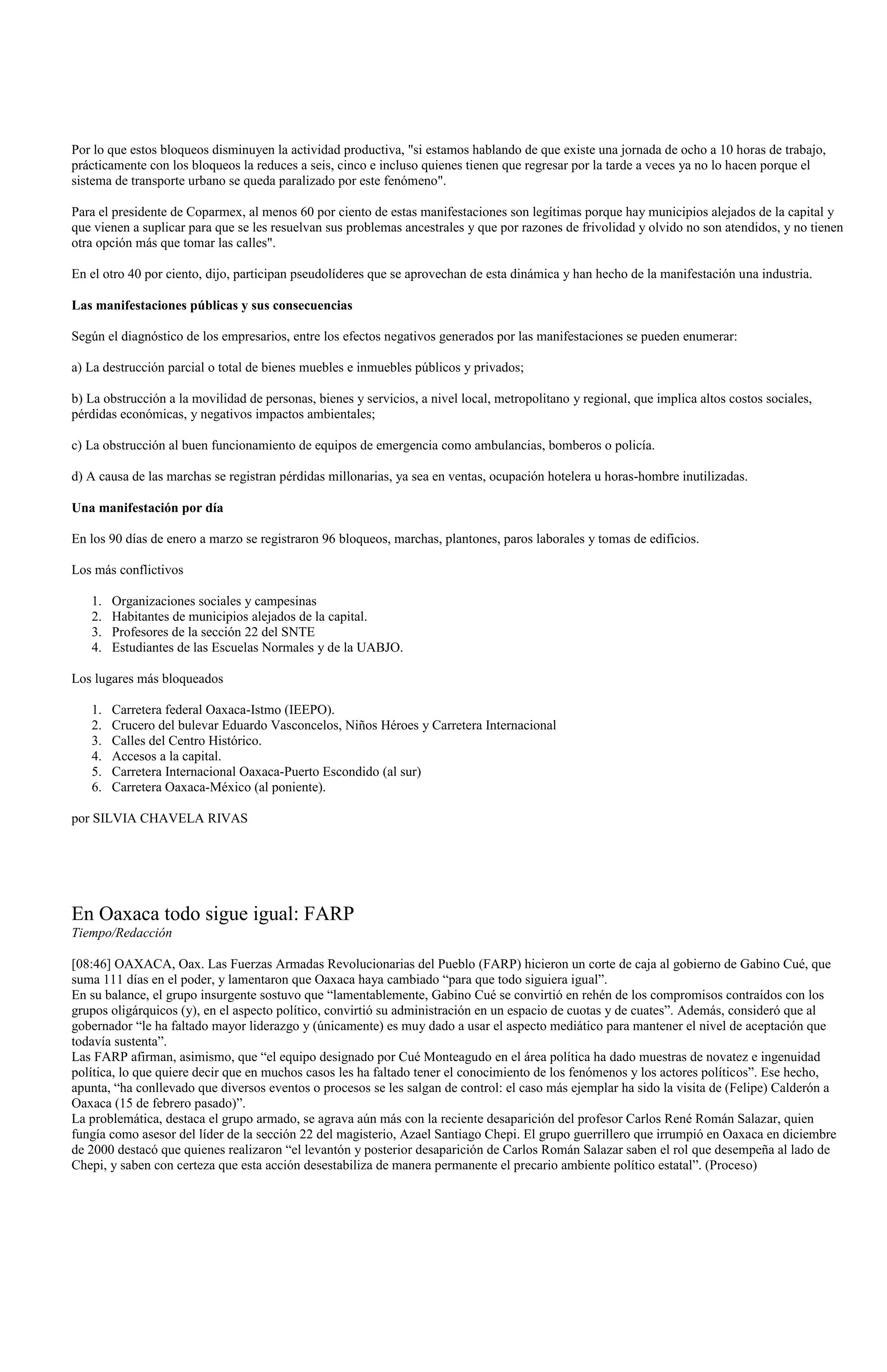 Por lo que estos bloqueos disminuyen la actividad productiva, "si estamos hablando de que existe una jornada de ocho a 10 horas de trabajo,
prácticamente con los bloqueos la reduces a seis, cinco e incluso quienes tienen que regresar por la tarde a veces ya no lo hacen porque el
sistema de transporte urbano se queda paralizado por este fenómeno".

Para el presidente de Coparmex, al menos 60 por ciento de estas manifestaciones son legítimas porque hay municipios alejados de la capital y
que vienen a suplicar para que se les resuelvan sus problemas ancestrales y que por razones de frivolidad y olvido no son atendidos, y no tienen
otra opción más que tomar las calles".

En el otro 40 por ciento, dijo, participan pseudolíderes que se aprovechan de esta dinámica y han hecho de la manifestación una industria.

Las manifestaciones públicas y sus consecuencias

Según el diagnóstico de los empresarios, entre los efectos negativos generados por las manifestaciones se pueden enumerar:

a) La destrucción parcial o total de bienes muebles e inmuebles públicos y privados;

b) La obstrucción a la movilidad de personas, bienes y servicios, a nivel local, metropolitano y regional, que implica altos costos sociales,
pérdidas económicas, y negativos impactos ambientales;

c) La obstrucción al buen funcionamiento de equipos de emergencia como ambulancias, bomberos o policía.

d) A causa de las marchas se registran pérdidas millonarias, ya sea en ventas, ocupación hotelera u horas-hombre inutilizadas.

Una manifestación por día

En los 90 días de enero a marzo se registraron 96 bloqueos, marchas, plantones, paros laborales y tomas de edificios.

Los más conflictivos

   1.   Organizaciones sociales y campesinas
   2.   Habitantes de municipios alejados de la capital.
   3.   Profesores de la sección 22 del SNTE
   4.   Estudiantes de las Escuelas Normales y de la UABJO.

Los lugares más bloqueados

   1.   Carretera federal Oaxaca-Istmo (IEEPO).
   2.   Crucero del bulevar Eduardo Vasconcelos, Niños Héroes y Carretera Internacional
   3.   Calles del Centro Histórico.
   4.   Accesos a la capital.
   5.   Carretera Internacional Oaxaca-Puerto Escondido (al sur)
   6.   Carretera Oaxaca-México (al poniente).

por SILVIA CHAVELA RIVAS




En Oaxaca todo sigue igual: FARP
Tiempo/Redacción

[08:46] OAXACA, Oax. Las Fuerzas Armadas Revolucionarias del Pueblo (FARP) hicieron un corte de caja al gobierno de Gabino Cué, que
suma 111 días en el poder, y lamentaron que Oaxaca haya cambiado “para que todo siguiera igual”.
En su balance, el grupo insurgente sostuvo que “lamentablemente, Gabino Cué se convirtió en rehén de los compromisos contraídos con los
grupos oligárquicos (y), en el aspecto político, convirtió su administración en un espacio de cuotas y de cuates”. Además, consideró que al
gobernador “le ha faltado mayor liderazgo y (únicamente) es muy dado a usar el aspecto mediático para mantener el nivel de aceptación que
todavía sustenta”.
Las FARP afirman, asimismo, que “el equipo designado por Cué Monteagudo en el área política ha dado muestras de novatez e ingenuidad
política, lo que quiere decir que en muchos casos les ha faltado tener el conocimiento de los fenómenos y los actores políticos”. Ese hecho,
apunta, “ha conllevado que diversos eventos o procesos se les salgan de control: el caso más ejemplar ha sido la visita de (Felipe) Calderón a
Oaxaca (15 de febrero pasado)”.
La problemática, destaca el grupo armado, se agrava aún más con la reciente desaparición del profesor Carlos René Román Salazar, quien
fungía como asesor del líder de la sección 22 del magisterio, Azael Santiago Chepi. El grupo guerrillero que irrumpió en Oaxaca en diciembre
de 2000 destacó que quienes realizaron “el levantón y posterior desaparición de Carlos Román Salazar saben el rol que desempeña al lado de
Chepi, y saben con certeza que esta acción desestabiliza de manera permanente el precario ambiente político estatal”. (Proceso)
 