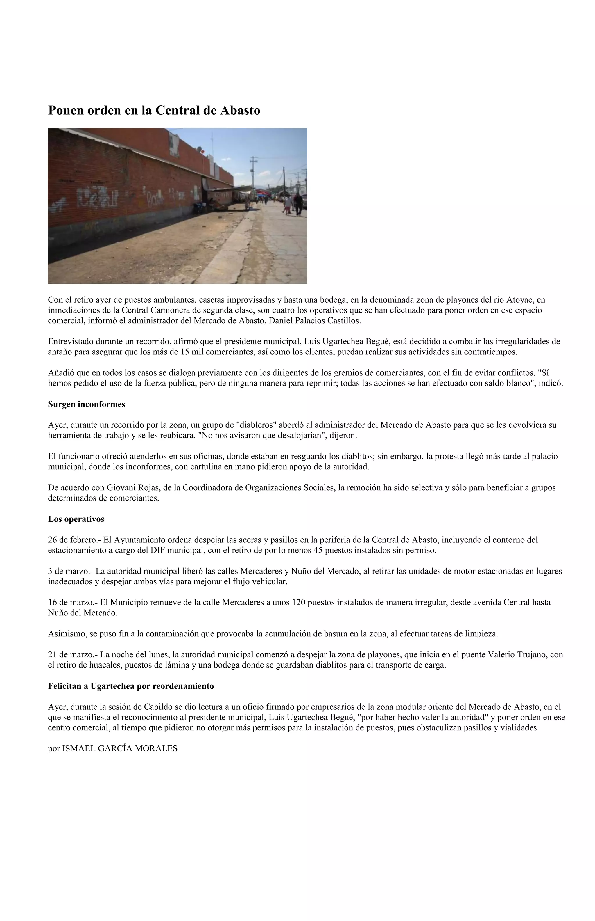 Ponen orden en la Central de Abasto




Con el retiro ayer de puestos ambulantes, casetas improvisadas y hasta una bodega, en la denominada zona de playones del río Atoyac, en
inmediaciones de la Central Camionera de segunda clase, son cuatro los operativos que se han efectuado para poner orden en ese espacio
comercial, informó el administrador del Mercado de Abasto, Daniel Palacios Castillos.

Entrevistado durante un recorrido, afirmó que el presidente municipal, Luis Ugartechea Begué, está decidido a combatir las irregularidades de
antaño para asegurar que los más de 15 mil comerciantes, así como los clientes, puedan realizar sus actividades sin contratiempos.

Añadió que en todos los casos se dialoga previamente con los dirigentes de los gremios de comerciantes, con el fin de evitar conflictos. "Sí
hemos pedido el uso de la fuerza pública, pero de ninguna manera para reprimir; todas las acciones se han efectuado con saldo blanco", indicó.

Surgen inconformes

Ayer, durante un recorrido por la zona, un grupo de "diableros" abordó al administrador del Mercado de Abasto para que se les devolviera su
herramienta de trabajo y se les reubicara. "No nos avisaron que desalojarían", dijeron.

El funcionario ofreció atenderlos en sus oficinas, donde estaban en resguardo los diablitos; sin embargo, la protesta llegó más tarde al palacio
municipal, donde los inconformes, con cartulina en mano pidieron apoyo de la autoridad.

De acuerdo con Giovani Rojas, de la Coordinadora de Organizaciones Sociales, la remoción ha sido selectiva y sólo para beneficiar a grupos
determinados de comerciantes.

Los operativos

26 de febrero.- El Ayuntamiento ordena despejar las aceras y pasillos en la periferia de la Central de Abasto, incluyendo el contorno del
estacionamiento a cargo del DIF municipal, con el retiro de por lo menos 45 puestos instalados sin permiso.

3 de marzo.- La autoridad municipal liberó las calles Mercaderes y Nuño del Mercado, al retirar las unidades de motor estacionadas en lugares
inadecuados y despejar ambas vías para mejorar el flujo vehicular.

16 de marzo.- El Municipio remueve de la calle Mercaderes a unos 120 puestos instalados de manera irregular, desde avenida Central hasta
Nuño del Mercado.

Asimismo, se puso fin a la contaminación que provocaba la acumulación de basura en la zona, al efectuar tareas de limpieza.

21 de marzo.- La noche del lunes, la autoridad municipal comenzó a despejar la zona de playones, que inicia en el puente Valerio Trujano, con
el retiro de huacales, puestos de lámina y una bodega donde se guardaban diablitos para el transporte de carga.

Felicitan a Ugartechea por reordenamiento

Ayer, durante la sesión de Cabildo se dio lectura a un oficio firmado por empresarios de la zona modular oriente del Mercado de Abasto, en el
que se manifiesta el reconocimiento al presidente municipal, Luis Ugartechea Begué, "por haber hecho valer la autoridad" y poner orden en ese
centro comercial, al tiempo que pidieron no otorgar más permisos para la instalación de puestos, pues obstaculizan pasillos y vialidades.

por ISMAEL GARCÍA MORALES
 