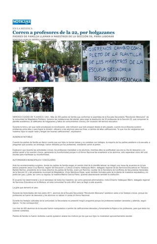 EN LA MIXTECA

Corren a profesores de la 22, por holgazanes
PADRES DE FAMILIA LLAMAN A MAESTROS DE LA SECCIÓN 59, PARA LABORAR
SIMITRIO ROBLES IBÁÑEZ/CORRESPONSAL




HEROICA CIUDAD DE TLAXIACO, OAX.- Más de 200 padres de familia que conforman la asamblea de la Escuela Secundaria "Revolución Mexicana", de
la comunidad de Magdalena Peñasco, tomaron las instalaciones del plantel, para exigir la destitución de 24 profesores de la Sección 22, que componen la
plantilla académica, al calificarlos de holgazanes y faltos de conocimientos cívicos y sin vocación del servicio educativo.

Durante la toma y sin que nadie encabezara la movilización, sólo indicaron que todo empezó desde el año pasado, cuando los profesores tuvieron
problemas entre ellos y para lograr la división, utilizaron a los alumnos para sus fines, a cambio de altas calificaciones, "lo que nos dio vergüenza que
nuestros hijos no sepan nada y tengan tan buenas calificaciones", expresaron.

AUSENCIA NOTABLE

Cuando los padres de familia se dieron cuenta que sus hijos no tenían tareas y no contaban con trabajos, la mayoría de los padres asistieron a la escuela, a
preguntar qué sucedía; sin embargo, fueron retirados por los profesores, mandando cerrar el portón.

Explicaron que durante las actividades cívicas, los profesores mandaban a los alumnos, mientras ellos se justificaban que era su día de descanso y no
podían asistir a los eventos cívicos, generando la inconformidad porque ni el Himno Nacional les enseñaron a los alumnos, sólo esperaban inicio del ciclo
escolar para manifestar su inconformidad.

AUTORIDADES MUNICIPALES Y ESCOLARES

Ante los acontecimientos surgidos, donde los padres de familia exigen el cambio total de la plantilla laboral, se integró una mesa de acuerdos en la que
estuvo presente Jesús Cruz Barrios, regidor de Educación y Cultura; Erasmo Velásquez Marín, delegado regional de los Servicios Educativos en Tlaxiaco;
Bartolo Barrios, presidente de la mesa directiva de padres de familia; José Luis Ramírez, auxiliar de la Secretaría de Conflictos de Secundarias Generales
de la Sección 22 y del presidente municipal de Magdalena, Víctor Mendoza Rojas, quien también formaba parte de la planta de maestros expulsados y no
podía ser juez y parte, así como su esposa, la maestra Marina García Pérez, quienes abandonarán también la institución.

El acuerdo fue determinante y es el reemplazo de todos los maestros, así como personal administrativo, indicó Erasmo Velásquez Marín, delegado regional
de Servicios Educativos en la Mixteca; en esta comunidad ha sido difícil, pero se llegó a este acuerdo.

La gota que derramó el vaso

Durante las festividades del mes patrio 2011, alumnos de la Escuela Secundaria "Revolución Mexicana" asistieron solos a los festejos cívicos, porque los
profesores se fueron de descanso y los alumnos no sabían ni cantar el Himno Nacional.

Durante los festejos culturales de la comunidad, la Secundaria no presentó ningún programa porque los profesores estaban cansados y además, según
dijeron, "no les correspondía".

Los más de 400 alumnos de la escuela fueron manipulados a cambio de calificaciones elevadas y fomentarles la flojera a los profesores, para que éstos los
tuvieran contentos.

Padres de familia no fueron recibidos cuando quisieron aclarar los motivos por los que sus hijos no mostraban aprovechamiento escolar.
 