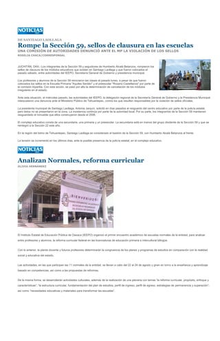 DE SANTIAGO LAOLLAGA

Rompe la Sección 59, sellos de clausura en las escuelas
UNA COMISIÓN DE AUTORIDADES DENUNCIÓ ANTE EL MP LA VIOLACIÓN DE LOS SELLOS
ROSELIA CHACA/CORRESPONSAL



JUCHITÁN, OAX.- Los integrantes de la Sección 59 y seguidores de Humberto Alcalá Betanzos, rompieron los
sellos de clausura de los módulos educativos que existen en Santiago Laollaga y que fueron colocados el
pasado sábado, entre autoridades del IEEPO, Secretaría General de Gobierno y presidencia municipal.

Los profesores y alumnos de la Sección 59 reiniciaron las clases el pasado lunes, a pesar de que fueron
colocados los sellos en la Escuela Primaria "Aquiles Serdán" y el preescolar "Rosario Castellanos" por parte de
la comisión tripartita. Con esta acción, se pasó por alto la determinación de cancelación de los módulos
irregulares en el estado.

Ante esta situación, el miércoles pasado, las autoridades del IEEPO, la delegación regional de la Secretaría General de Gobierno y la Presidencia Municipal
interpusieron una denuncia ante el Ministerio Público de Tehuantepec, contra los que resulten responsables por la violación de sellos oficiales.

La presidenta municipal de Santiago Laollaga, Antonia Jarquín, solicitó en días pasados el resguardo del centro educativo por parte de la policía estatal,
pero éstos no se presentaron en la zona. La insistencia continúa por parte de la autoridad local. Por su parte, los integrantes de la Sección 59 mantienen
resguardado el inmueble que ellos construyeron desde el 2006.

El complejo educativo consta de una secundaria, una primaria y un preescolar. La secundaria está en manos del grupo disidente de la Sección 59 y que se
reintegró a la Sección 22 este año.

En la región del Istmo de Tehuantepec, Santiago Laollaga es considerado el bastión de la Sección 59, con Humberto Alcalá Betanzos al frente.

La tensión se incrementó en los últimos días, ante la posible presencia de la policía estatal, en el complejo educativo.




Analizan Normales, reforma curricular
OLIVIA HERNÁNDEZ




El Instituto Estatal de Educación Pública de Oaxaca (IEEPO) organizó el primer encuentro académico de escuelas normales de la entidad, para analizar
entre profesores y alumnos, la reforma curricular federal en las licenciaturas de educación primaria e intercultural bilingüe.


Con lo anterior, la planta docente y futuros profesores determinarán la congruencia de los planes y programas de estudios en comparación con la realidad
social y educativa del estado.


Las actividades, en las que participan las 11 normales de la entidad, se llevan a cabo del 22 al 24 de agosto y giran en torno a la enseñanza y aprendizaje
basado en competencias, así como a las propuestas de reformas.


De la misma forma, se desarrollarán actividades culturales, además de la realización de una plenaria con temas “la reforma curricular, propósito, enfoque y
características”; “la estructura curricular, fundamentación del plan de estudios, perfil de ingreso, perfil de egreso, estrategias de permanencia y superación”;
así como “necesidades educativas y materiales para transformar las escuelas”.
 