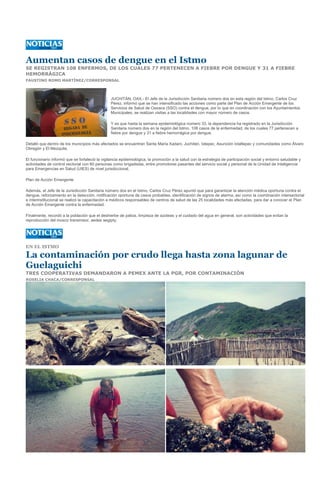 Aumentan casos de dengue en el Istmo
SE REGISTRAN 108 ENFERMOS, DE LOS CUALES 77 PERTENECEN A FIEBRE POR DENGUE Y 31 A FIEBRE
HEMORRÁGICA
FAUSTINO ROMO MARTÍNEZ/CORRESPONSAL




                                                JUCHITÁN, OAX.- El Jefe de la Jurisdicción Sanitaria número dos en esta región del Istmo, Carlos Cruz
                                                Pérez, informó que se han intensificado las acciones como parte del Plan de Acción Emergente de los
                                                Servicios de Salud de Oaxaca (SSO) contra el dengue, por lo que en coordinación con los Ayuntamientos
                                                Municipales, se realizan visitas a las localidades con mayor número de casos.

                                                Y es que hasta la semana epidemiológica número 33, la dependencia ha registrado en la Jurisdicción
                                                Sanitaria número dos en la región del Istmo, 108 casos de la enfermedad, de los cuales 77 pertenecen a
                                                fiebre por dengue y 31 a fiebre hemorrágica por dengue.

Detalló que dentro de los municipios más afectados se encuentran Santa María Xadani, Juchitán, Ixtepec, Asunción Ixtaltepec y comunidades como Álvaro
Obregón y El Mezquite.

El funcionario informó que se fortaleció la vigilancia epidemiológica, la promoción a la salud con la estrategia de participación social y entorno saludable y
actividades de control vectorial con 60 personas como brigadistas, entre promotores pasantes del servicio social y personal de la Unidad de Inteligencia
para Emergencias en Salud (UIES) de nivel jurisdiccional.

Plan de Acción Emergente

Además, el Jefe de la Jurisdicción Sanitaria número dos en el Istmo, Carlos Cruz Pérez apuntó que para garantizar la atención médica oportuna contra el
dengue, reforzamiento en la detección, notificación oportuna de casos probables, identificación de signos de alarma, así como la coordinación intersectorial
e interinstitucional se realizó la capacitación a médicos responsables de centros de salud de las 25 localidades más afectadas, para dar a conocer el Plan
de Acción Emergente contra la enfermedad.

Finalmente, recordó a la población que el deshierbe de patios, limpieza de azoteas y el cuidado del agua en general, son actividades que evitan la
reproducción del mosco transmisor, aedes aegipty.




EN EL ISTMO

La contaminación por crudo llega hasta zona lagunar de
Guelaguichi
TRES COOPERATIVAS DEMANDARON A PEMEX ANTE LA PGR, POR CONTAMINACIÓN
ROSELIA CHACA/CORRESPONSAL
 