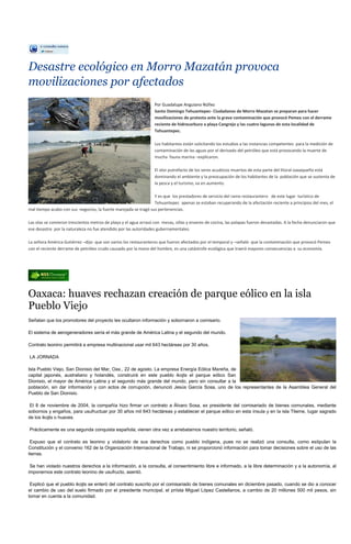 Desastre ecológico en Morro Mazatán provoca
movilizaciones por afectados
                                                                  Por Guadalupe Anguiano Núñez
                                                                  Santo Domingo Tehuantepec- Ciudadanos de Morro Mazatan se preparan para hacer
                                                                  movilizaciones de protesta ante la grave contaminación que provocó Pemex con el derrame
                                                                  reciente de hidrocarburo a playa Cangrejo y las cuatro lagunas de esta localidad de
                                                                  Tehuantepec.

                                                                  Los habitantes están solicitando los estudios a las instancias competentes para la medición de
                                                                  contaminación de las aguas por el derivado del petróleo que está provocando la muerte de
                                                                  mucha fauna marina –explicaron.

                                                                  El olor putrefacto de los seres acuáticos muertos de esta parte del litoral oaxaqueño está
                                                                  dominando el ambiente y la preocupación de los habitantes de la población que se sustenta de
                                                                  la pesca y el turismo, va en aumento.

                                                                 Y es que los prestadores de servicio del ramo restaurantero de este lugar turístico de
                                                                 Tehuantepec apenas se estaban recuperando de la afectación reciente a principios del mes, el
mal tiempo acabo con sus negocios, la fuerte marejada se tragó sus pertenencias.

Las olas se comieron trescientos metros de playa y el agua arrasó con mesas, sillas y enseres de cocina, las palapas fueron devastadas. A la fecha denunciaron que
ese desastre por la naturaleza no fue atendido por las autoridades gubernamentales.

La señora América Gutiérrez –dijo- que son varios los restauranteros que fueron afectados por el temporal y –señaló- que la contaminación que provocó Pemex
con el reciente derrame de petróleo crudo causado por la mano del hombre, es una catástrofe ecológica que traerá mayores consecuencias a su economía.




Oaxaca: huaves rechazan creación de parque eólico en la isla
Pueblo Viejo
Señalan que los promotores del proyecto les ocultaron información y sobornaron a comisario.

El sistema de aerogeneradores sería el más grande de América Latina y el segundo del mundo.

Contrato leonino permitirá a empresa multinacional usar mil 643 hectáreas por 30 años.

LA JORNADA

Isla Pueblo Viejo, San Dionisio del Mar, Oax., 22 de agosto. La empresa Energía Eólica Mareña, de
capital japonés, australiano y holandés, construirá en este pueblo ikojts el parque eólico San
Dionisio, el mayor de América Latina y el segundo más grande del mundo, pero sin consultar a la
población, sin dar información y con actos de corrupción, denunció Jesús García Sosa, uno de los representantes de la Asamblea General del
Pueblo de San Dionisio.

 El 8 de noviembre de 2004, la compañía hizo firmar un contrato a Álvaro Sosa, ex presidente del comisariado de bienes comunales, mediante
sobornos y engaños, para usufructuar por 30 años mil 643 hectáreas y establecer el parque eólico en esta ínsula y en la isla Tileme, lugar sagrado
de los ikojts o huaves.

Prácticamente es una segunda conquista española; vienen otra vez a arrebatarnos nuestro territorio, señaló.

 Expuso que el contrato es leonino y violatorio de sus derechos como pueblo indígena, pues no se realizó una consulta, como estipulan la
Constitución y el convenio 162 de la Organización Internacional de Trabajo, ni se proporcionó información para tomar decisiones sobre el uso de las
tierras.

 Se han violado nuestros derechos a la información, a la consulta, al consentimiento libre e informado, a la libre determinación y a la autonomía, al
imponernos este contrato leonino de usufructo, asentó.

 Explicó que el pueblo ikojts se enteró del contrato suscrito por el comisariado de bienes comunales en diciembre pasado, cuando se dio a conocer
el cambio de uso del suelo firmado por el presidente municipal, el priísta Miguel López Castellanos, a cambio de 20 millones 500 mil pesos, sin
tomar en cuenta a la comunidad.
 