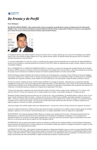 De Frente y de Perfil
Oscar Rodríguez

DE DESESTABILIZADORES.. Qué cuando arribó a tierras oaxaqueñas el pasado fin de semana el Subsecretario de Gobernación
Obdulio Ávila y el Secretario de la Defensa Nacional Guillermo Galván Galván, el gobernador Gabino Cué expreso su preocupación
por la mano de actores externos que buscan trastocar la paz social de Oaxaca.




El mandatario advirtió notar células rebeldes lo mismo en la Sierra Norte y la triqui, además que en la zona de los Chimalapas, pero también
reporto sobre el movimiento de grupos ligados con el viejo régimen quienes operan con guardias blancas para generar actos de criminales y
atentados para generar el caos en Oaxaca.

Y vaya que el gobernador no se equivocó porque es evidente que hay mentes siniestras planeando nuevas condiciones de ingobernabilidad en
Oaxaca con los atentados en contra de profesores de la Sección 22 del SNTE, líderes de organizaciones sociales y hechos violentos en diversas
comunidades indígenas.

DE LA COMISIÓN DE LA VERDAD E INDEMIZACIONES..Ex activistas y ex presos de la desaparecida Asamblea Popular de los Pueblos
de Oaxaca (APPO), acusaron al Consejero Jurídico de la gubernatura Víctor Hugo Alejo Torres de alterar y desvirtuar la propuesta de iniciativa
de ley para crear la Comisión de la Verdad con relación a los hechos reportados durante la revuelta social del 2006.

Porfirio Domínguez Jiménez Presidente del Comité de Familiares de los Desaparecidos, Asesinados y Presos Políticos de Oaxaca (Cofadapo),
acusó que la comisión de la verdad no tiene los alcances que requerimos para acabar con la impunidad y llegar a la detención de los verdaderos
responsables de la represión cometida y menos cuando se le hizo modificación a una clausula para atender los daños cometidos a terceros.

El activista cuestionó también que hayan existido manejos indebidos en la entrega de presuntas indemnizaciones y reparaciones del daño
otorgadas por un juez local. Una vez que aceptó que por intereses personales de fasos defensores y acusó a Isaac Torres Carmona Presidente de
Liga Mexicana de Defensa de los Derechos Humanos (Limedh) se desistió de la demanda civil presentada contra el gobierno del estado por las
violaciones a los derechos humanos cometidos en el régimen del ex gobernador Ulises Ruiz.

“Creemos que negociaron o plantearon mal un procedimiento jurídico del cual se termino otorgar ayudas simbólicas de 175 mil pesos para
cada una de las 86 víctimas de la represión, ello en común acuerdo con el estado, lo que implico un pago de 15 millones de pesos.

Domínguez Jiménez lamentó que haya que gente que use la justicia solo como una plataforma, un trampolín político y signo de pesos. En ese
mismo sentido Trinidad San Pablo Cervantes, – hermana del activista de la APPO Lorenzo SanPablo, ajusticiado el pasado 22 de agosto del
2006-, recriminó el manejo turbio que han realizado diversas organizaciones de la tragedia de las víctimas de ataques a los derechos humanos
cometidos tras la revuelta social ocurrida. “solo estuvieron a nuestro lado cuando sacaron provecho electoral y económico, después que ya
lograron negociar y colocarse en el poder nos abandonaron”.

Aclaró que tampoco han recibido ningún centavo por indemnizaciones, “ por qué esta se dieron solo para silenciar las exigencias de justicia”.

Urgió que si habrá Comisión de la Verdad en Oaxaca para aclarar los hechos acontecidos tras el conflicto social se nombre agente de conocido
prestigio y reputación a nivel nacional e internacional para que no se solapen impunidades a favor de ningún de los responsables.

DE REGISTROS.. Este miércoles Benjamín Robles Montoya se registró como senador por Oaxaca ante la Secretaría General de Servicios
Parlamentarios y la Secretaría General de Servicios Administrativos del Senado de la República, el legislador va con la bendición del
gobernador Gabino Cué, con quien se reunió apenas el pasado lunes, y dicen que suena muy fuerte para ocupar la vicepresidencia de la mesa
directiva, en este primer año de ejercicio legal de la LXII Legislatura Federal.

DE PROTESTAS. Que un grupo de pescadores amenaza con sabotear la celebración de la audiencia pública en Santo Domingo Tehuantepec,
luego del derrame de petróleo crudo y la nulas respuestas de las autoridades estatales para atender la contingencia ambiental y castigar con todo
el peso de la ley a los responsables del ecocidio.

LAS PREGUNTAS DEL DIA.. ¿Qué empieza la disputa de espacios en delegaciones federales, que ya se siente con cargo desde Héctor Pablo
Ramírez Puga Leyva, hasta Heliódoro Díaz Escarraga y Elpidio Cocha, además de la perdedora Sofía Castro y el saltinbanquín Manuel García
Corpus y Juan Díaz Pimientel?. ¿Qué la llegada de muchos de estos priistas a estas dependencia aterra los empleados y los diferentes sectores
porque son personajes que están acostumbrados al saqueo de fondos para enriquecer su peculio personal?.
 