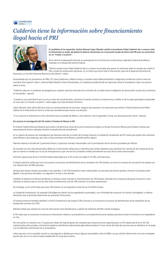 Calderón tiene la información sobre financiamiento
ilegal hacia el PRI
                                         El candidato de las izquierdas, Andrés Manuel López Obrador solicitó al presidente Felipe Calderón dar a conocer toda
                                         la información en poder del gobierno federal relacionada con el presunto lavado de dinero del PRI para no convertirse
                                         en un "traidor a la patria".

                                         Así lo afirmó el tabasqueño durante su participación en el Festival por la democracia, dignidad y libertad de México
                                         realizado en el Zócalo del Distrito Federal.

                                       "Mucho ayudaría que Felipe Calderón diera a conocer las pruebas que posee, en particular sobre el manejo que utilizó el
                                       PRI a través de instituciones bancarias. Es un hecho que tiene toda la información, pues de él depende Secretaría de
Hacienda y la Comisión Nacional Bancaria y de Valores", indicó.

Acompañado por los presidentes de PRD y PT, Jesús Zambrano y Alberto Anaya, el senador electo Manuel Bartlett e integrantes de Morena Cultura como los
escritores Paco Ignacio Taibo II, Fabrizio Mejía Madrid y Elena Poniatowska, el candidato presidencial de las izquierdas llamó al mandatario a fijar una postura
sobre el tema.

"Calderón sabe por su profesión de abogado que cualquier persona enterada de la comisión de un delito tiene la obligación de denunciarlo so pena de convertirse
en encubridor", apuntó.

"Cuando es una autoridad la que incurre en actos de encubrimiento, contrarios al interés nacional y la democracia, el delito es de la mayor gravedad, equiparable
en este caso a la traición a la patria", indicó según una nota del diario 24 Horas.

López Obrador evitó salirse del tema ante los cuestionamientos de la prensa. Aseguró que esperará a la resolución que emita el Tribunal Electoral del Poder
Judicial de la Federación en torno a la elección presidencial para tomar una decisión.

"Si se consuma la imposición es más sufrimiento para el pueblo de México, más violencia, más inseguridad. Ya hay una descomposición social", expresó.

Sin avances la investigación del IFE esobre el fondeo de Monex al PRI

El Instituto Federal Electoral detectó que existen transferencias financieras entre empresas privadas y el Grupo Financiero Monex para fondear tarjetas que
presuntamente fueron utilizadas durante la pasada elección presidencial.

En su reporte de avances de investigación que discutirá este día en sesión del Consejo General, la Unidad de Fiscalización del IFE revela que existen dos contratos
entre Monex y dos empresas, pero que no hay contratos entre Monex y partido político alguno.

Además reporta el estudio de 11 personas físicas y 5 personas morales relacionadas con la contratación de los servicios prestados por Monex.

De acuerdo con una nota del periódico Reforma, el documento señala que se identificó que existen depósitos que provienen de cuentas de dos empresas de las
que se reservó el nombre por la Ley de Transparencia y que una tercera compañía recibió previamente recursos de las antes mencionadas.

Asimismo apunta que de las 9 mil 924 tarjetas detectadas por el IFE se han vinculado 3 mil 206 a 103 personas.

El órgano electoral señala que aún se encuentra en proceso de identificación de los tenedores de 750 tarjetas, así como en proceso de vinculación de tarjetas con
una relación de 4 mil 981 personas.

Destacó que existen tarjetas vinculadas a tres partidos, 2 mil 578 monederos están relacionados con personas del primer partido, mientras 14 tarjetas están
ligadas a una persona vinculada a un segundo y 14 más a otro partido.

También se detectó una factura de Monex en donde se hace mención al mantenimiento de 750 tarjetas, derivado de la respuesta del grupo financiero a esta
solicitud, se observa que en una de ellas hubo transferencias y de las 749 restantes no existen operaciones.

Sin embargo, se ha confirmado que estas 750 tarjetas no corresponden al lote de las 9 mil 924 iniciales.

La Unidad de Fiscalización, ha realizado 418 diligencias dentro de los expedientes acumulados, con la finalidad de esclarecer los hechos investigados, y obtener
elementos que le permitan determinar las presuntas infracciones.

El Instituto Electoral también identificó a mil 911 beneficiarios de tarjetas CTM y Soriana y se encuentra en proceso de identificación de los tenedores de las
tarjetas del contrato con CTM.

Además señala que realizará el cruce de información entre beneficiarios y padrón de militantes del PRI y Verde Ecologista.

El IFE indica que se encuentra en proceso la información relativa a la procedencia y correspondencia de las tarjetas que obran hasta el momento en el expediente
en cita.

Por otra parte, en relación a las 17 quejas por rebase de tope de gastos de campaña que incluye anuncios espectaculares, el IFE señaló que de los 4 mil 129
espectaculares denunciados, únicamente pudieron identificarse plenamente (georreferenciados) el 2 por ciento del total de anuncios que se señalaron en la queja
y se ha obtenido confirmación de 2 proveedores.

Indica que aún no le es posible concluir la investigación y detalla que incluso algunas autoridades como la CNBV a la que solicitó información no la han entregado
puesto que aún no se vence el plazo establecido en la ley para hacerlo.
 