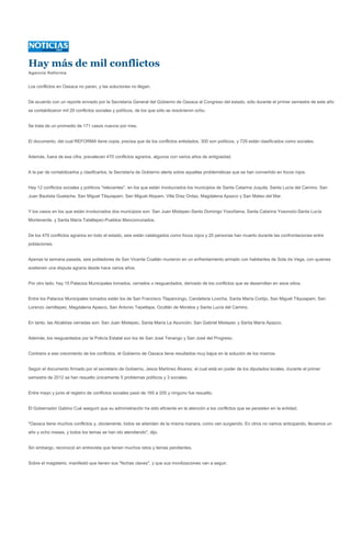 Hay más de mil conflictos
Agencia Reforma


Los conflictos en Oaxaca no paran, y las soluciones no llegan.


De acuerdo con un reporte enviado por la Secretaría General del Gobierno de Oaxaca al Congreso del estado, sólo durante el primer semestre de este año
se contabilizaron mil 29 conflictos sociales y políticos, de los que sólo se resolvieron ocho.


Se trata de un promedio de 171 casos nuevos por mes.


El documento, del cual REFORMA tiene copia, precisa que de los conflictos enlistados, 300 son políticos, y 729 están clasificados como sociales.


Además, fuera de esa cifra, prevalecen 470 conflictos agrarios, algunos con varios años de antigüedad.


A la par de contabilizarlos y clasificarlos, la Secretaría de Gobierno alerta sobre aquellas problemáticas que se han convertido en focos rojos.


Hay 12 conflictos sociales y políticos "relevantes", en los que están involucrados los municipios de Santa Catarina Juquila, Santa Lucía del Camino, San
Juan Bautista Guelache, San Miguel Tilquiapam, San Miguel Alopam, Villa Díaz Ordaz, Magdalena Apazco y San Mateo del Mar.


Y los casos en los que están involucrados dos municipios son: San Juan Mixtepec-Santo Domingo Yosoñama, Santa Catarina Yosonotú-Santa Lucía
Monteverde, y Santa María Tataltepec-Pueblos Mancomunados.


De los 470 conflictos agrarios en todo el estado, seis están catalogados como focos rojos y 20 personas han muerto durante las confrontaciones entre
poblaciones.


Apenas la semana pasada, seis pobladores de San Vicente Coatlán murieron en un enfrentamiento armado con habitantes de Sola de Vega, con quienes
sostienen una disputa agraria desde hace varios años.


Por otro lado, hay 15 Palacios Municipales tomados, cerrados o resguardados, derivado de los conflictos que se desarrollan en esos sitios.


Entre los Palacios Municipales tomados están los de San Francisco Tlapancingo, Candelaria Loxicha, Santa María Cortijo, San Miguel Tilquiapam, San
Lorenzo Jamiltepec, Magdalena Apasco, San Antonio Tepetlapa, Ocotlán de Morelos y Santa Lucía del Camino.


En tanto, las Alcaldías cerradas son: San Juan Mixtepec, Santa María La Asunción, San Gabriel Mixtepec y Santa María Apazco.


Además, los resguardados por la Policía Estatal son los de San José Tenango y San José del Progreso.


Contrario a ese crecimiento de los conflictos, el Gobierno de Oaxaca tiene resultados muy bajos en la solución de los mismos.


Según el documento firmado por el secretario de Gobierno, Jesús Martínez Álvarez, el cual está en poder de los diputados locales, durante el primer
semestre de 2012 se han resuelto únicamente 5 problemas políticos y 3 sociales.


Entre mayo y junio el registro de conflictos sociales pasó de 165 a 200 y ninguno fue resuelto.


El Gobernador Gabino Cué aseguró que su administración ha sido eficiente en la atención a los conflictos que se persisten en la entidad.


"Oaxaca tiene muchos conflictos y, obviamente, todos se atienden de la misma manera, como van surgiendo. En otros no vamos anticipando, llevamos un
año y ocho meses, y todos los temas se han ido atendiendo", dijo.


Sin embargo, reconoció en entrevista que tienen muchos retos y temas pendientes.


Sobre el magisterio, manifestó que tienen sus "fechas claves", y que sus movilizaciones van a seguir.
 