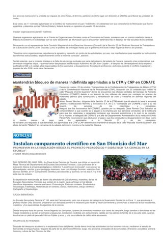 Los jóvenes mantuvieron la protesta por espacio de cinco horas, al término, partieron de dicho lugar con dirección al CRENO para liberar las unidades de
motor.

Este lunes, las 11 normales aglutinadas en la CENEO se mantuvieron en paro "indefinido", en solidaridad con sus compañeros de Michoacán que fueron
agredidos y detenidos por las Policías Estatal y federal durante un operativo el pasado 15 de octubre.

Instalan organizaciones plantón indefinido

Diversos organismos aglutinados en el Frente de Organizaciones Sociales contra el Terrorismo de Estado, instalaron ayer un plantón indefinido frente al
Palacio de Gobierno en solidaridad con los ocho estudiantes de Michoacán que se encuentran detenidos tras el desalojo de tres escuelas de esa entidad.

De acuerdo con el representante de la Comisión Magisterial de los Derechos Humanos (Comadh) de la Sección 22 del Sindicato Nacional de Trabajadores
de la Educación (SNTE), Eliel González Luna, la protesta se prolongará hasta que el gobierno de Fausto Vallejo Figueroa libere a los jóvenes.

"Nosotros como organizaciones, repudiamos la agresión y represión en contra de los estudiantes, por eso, nos manifestamos para respaldar su lucha contra
las reformas estructurales y específicamente contra la reforma curricular", aseveró.

Señaló además, que la protesta obedece a la falta de soluciones puntuales por parte del gobierno del estado de Oaxaca, respecto a las problemáticas que
atraviesan indígenas triquis, --quienes fueron desplazados del Municipio Autónomo de San Juan Copala--, el despido de 24 trabajadores de la empresa
purificadora H20 y el castigo a los responsables de los asesinatos y desapariciones forzadas de profesores y activistas durante el conflicto magisterial y
popular del año 2006, entre otras demandas.




Mantendrán bloqueo de manera indefinida agremiados a la CTM y CNP en CONAFE
                                                    Oaxaca de Juárez, 22 de octubre. Transportistas de la Confederación de Trabajadores de México (CTM)
                                                    y de la Confederación Nacional de la Productividad (CNP), bloquean con 20 unidades tipo "volteo" la
                                                    calle "Plazuela Vicente Guerrero" donde se encuentran las oficinas centrales del Consejo de Fomento
                                                    Educativo (CONAFE) debido a un adeudo de dos millones de pesos por concepto de acarreo de
                                                    materiales pétreos para construcción y rehabilitación de aulas y sanitarios en distintas regiones del
                                                    estado.
                                                    Alvaro Reyes Sánchez, dirigente de la Sección 27 de la CTM detalló que el adeudo lo tiene la empresa
                                                    "Diseño y Edificaciones Ramírez y Asociados S.A. de C.V." contratada por CONAFE y que a su vez
                                                    requirió        los        servicios       de        los       cetemistas        y           cenepistas.
                                                    Aseguró que los funcionarios del CONAFE, guiados por su delegado César Romeo Cruz Salvador se
                                                    comprometieron a que cuando se le pagara a la empresa por sus servicios concluidos, se le notificaría
                                                    para que los cetemistas y cenepistas recibieran sus recursos económicos y lo cual no se cumplió.
                                                    En la reunión, el delegado del CONAFE y el jefe del Departamento Administrativo de la institución Emilio
                                                    Pérez Peña reconocieron que efectuaron el pago y que los constructores desaparecieron sin dejar rastro
ni      mucho        menos       el     pago       para       los     agremiados        a   la      Sección     27      y      de     los        cenepistas.
Al no haber una respuesta a sus demandas, los agremiados a la CTM y CNP determinaron mantener el bloqueo de la calle "Plazuela Vicente Guerrero" a la
altura del jardín "Madero" en cercanías de la calzada del mismo nombre en la ciudad de Oaxaca.




Instalan campamento científico en San Dionisio del Mar
PROMUEVEN EN LA EDUCACIÓN BÁSICA EL PROYECTO PEDAGÓGICO Y DIDÁCTICO "LA CIENCIA EN LA
ESCUELA"
VÍCTOR TERÁN/COLABORADOR



SAN DIONISIO DEL MAR, OAX. -La Casa de las Ciencias de Oaxaca, que dirige un equipo de
Mesa Técnica del Departamento de Escuelas Secundarias Técnicas, y que promueve en la
educación básica el proyecto pedagógico y didáctico "La ciencia en la escuela", cuyo asesor es
el investigador, escritor y gran pedagogo mexicano, Juan Luis Hidalgo Guzmán, realizó en San
Dionisio del Mar, el 18° Campamento científico para docentes y alumnos, en los días 4, 5 y 6 de
este mes de octubre.

En la población mencionada, se dieron cita alrededor de 200 alumnos y maestros, de las 45
Escuelas Secundarias Técnicas que existen en la región, para participar en los talleres
científicos dispuestos, mismos que fueron: Entomología, Física en contexto, Etnobotánica,
Arqueología, Edafología, Matemáticas en contexto, Danza, Astronomía, Dibujo científico,
Cartografía y Espeleología.

CÁLIDA BIENVENIDA

La Escuela Secundaria Técnica Nº 188, sede del Campamento, junto con el equipo de trabajo de la Supervisión Escolar de la Zona 11, que encabeza el
profesor Rubén Ortiz Sánchez, prepararon con denodado esmero lo necesario para recibir y hacer conveniente y provechosa la estancia de los estudiantes,
maestros, y los especialistas divulgadores de la ciencia.

Desde temprana hora del jueves, fueron llegando los campistas, quienes de inmediato instalaron sus casas de campaña, luego pasaban a inscribirse en las
mesas receptoras y se iban al comedor a desayunar, donde eran recibidos con extraordinaria calidez por los padres de familia de la escuela sede, quienes
les ofrecían un plato de pescado frito con frijoles y arroz, y una taza caliente de café o atole azucarado.

INICIAN LAS ACTIVIDADES

Después del desayuno acudieron a la explanada cívica del plantel, donde dieron inicio las actividades con los honores cívicos y recibieron el saludo de
bienvenida en lengua huave y español de parte de los alumnos anfitriones; luego, dos ancianos principales de la comunidad, ofrecieron una plática sobre la
historia y cultura de San Dionisio del Mar.
 
