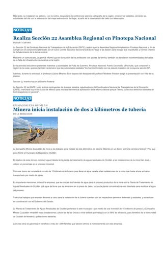 Más tarde, se instalaron los talleres, y en la noche, después de la conferencia sobre la cartografía de la región, vinieron los bailables, cerrando las
actividades del día con la elaboración del mapa astronómico del lugar, a partir de la observación del cielo con telescopios.




Realiza Sección 22 Asamblea Regional en Pinotepa Nacional
HUGUET CUEVAS

La Sección 22 del Sindicato Nacional de Trabajadores de la Educación (SNTE), realizó ayer la Asamblea Regional Ampliada en Pinotepa Nacional, a fin de
cumplir con el compromiso planteado por el nuevo Comité Ejecutivo Seccional (CES) de "bajar a las bases" para recoger sus inquietudes y normar criterios
de fortalecimiento de la lucha sindical.

Mediante un comunicado, la gremial informó que en la reunión de los profesores con padres de familia, también se atendieron inconformidades derivadas
de la falta de infraestructura educativa en la región.

En la actividad estuvieron presentes maestros y autoridades de Putla de Guerrero, Pinotepa Nacional, Puerto Escondido y Pochutla, que componen la
región de la costa, quienes también reclamaron que las autoridades estatales "los han confrontado con los pseudo maestros de la espuria sección 59".

Además, durante la actividad, la profesora Liboria Miranda Silva esposa del desaparecido profesor Modesto Patolzin exigió la presentación con vida de su
esposo.

Sección 22 marcha hoy en el Distrito Federal

La Sección 22 del SNTE, junto a otros contingentes de diversos estados, aglutinados en la Coordinadora Nacional de Trabajadores de la Educación
(CNTE), marchará hoy en la ciudad de México para rechazar la eventual aprobación de la reforma laboral porque "atenta contra los derechos laborales de
los trabajadores en general".




EN MAGDALENA OCOTLÁN

Minera inicia instalación de dos 2 kilómetros de tubería
DE LA REDACCION




La Compañía Minera Cuzcatlán dio inicio a los trabajos para instalar los dos kilómetros de tubería faltantes en un tramo sobre la carretera federal 175 y que
pasa frente al municipio de Magdalena Ocotlán.


El objetivo de esta obra es conducir agua tratada de la planta de tratamiento de aguas residuales de Ocotlán a las instalaciones de la mina San José y
utilizar un porcentaje en el proceso industrial.


Con este tramo se completa el circuito de 15 kilómetros de tubería para llevar el agua tratada a las instalaciones de la mina que hasta ahora se había
transportado por medio de pipas.


Es importante mencionar, informó la empresa, que las únicas dos fuentes de agua para el proceso productivo de la mina son la Planta de Tratamiento de
Aguas Residuales de Ocotlán y el agua de lluvia que se almacena en la presa de Jales, ya que la planta concentradora está diseñada para reutilizar el agua
del proceso.


Todos los trabajos que se están llevando a cabo para la instalación de la tubería cuentan con los respectivos permisos federales y estatales, y se realizan
en coordinación con el Gobierno del Estado.


La Planta de Tratamiento de Aguas Residuales de Ocotlán pertenece a este municipio y por medio de una inversión de 10 millones de pesos La Compañía
Minera Cuzcatlán rehabilitó estas instalaciones y ahora es de las únicas a nivel estatal que trabaja con un 98% de eficiencia, para beneficio de la comunidad
de Ocotlán de Morelos y poblaciones aledañas.


Con esta obra se garantiza el beneficio a más de 1,000 familias que laboran directa e indirectamente con esta empresa.
 