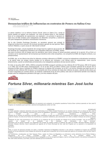 Denuncian tráfico de influencias en contratos de Pemex en Salina Cruz
        LUNES, 22 DE OCTUBRE DE 2012 09:39
        HIRAM MORENO/REDACCIÓN




La planta catalítica I en la refinería Antonio Dovalí Jaime en Salina Cruz, donde el
jueves pasado se registró una explosión, así como la planta hidros II, que también
tiene en su antecedente de operaciones una explosión, y la primaria II, generan en
total cinco mil 600 empleos para trabajadores de diferentes compañías y solamente
324 para trabajadores petroleros sindicalizados transitorios.

Así lo dijo Cándido Escárraga Escudero, ex secretario general que entregó la
dirigencia sindical de la sección 38 al actual secretario general de esa gremial, Mario
Carlock Villalobos, a quien acusa de “alta traición sindical”.

Escárraga Escudero, actual presidente del consejo local de vigilancia de la sección 38
del Sindicato de Trabajadores Petroleros de la República Mexicana (STPRM), añadió
que para el próximo año el trabajo para los petroleros será menor porque el actual secretario general de la sección 38 ya firmó un
convenio con la representación de la empresa que beneficia entre otras compañías, a la compañía ALOOBA del dirigente sindical y sus
prestanombres.

ALOOBA, dijo, en los últimos tres años ha obtenido contratos millonarios en PEMEX, aunque los trabajadores sindicalizados transitorios
y de planta cada vez tengan menos empleo en la refinería por contratos y por tiempo extra en reparaciones, como ocurría
anteriormente, cuando se beneficiaba primeramente a los trabajadores petroleros de esa sección obrera.

En total, en los años 2007, 2008 y 2009 la compañía ALOOBA consiguió contratos por dos millones 46 mil 792 pesos, 298 mil 44 pesos
y un millón 357 mil 595 pesos respectivamente. Ya en el año 2010 con Mario Carlock como secretario general de la sección 38, la
empresa ALOBA obtuvo contratos en PEMEX hasta por 8 millones 250 mil pesos, en el 2011 uno de los contratos que logró fue por la
cantidad de seis millones 250 mil pesos y en el presente año firma contratos de hasta diez millones de pesos, además de las obras que
le fueron asignadas por contrato directo, sin licitación violentando la ley de obra pública, todo esto en detrimento también de la falta de
empleo para los trabajadores petroleros del lugar y de otros estados del país.




Fortuna Silver, millonaria mientras San José lucha




                                         Pese a la oposición de la población, la compañía canadiense Fortuna Silver continúa operando en San José El
Progreso con resultados que le permiten, además de enorgullecerse, soñar con más


EUSEBIO                                                                PÉREZ/ANA                                                              RODRÍGUEZ
Un fuerte operativo realizaron elementos del grupo Antimotines de la Policía Estatal Preventiva en la carretera federal 175 a la altura de San José El
Progreso, Ocotlán, cuyos habitantes, apoyados por vecinos de Magdalena, bloquearon la circulación para exigir la cancelación de la explotación de la mina
“La           Trinidad”           por            parte           de         la             compañía         canadiense             Fortuna             Silver.
Alrededor de un centenar de elementos policiales fueron trasladados al lugar para retirar a los manifestantes que impedían el tránsito hacia la Costa y la
ciudad de Oaxaca. Al arribo de la Policía, los inconformes no opusieron resistencia, pero amenazaron con volver a instalar el bloqueo tan pronto se retirara
la                                                                                                                                                 vigilancia.
Pobladores de San José amenazaron con continuar en su exigencia de que se cancelen los trabajos de la minera Cuzcatlán, “que ha provocado un
‘reguero’      de       sangre       en      la       población      por     los       intereses     que     intervienen       en      esta      empresa”.
Recordaron que en fechas recientes, los integrantes del Consejo de Pueblos Unidos en Defensa del Valle de Ocotlán, Bernardo Méndez Vásquez y
Bernardo Vásquez Sánchez, fueron asesinados por agentes de la Policía Municipal de San José del Progreso por su oposición a la explotación de
minerales.
Retuvieron
a                                                                                                                                                    policías
Antes, un grupo de personas armadas con palos y machetes originarias de Magdalena retuvieron a dos policías e impidieron el ingreso de maquinaria
pesada con la que pretendían iniciar trabajos de extracción de agua para la operación de la mina de plata que opera en el municipio vecino de San José El
Progreso.
Los inconformes, encabezados por Abel Vásquez Pérez, regidor de Obras de Magdalena, se enfrentaron contra elementos de la Policía Estatal y
trabajadores       de      la     minera      Cuzcatlán,       luego     de      realizar     la    toma     de      la     carretera      federal       170.
La Policía Estatal reportó que los manifestantes fueron replegados con el uso de gas lacrimógeno y que en la refriega rescató a los policías municipales de
San José Carlos Dionisio y Luis Pérez, que eran retenidos por los inconformes.
 